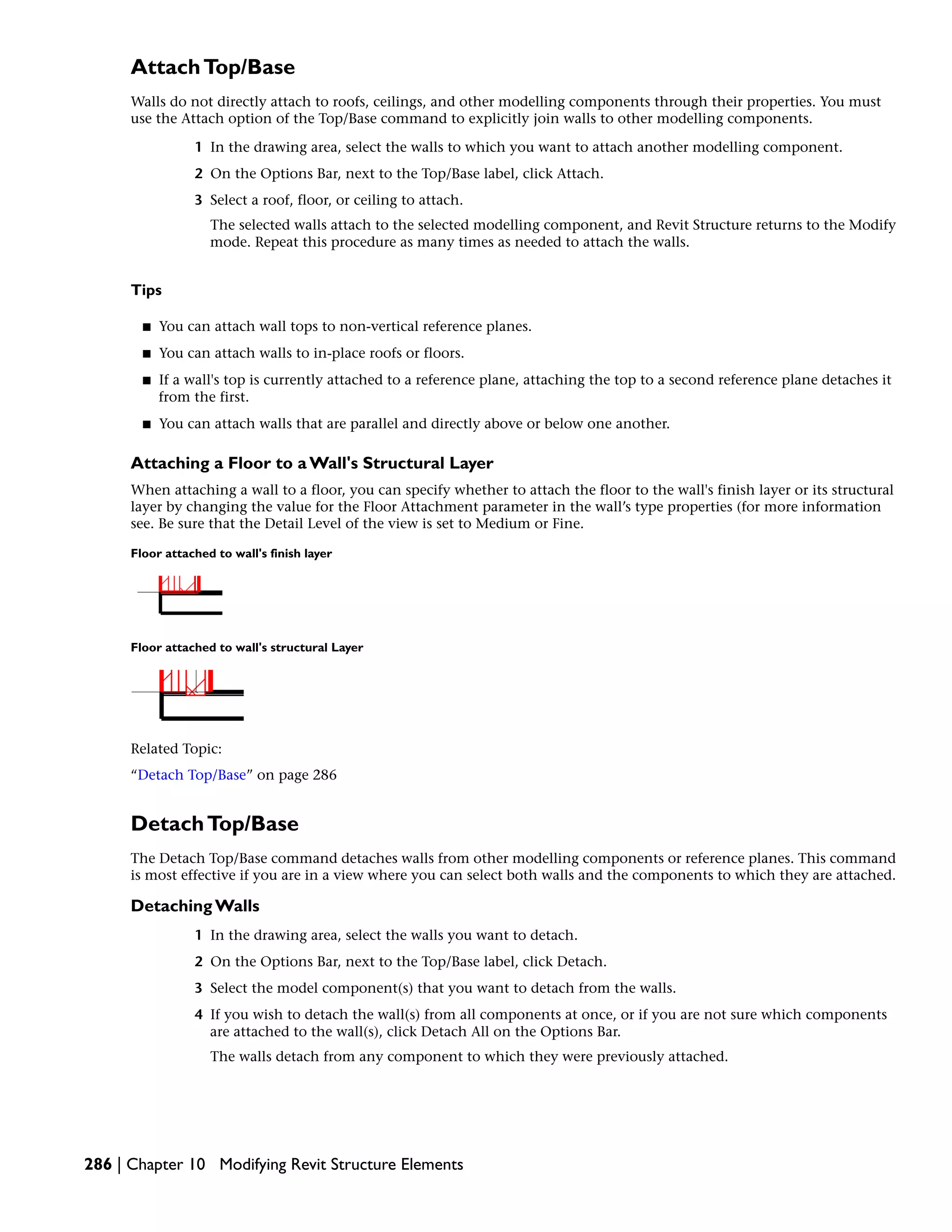 AttachTop/Base
Walls do not directly attach to roofs, ceilings, and other modelling components through their properties. You must
use the Attach option of the Top/Base command to explicitly join walls to other modelling components.
1 In the drawing area, select the walls to which you want to attach another modelling component.
2 On the Options Bar, next to the Top/Base label, click Attach.
3 Select a roof, floor, or ceiling to attach.
The selected walls attach to the selected modelling component, and Revit Structure returns to the Modify
mode. Repeat this procedure as many times as needed to attach the walls.
Tips
■ You can attach wall tops to non-vertical reference planes.
■ You can attach walls to in-place roofs or floors.
■ If a wall's top is currently attached to a reference plane, attaching the top to a second reference plane detaches it
from the first.
■ You can attach walls that are parallel and directly above or below one another.
Attaching a Floor to a Wall's Structural Layer
When attaching a wall to a floor, you can specify whether to attach the floor to the wall's finish layer or its structural
layer by changing the value for the Floor Attachment parameter in the wall’s type properties (for more information
see. Be sure that the Detail Level of the view is set to Medium or Fine.
Floor attached to wall's finish layer
Floor attached to wall's structural Layer
Related Topic:
“Detach Top/Base” on page 286
DetachTop/Base
The Detach Top/Base command detaches walls from other modelling components or reference planes. This command
is most effective if you are in a view where you can select both walls and the components to which they are attached.
Detaching Walls
1 In the drawing area, select the walls you want to detach.
2 On the Options Bar, next to the Top/Base label, click Detach.
3 Select the model component(s) that you want to detach from the walls.
4 If you wish to detach the wall(s) from all components at once, or if you are not sure which components
are attached to the wall(s), click Detach All on the Options Bar.
The walls detach from any component to which they were previously attached.
286 | Chapter 10 Modifying Revit Structure Elements
 