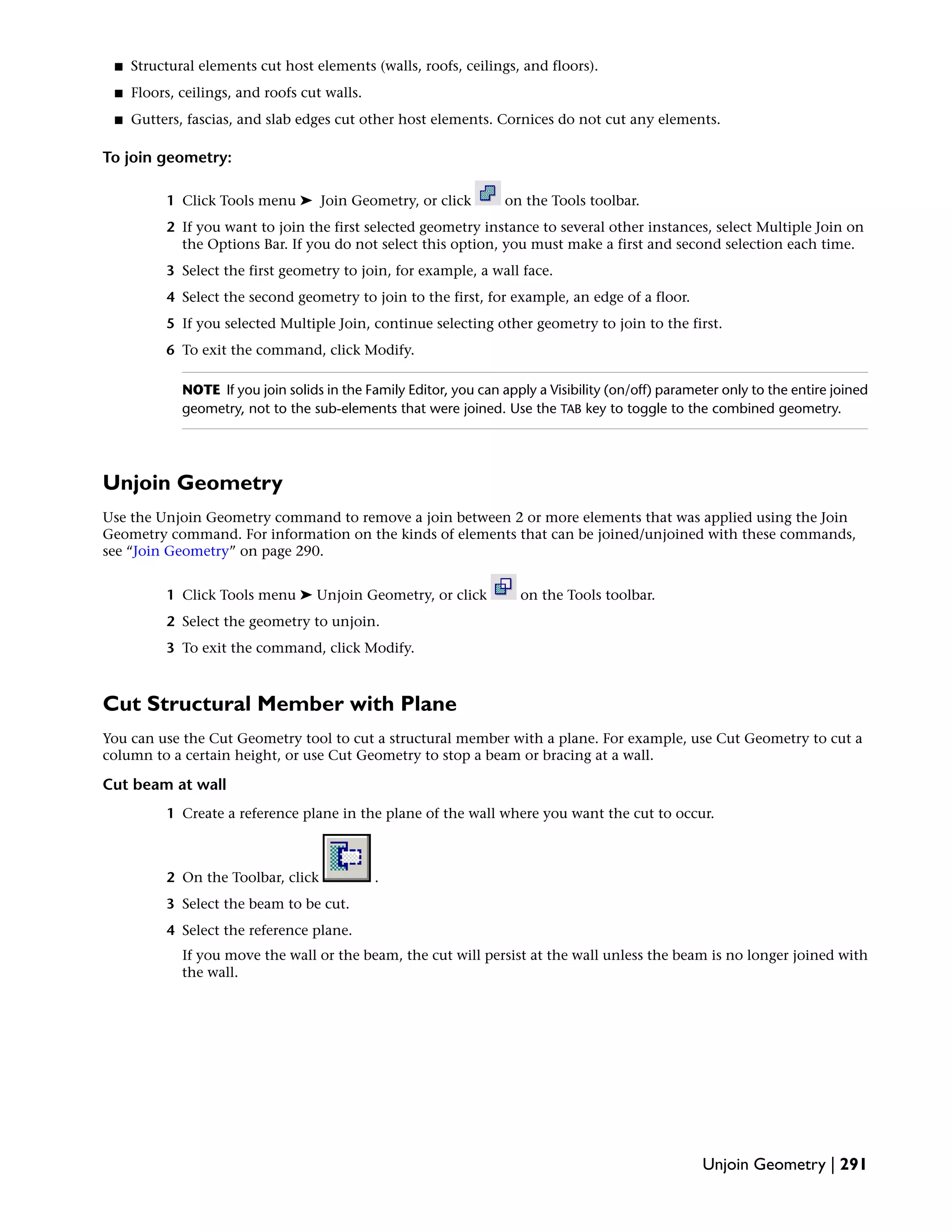 ■ Structural elements cut host elements (walls, roofs, ceilings, and floors).
■ Floors, ceilings, and roofs cut walls.
■ Gutters, fascias, and slab edges cut other host elements. Cornices do not cut any elements.
To join geometry:
1 Click Tools menu ➤ Join Geometry, or click on the Tools toolbar.
2 If you want to join the first selected geometry instance to several other instances, select Multiple Join on
the Options Bar. If you do not select this option, you must make a first and second selection each time.
3 Select the first geometry to join, for example, a wall face.
4 Select the second geometry to join to the first, for example, an edge of a floor.
5 If you selected Multiple Join, continue selecting other geometry to join to the first.
6 To exit the command, click Modify.
NOTE If you join solids in the Family Editor, you can apply a Visibility (on/off) parameter only to the entire joined
geometry, not to the sub-elements that were joined. Use the TAB key to toggle to the combined geometry.
Unjoin Geometry
Use the Unjoin Geometry command to remove a join between 2 or more elements that was applied using the Join
Geometry command. For information on the kinds of elements that can be joined/unjoined with these commands,
see “Join Geometry” on page 290.
1 Click Tools menu ➤ Unjoin Geometry, or click on the Tools toolbar.
2 Select the geometry to unjoin.
3 To exit the command, click Modify.
Cut Structural Member with Plane
You can use the Cut Geometry tool to cut a structural member with a plane. For example, use Cut Geometry to cut a
column to a certain height, or use Cut Geometry to stop a beam or bracing at a wall.
Cut beam at wall
1 Create a reference plane in the plane of the wall where you want the cut to occur.
2 On the Toolbar, click .
3 Select the beam to be cut.
4 Select the reference plane.
If you move the wall or the beam, the cut will persist at the wall unless the beam is no longer joined with
the wall.
Unjoin Geometry | 291
 
