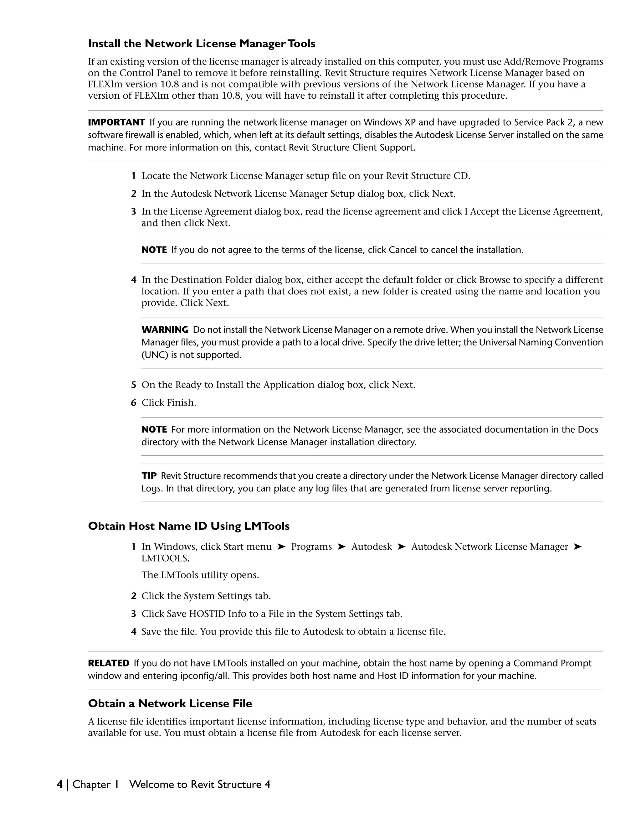 Install the Network License ManagerTools
If an existing version of the license manager is already installed on this computer, you must use Add/Remove Programs
on the Control Panel to remove it before reinstalling. Revit Structure requires Network License Manager based on
FLEXlm version 10.8 and is not compatible with previous versions of the Network License Manager. If you have a
version of FLEXlm other than 10.8, you will have to reinstall it after completing this procedure.
IMPORTANT If you are running the network license manager on Windows XP and have upgraded to Service Pack 2, a new
software firewall is enabled, which, when left at its default settings, disables the Autodesk License Server installed on the same
machine. For more information on this, contact Revit Structure Client Support.
1 Locate the Network License Manager setup file on your Revit Structure CD.
2 In the Autodesk Network License Manager Setup dialog box, click Next.
3 In the License Agreement dialog box, read the license agreement and click I Accept the License Agreement,
and then click Next.
NOTE If you do not agree to the terms of the license, click Cancel to cancel the installation.
4 In the Destination Folder dialog box, either accept the default folder or click Browse to specify a different
location. If you enter a path that does not exist, a new folder is created using the name and location you
provide. Click Next.
WARNING Do not install the Network License Manager on a remote drive. When you install the Network License
Manager files, you must provide a path to a local drive. Specify the drive letter; the Universal Naming Convention
(UNC) is not supported.
5 On the Ready to Install the Application dialog box, click Next.
6 Click Finish.
NOTE For more information on the Network License Manager, see the associated documentation in the Docs
directory with the Network License Manager installation directory.
TIP Revit Structure recommends that you create a directory under the Network License Manager directory called
Logs. In that directory, you can place any log files that are generated from license server reporting.
Obtain Host Name ID Using LMTools
1 In Windows, click Start menu ➤ Programs ➤ Autodesk ➤ Autodesk Network License Manager ➤
LMTOOLS.
The LMTools utility opens.
2 Click the System Settings tab.
3 Click Save HOSTID Info to a File in the System Settings tab.
4 Save the file. You provide this file to Autodesk to obtain a license file.
RELATED If you do not have LMTools installed on your machine, obtain the host name by opening a Command Prompt
window and entering ipconfig/all. This provides both host name and Host ID information for your machine.
Obtain a Network License File
A license file identifies important license information, including license type and behavior, and the number of seats
available for use. You must obtain a license file from Autodesk for each license server.
4 | Chapter 1 Welcome to Revit Structure 4
 