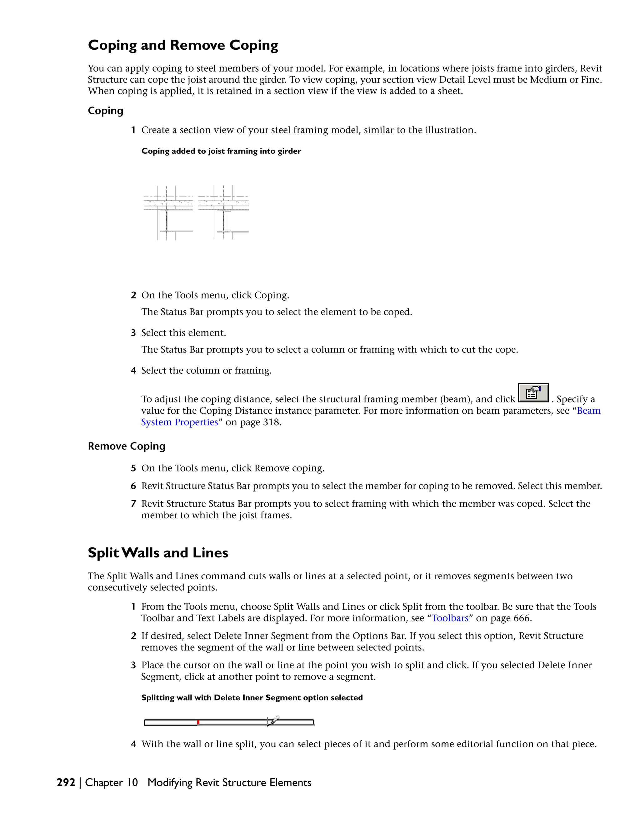 Coping and Remove Coping
You can apply coping to steel members of your model. For example, in locations where joists frame into girders, Revit
Structure can cope the joist around the girder. To view coping, your section view Detail Level must be Medium or Fine.
When coping is applied, it is retained in a section view if the view is added to a sheet.
Coping
1 Create a section view of your steel framing model, similar to the illustration.
Coping added to joist framing into girder
2 On the Tools menu, click Coping.
The Status Bar prompts you to select the element to be coped.
3 Select this element.
The Status Bar prompts you to select a column or framing with which to cut the cope.
4 Select the column or framing.
To adjust the coping distance, select the structural framing member (beam), and click . Specify a
value for the Coping Distance instance parameter. For more information on beam parameters, see “Beam
System Properties” on page 318.
Remove Coping
5 On the Tools menu, click Remove coping.
6 Revit Structure Status Bar prompts you to select the member for coping to be removed. Select this member.
7 Revit Structure Status Bar prompts you to select framing with which the member was coped. Select the
member to which the joist frames.
Split Walls and Lines
The Split Walls and Lines command cuts walls or lines at a selected point, or it removes segments between two
consecutively selected points.
1 From the Tools menu, choose Split Walls and Lines or click Split from the toolbar. Be sure that the Tools
Toolbar and Text Labels are displayed. For more information, see “Toolbars” on page 666.
2 If desired, select Delete Inner Segment from the Options Bar. If you select this option, Revit Structure
removes the segment of the wall or line between selected points.
3 Place the cursor on the wall or line at the point you wish to split and click. If you selected Delete Inner
Segment, click at another point to remove a segment.
Splitting wall with Delete Inner Segment option selected
4 With the wall or line split, you can select pieces of it and perform some editorial function on that piece.
292 | Chapter 10 Modifying Revit Structure Elements
 