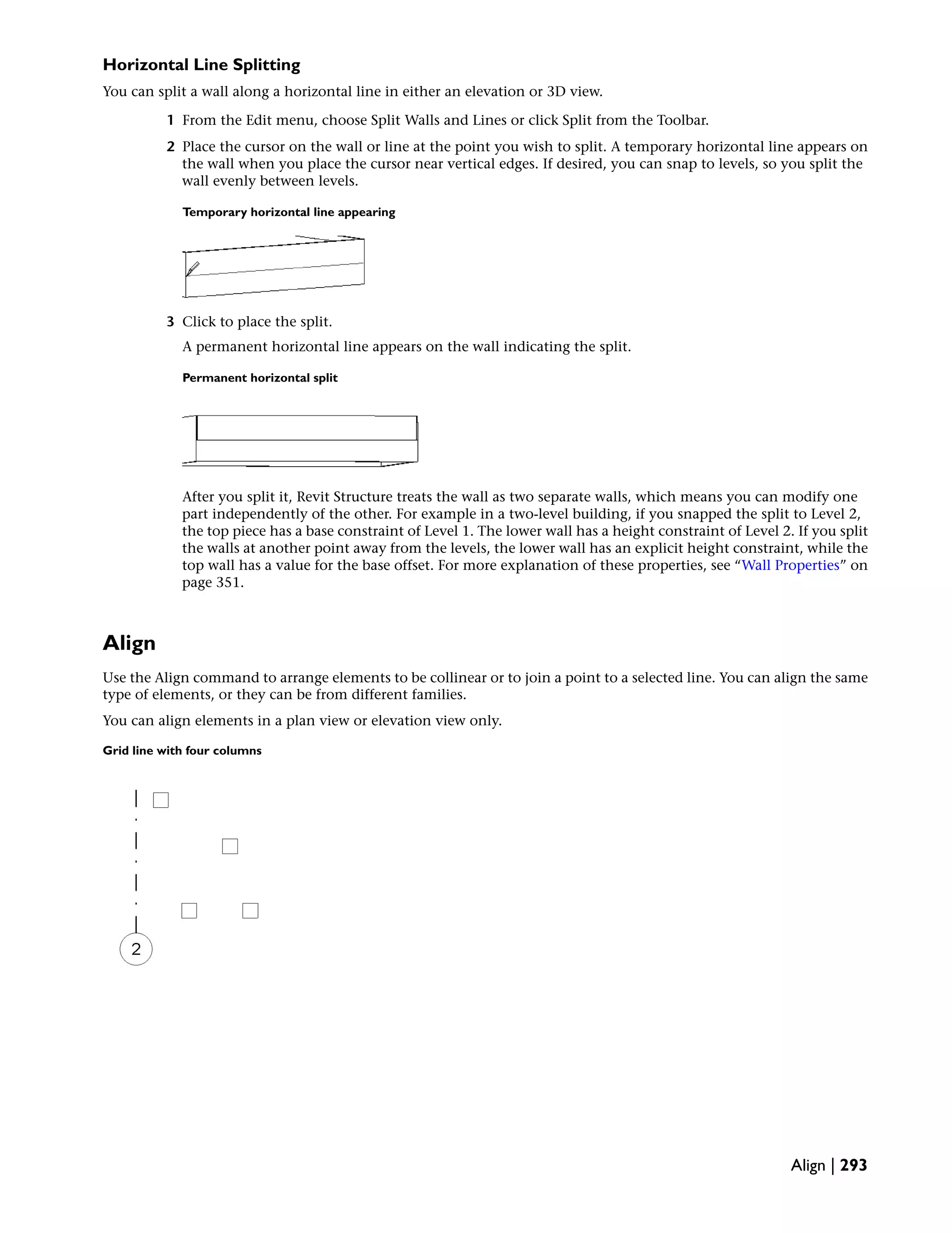 Horizontal Line Splitting
You can split a wall along a horizontal line in either an elevation or 3D view.
1 From the Edit menu, choose Split Walls and Lines or click Split from the Toolbar.
2 Place the cursor on the wall or line at the point you wish to split. A temporary horizontal line appears on
the wall when you place the cursor near vertical edges. If desired, you can snap to levels, so you split the
wall evenly between levels.
Temporary horizontal line appearing
3 Click to place the split.
A permanent horizontal line appears on the wall indicating the split.
Permanent horizontal split
After you split it, Revit Structure treats the wall as two separate walls, which means you can modify one
part independently of the other. For example in a two-level building, if you snapped the split to Level 2,
the top piece has a base constraint of Level 1. The lower wall has a height constraint of Level 2. If you split
the walls at another point away from the levels, the lower wall has an explicit height constraint, while the
top wall has a value for the base offset. For more explanation of these properties, see “Wall Properties” on
page 351.
Align
Use the Align command to arrange elements to be collinear or to join a point to a selected line. You can align the same
type of elements, or they can be from different families.
You can align elements in a plan view or elevation view only.
Grid line with four columns
Align | 293
 
