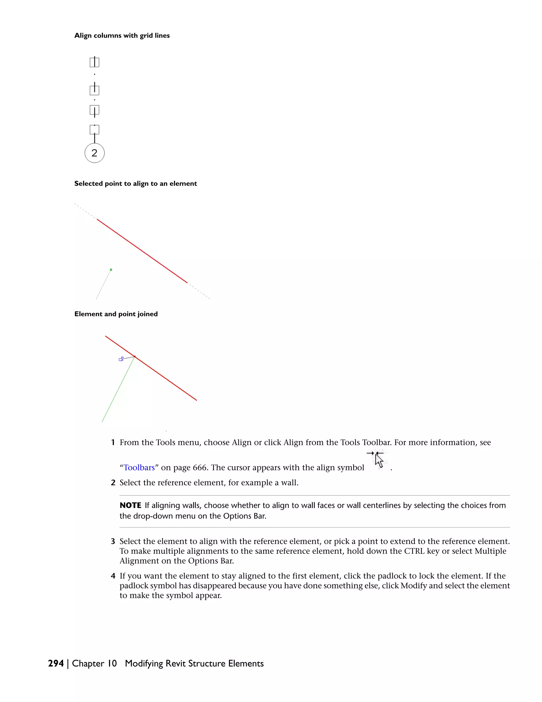 Align columns with grid lines
Selected point to align to an element
Element and point joined
1 From the Tools menu, choose Align or click Align from the Tools Toolbar. For more information, see
“Toolbars” on page 666. The cursor appears with the align symbol .
2 Select the reference element, for example a wall.
NOTE If aligning walls, choose whether to align to wall faces or wall centerlines by selecting the choices from
the drop-down menu on the Options Bar.
3 Select the element to align with the reference element, or pick a point to extend to the reference element.
To make multiple alignments to the same reference element, hold down the CTRL key or select Multiple
Alignment on the Options Bar.
4 If you want the element to stay aligned to the first element, click the padlock to lock the element. If the
padlock symbol has disappeared because you have done something else, click Modify and select the element
to make the symbol appear.
294 | Chapter 10 Modifying Revit Structure Elements
 