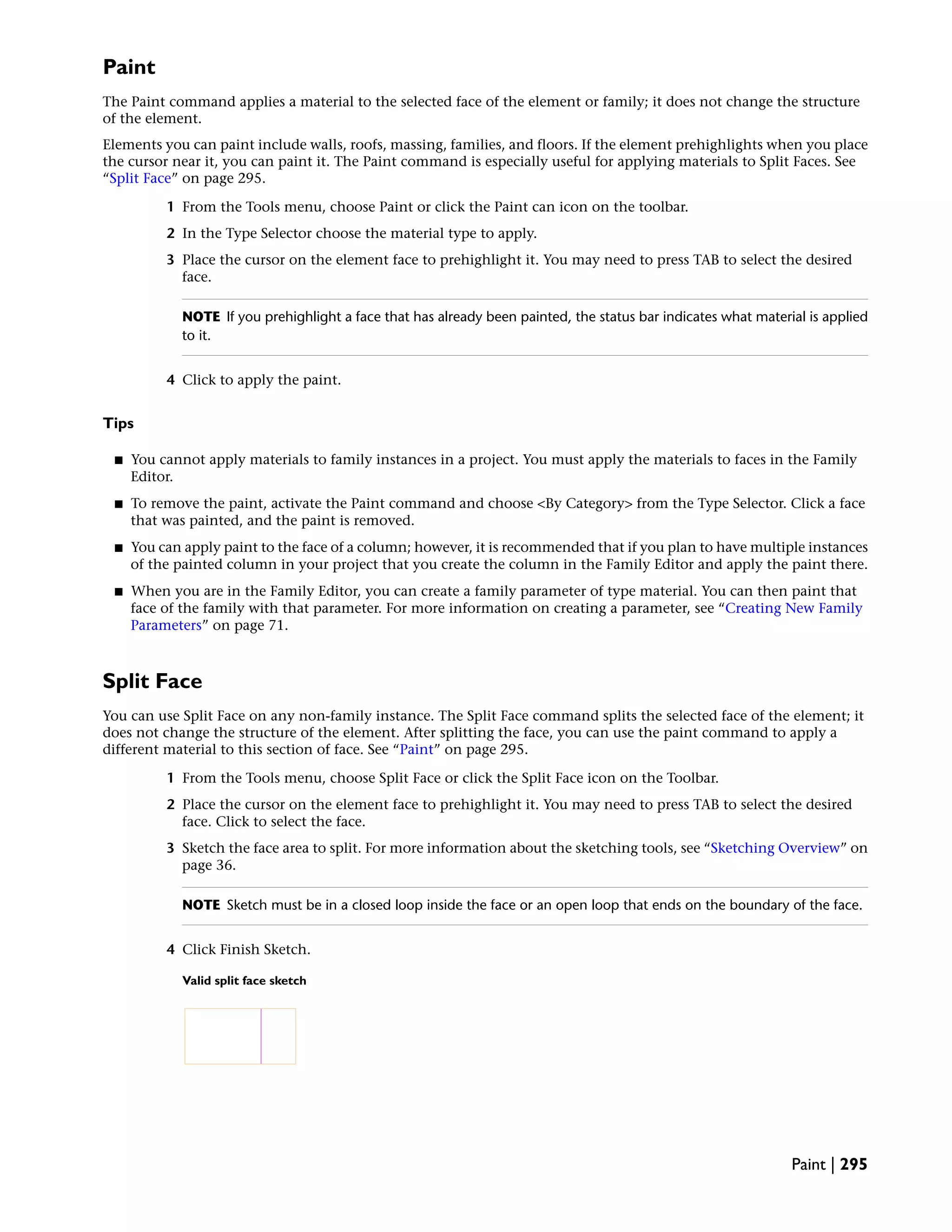 Paint
The Paint command applies a material to the selected face of the element or family; it does not change the structure
of the element.
Elements you can paint include walls, roofs, massing, families, and floors. If the element prehighlights when you place
the cursor near it, you can paint it. The Paint command is especially useful for applying materials to Split Faces. See
“Split Face” on page 295.
1 From the Tools menu, choose Paint or click the Paint can icon on the toolbar.
2 In the Type Selector choose the material type to apply.
3 Place the cursor on the element face to prehighlight it. You may need to press TAB to select the desired
face.
NOTE If you prehighlight a face that has already been painted, the status bar indicates what material is applied
to it.
4 Click to apply the paint.
Tips
■ You cannot apply materials to family instances in a project. You must apply the materials to faces in the Family
Editor.
■ To remove the paint, activate the Paint command and choose <By Category> from the Type Selector. Click a face
that was painted, and the paint is removed.
■ You can apply paint to the face of a column; however, it is recommended that if you plan to have multiple instances
of the painted column in your project that you create the column in the Family Editor and apply the paint there.
■ When you are in the Family Editor, you can create a family parameter of type material. You can then paint that
face of the family with that parameter. For more information on creating a parameter, see “Creating New Family
Parameters” on page 71.
Split Face
You can use Split Face on any non-family instance. The Split Face command splits the selected face of the element; it
does not change the structure of the element. After splitting the face, you can use the paint command to apply a
different material to this section of face. See “Paint” on page 295.
1 From the Tools menu, choose Split Face or click the Split Face icon on the Toolbar.
2 Place the cursor on the element face to prehighlight it. You may need to press TAB to select the desired
face. Click to select the face.
3 Sketch the face area to split. For more information about the sketching tools, see “Sketching Overview” on
page 36.
NOTE Sketch must be in a closed loop inside the face or an open loop that ends on the boundary of the face.
4 Click Finish Sketch.
Valid split face sketch
Paint | 295
 
