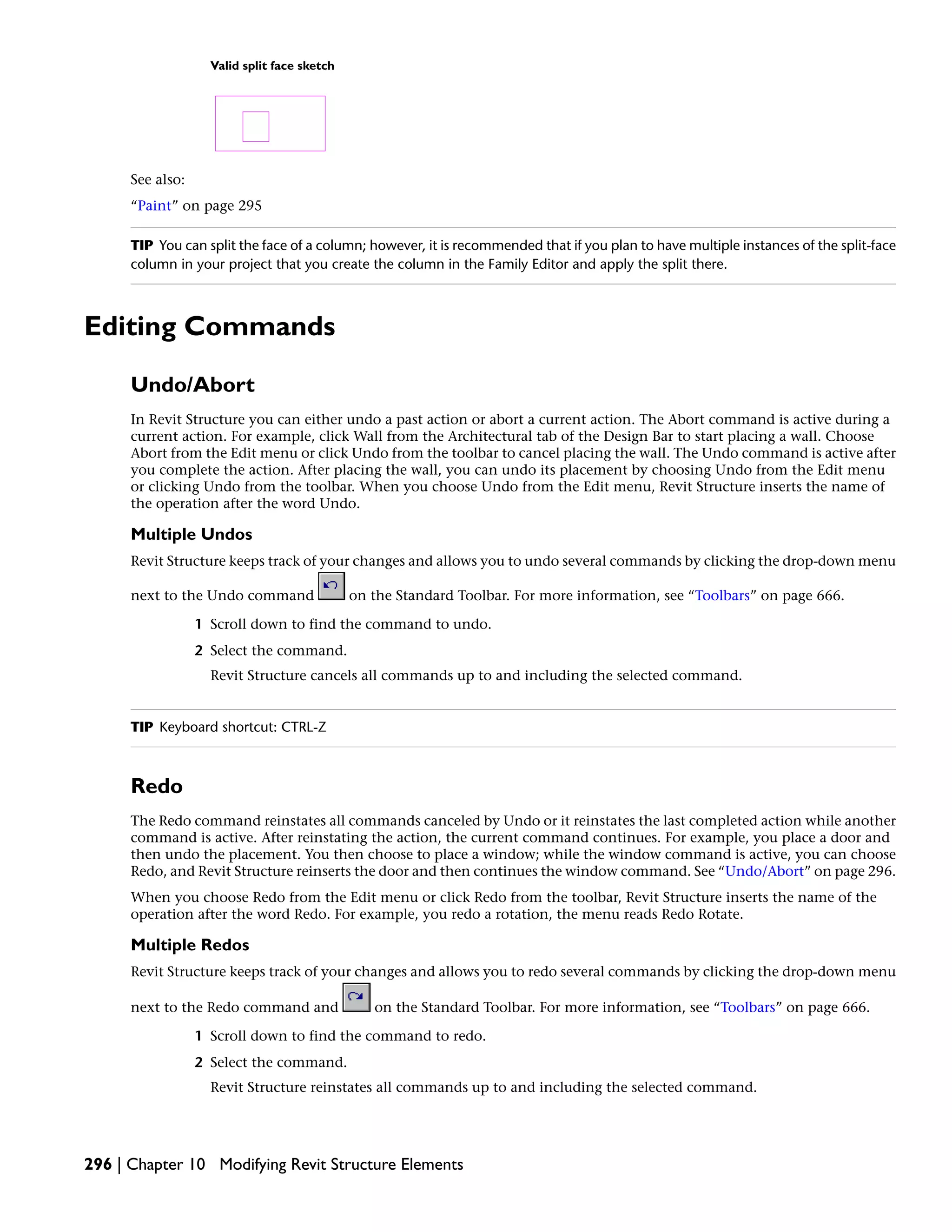 Valid split face sketch
See also:
“Paint” on page 295
TIP You can split the face of a column; however, it is recommended that if you plan to have multiple instances of the split-face
column in your project that you create the column in the Family Editor and apply the split there.
Editing Commands
Undo/Abort
In Revit Structure you can either undo a past action or abort a current action. The Abort command is active during a
current action. For example, click Wall from the Architectural tab of the Design Bar to start placing a wall. Choose
Abort from the Edit menu or click Undo from the toolbar to cancel placing the wall. The Undo command is active after
you complete the action. After placing the wall, you can undo its placement by choosing Undo from the Edit menu
or clicking Undo from the toolbar. When you choose Undo from the Edit menu, Revit Structure inserts the name of
the operation after the word Undo.
Multiple Undos
Revit Structure keeps track of your changes and allows you to undo several commands by clicking the drop-down menu
next to the Undo command on the Standard Toolbar. For more information, see “Toolbars” on page 666.
1 Scroll down to find the command to undo.
2 Select the command.
Revit Structure cancels all commands up to and including the selected command.
TIP Keyboard shortcut: CTRL-Z
Redo
The Redo command reinstates all commands canceled by Undo or it reinstates the last completed action while another
command is active. After reinstating the action, the current command continues. For example, you place a door and
then undo the placement. You then choose to place a window; while the window command is active, you can choose
Redo, and Revit Structure reinserts the door and then continues the window command. See “Undo/Abort” on page 296.
When you choose Redo from the Edit menu or click Redo from the toolbar, Revit Structure inserts the name of the
operation after the word Redo. For example, you redo a rotation, the menu reads Redo Rotate.
Multiple Redos
Revit Structure keeps track of your changes and allows you to redo several commands by clicking the drop-down menu
next to the Redo command and on the Standard Toolbar. For more information, see “Toolbars” on page 666.
1 Scroll down to find the command to redo.
2 Select the command.
Revit Structure reinstates all commands up to and including the selected command.
296 | Chapter 10 Modifying Revit Structure Elements
 