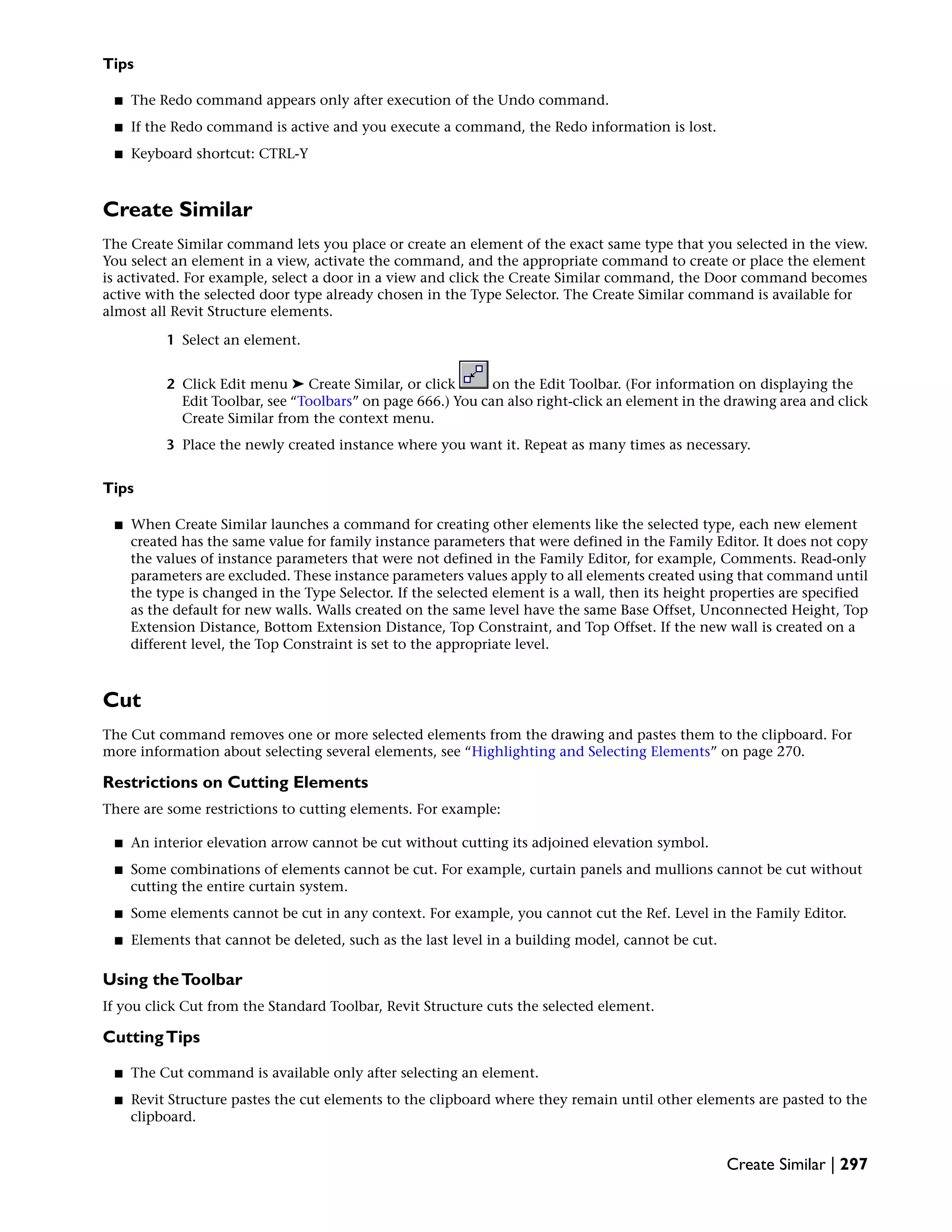Tips
■ The Redo command appears only after execution of the Undo command.
■ If the Redo command is active and you execute a command, the Redo information is lost.
■ Keyboard shortcut: CTRL-Y
Create Similar
The Create Similar command lets you place or create an element of the exact same type that you selected in the view.
You select an element in a view, activate the command, and the appropriate command to create or place the element
is activated. For example, select a door in a view and click the Create Similar command, the Door command becomes
active with the selected door type already chosen in the Type Selector. The Create Similar command is available for
almost all Revit Structure elements.
1 Select an element.
2 Click Edit menu ➤ Create Similar, or click on the Edit Toolbar. (For information on displaying the
Edit Toolbar, see “Toolbars” on page 666.) You can also right-click an element in the drawing area and click
Create Similar from the context menu.
3 Place the newly created instance where you want it. Repeat as many times as necessary.
Tips
■ When Create Similar launches a command for creating other elements like the selected type, each new element
created has the same value for family instance parameters that were defined in the Family Editor. It does not copy
the values of instance parameters that were not defined in the Family Editor, for example, Comments. Read-only
parameters are excluded. These instance parameters values apply to all elements created using that command until
the type is changed in the Type Selector. If the selected element is a wall, then its height properties are specified
as the default for new walls. Walls created on the same level have the same Base Offset, Unconnected Height, Top
Extension Distance, Bottom Extension Distance, Top Constraint, and Top Offset. If the new wall is created on a
different level, the Top Constraint is set to the appropriate level.
Cut
The Cut command removes one or more selected elements from the drawing and pastes them to the clipboard. For
more information about selecting several elements, see “Highlighting and Selecting Elements” on page 270.
Restrictions on Cutting Elements
There are some restrictions to cutting elements. For example:
■ An interior elevation arrow cannot be cut without cutting its adjoined elevation symbol.
■ Some combinations of elements cannot be cut. For example, curtain panels and mullions cannot be cut without
cutting the entire curtain system.
■ Some elements cannot be cut in any context. For example, you cannot cut the Ref. Level in the Family Editor.
■ Elements that cannot be deleted, such as the last level in a building model, cannot be cut.
Using theToolbar
If you click Cut from the Standard Toolbar, Revit Structure cuts the selected element.
CuttingTips
■ The Cut command is available only after selecting an element.
■ Revit Structure pastes the cut elements to the clipboard where they remain until other elements are pasted to the
clipboard.
Create Similar | 297
 