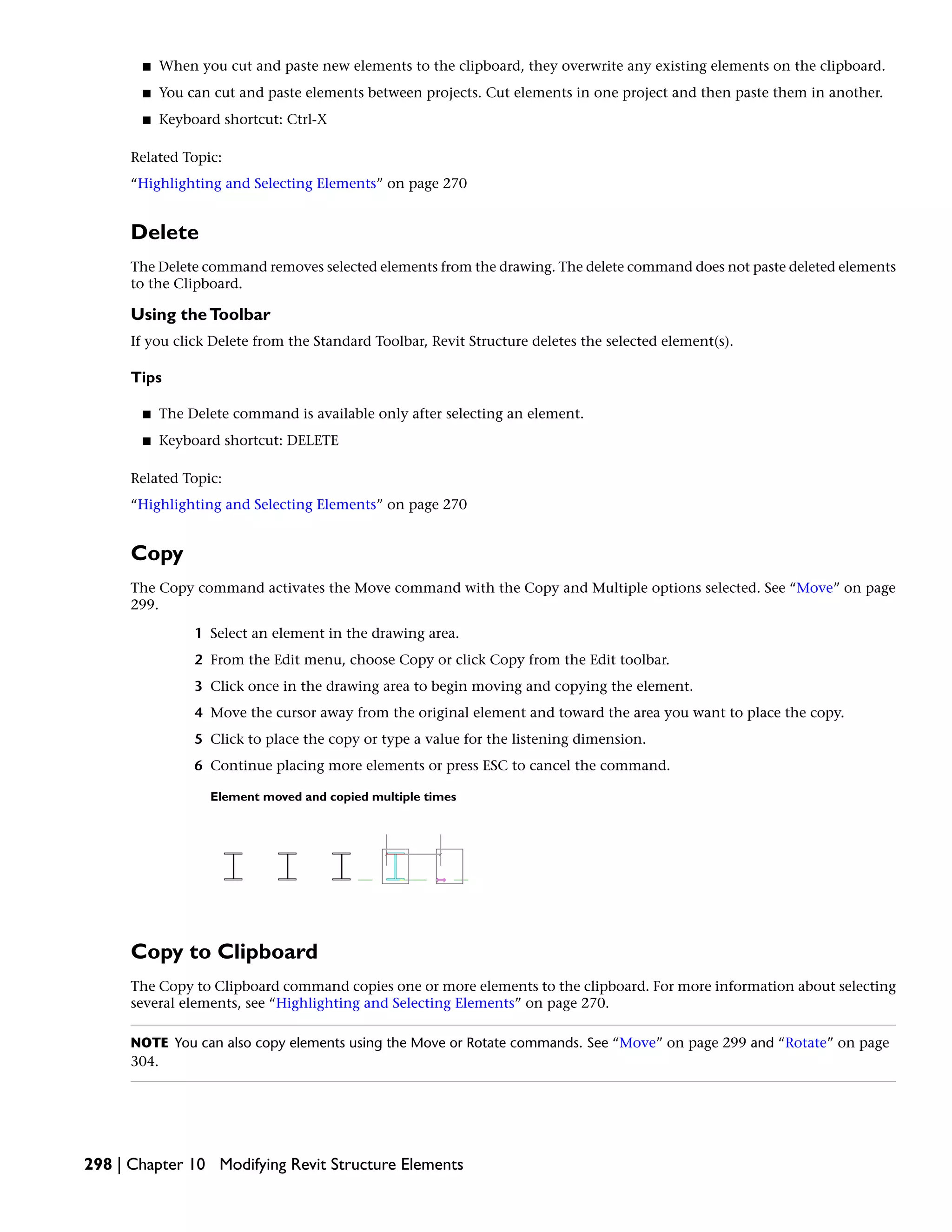 ■ When you cut and paste new elements to the clipboard, they overwrite any existing elements on the clipboard.
■ You can cut and paste elements between projects. Cut elements in one project and then paste them in another.
■ Keyboard shortcut: Ctrl-X
Related Topic:
“Highlighting and Selecting Elements” on page 270
Delete
The Delete command removes selected elements from the drawing. The delete command does not paste deleted elements
to the Clipboard.
Using theToolbar
If you click Delete from the Standard Toolbar, Revit Structure deletes the selected element(s).
Tips
■ The Delete command is available only after selecting an element.
■ Keyboard shortcut: DELETE
Related Topic:
“Highlighting and Selecting Elements” on page 270
Copy
The Copy command activates the Move command with the Copy and Multiple options selected. See “Move” on page
299.
1 Select an element in the drawing area.
2 From the Edit menu, choose Copy or click Copy from the Edit toolbar.
3 Click once in the drawing area to begin moving and copying the element.
4 Move the cursor away from the original element and toward the area you want to place the copy.
5 Click to place the copy or type a value for the listening dimension.
6 Continue placing more elements or press ESC to cancel the command.
Element moved and copied multiple times
Copy to Clipboard
The Copy to Clipboard command copies one or more elements to the clipboard. For more information about selecting
several elements, see “Highlighting and Selecting Elements” on page 270.
NOTE You can also copy elements using the Move or Rotate commands. See “Move” on page 299 and “Rotate” on page
304.
298 | Chapter 10 Modifying Revit Structure Elements
 