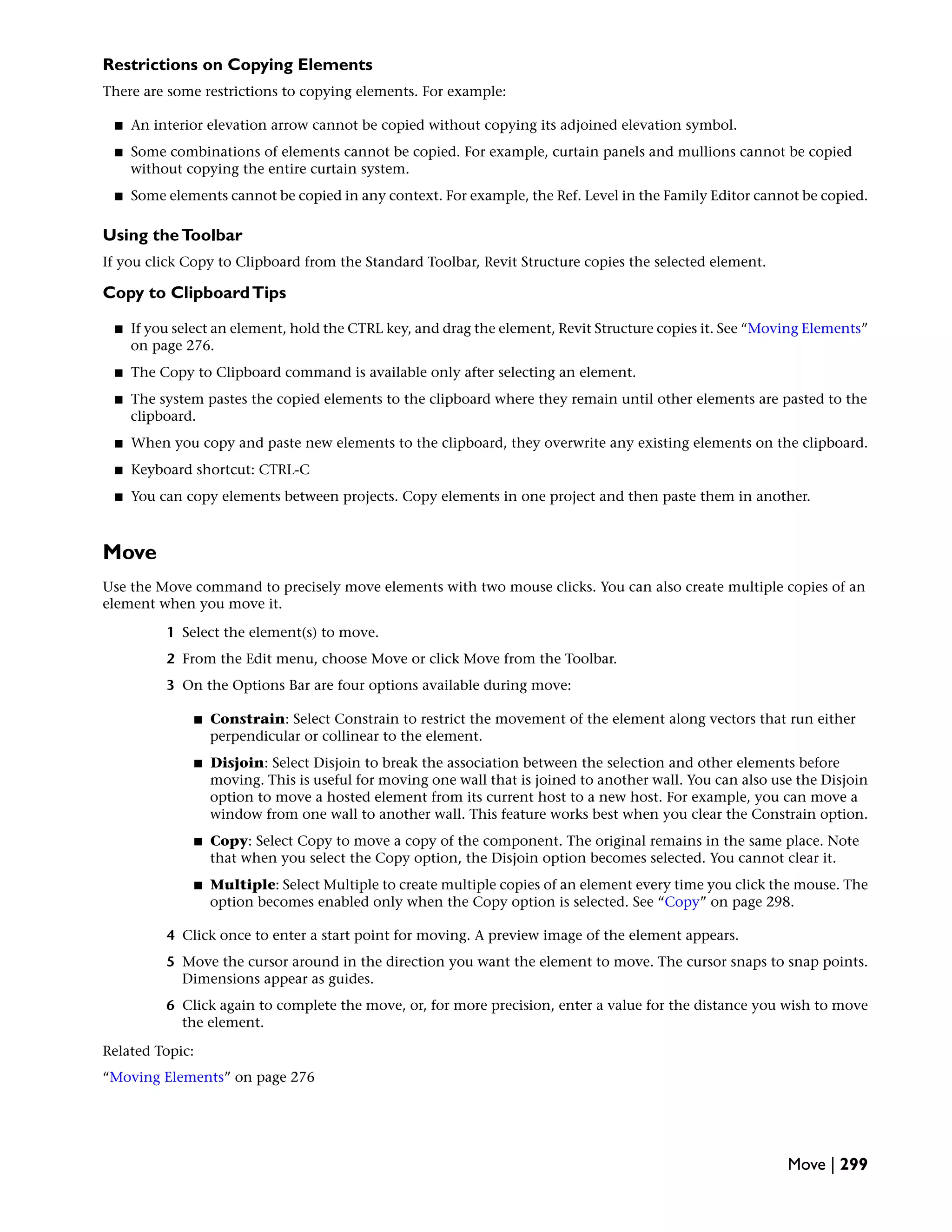 Restrictions on Copying Elements
There are some restrictions to copying elements. For example:
■ An interior elevation arrow cannot be copied without copying its adjoined elevation symbol.
■ Some combinations of elements cannot be copied. For example, curtain panels and mullions cannot be copied
without copying the entire curtain system.
■ Some elements cannot be copied in any context. For example, the Ref. Level in the Family Editor cannot be copied.
Using theToolbar
If you click Copy to Clipboard from the Standard Toolbar, Revit Structure copies the selected element.
Copy to ClipboardTips
■ If you select an element, hold the CTRL key, and drag the element, Revit Structure copies it. See “Moving Elements”
on page 276.
■ The Copy to Clipboard command is available only after selecting an element.
■ The system pastes the copied elements to the clipboard where they remain until other elements are pasted to the
clipboard.
■ When you copy and paste new elements to the clipboard, they overwrite any existing elements on the clipboard.
■ Keyboard shortcut: CTRL-C
■ You can copy elements between projects. Copy elements in one project and then paste them in another.
Move
Use the Move command to precisely move elements with two mouse clicks. You can also create multiple copies of an
element when you move it.
1 Select the element(s) to move.
2 From the Edit menu, choose Move or click Move from the Toolbar.
3 On the Options Bar are four options available during move:
■ Constrain: Select Constrain to restrict the movement of the element along vectors that run either
perpendicular or collinear to the element.
■ Disjoin: Select Disjoin to break the association between the selection and other elements before
moving. This is useful for moving one wall that is joined to another wall. You can also use the Disjoin
option to move a hosted element from its current host to a new host. For example, you can move a
window from one wall to another wall. This feature works best when you clear the Constrain option.
■ Copy: Select Copy to move a copy of the component. The original remains in the same place. Note
that when you select the Copy option, the Disjoin option becomes selected. You cannot clear it.
■ Multiple: Select Multiple to create multiple copies of an element every time you click the mouse. The
option becomes enabled only when the Copy option is selected. See “Copy” on page 298.
4 Click once to enter a start point for moving. A preview image of the element appears.
5 Move the cursor around in the direction you want the element to move. The cursor snaps to snap points.
Dimensions appear as guides.
6 Click again to complete the move, or, for more precision, enter a value for the distance you wish to move
the element.
Related Topic:
“Moving Elements” on page 276
Move | 299
 