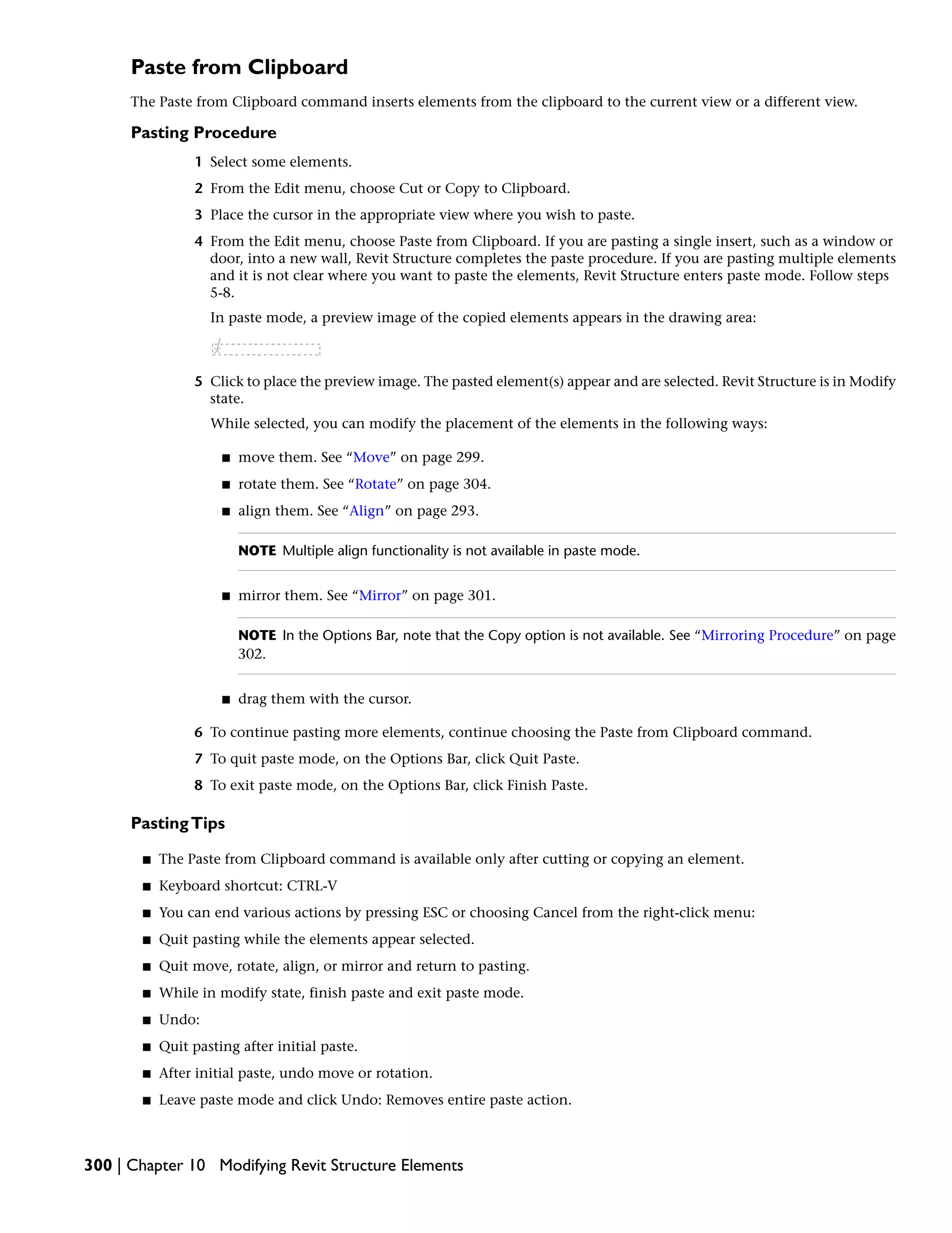 Paste from Clipboard
The Paste from Clipboard command inserts elements from the clipboard to the current view or a different view.
Pasting Procedure
1 Select some elements.
2 From the Edit menu, choose Cut or Copy to Clipboard.
3 Place the cursor in the appropriate view where you wish to paste.
4 From the Edit menu, choose Paste from Clipboard. If you are pasting a single insert, such as a window or
door, into a new wall, Revit Structure completes the paste procedure. If you are pasting multiple elements
and it is not clear where you want to paste the elements, Revit Structure enters paste mode. Follow steps
5-8.
In paste mode, a preview image of the copied elements appears in the drawing area:
5 Click to place the preview image. The pasted element(s) appear and are selected. Revit Structure is in Modify
state.
While selected, you can modify the placement of the elements in the following ways:
■ move them. See “Move” on page 299.
■ rotate them. See “Rotate” on page 304.
■ align them. See “Align” on page 293.
NOTE Multiple align functionality is not available in paste mode.
■ mirror them. See “Mirror” on page 301.
NOTE In the Options Bar, note that the Copy option is not available. See “Mirroring Procedure” on page
302.
■ drag them with the cursor.
6 To continue pasting more elements, continue choosing the Paste from Clipboard command.
7 To quit paste mode, on the Options Bar, click Quit Paste.
8 To exit paste mode, on the Options Bar, click Finish Paste.
PastingTips
■ The Paste from Clipboard command is available only after cutting or copying an element.
■ Keyboard shortcut: CTRL-V
■ You can end various actions by pressing ESC or choosing Cancel from the right-click menu:
■ Quit pasting while the elements appear selected.
■ Quit move, rotate, align, or mirror and return to pasting.
■ While in modify state, finish paste and exit paste mode.
■ Undo:
■ Quit pasting after initial paste.
■ After initial paste, undo move or rotation.
■ Leave paste mode and click Undo: Removes entire paste action.
300 | Chapter 10 Modifying Revit Structure Elements
 