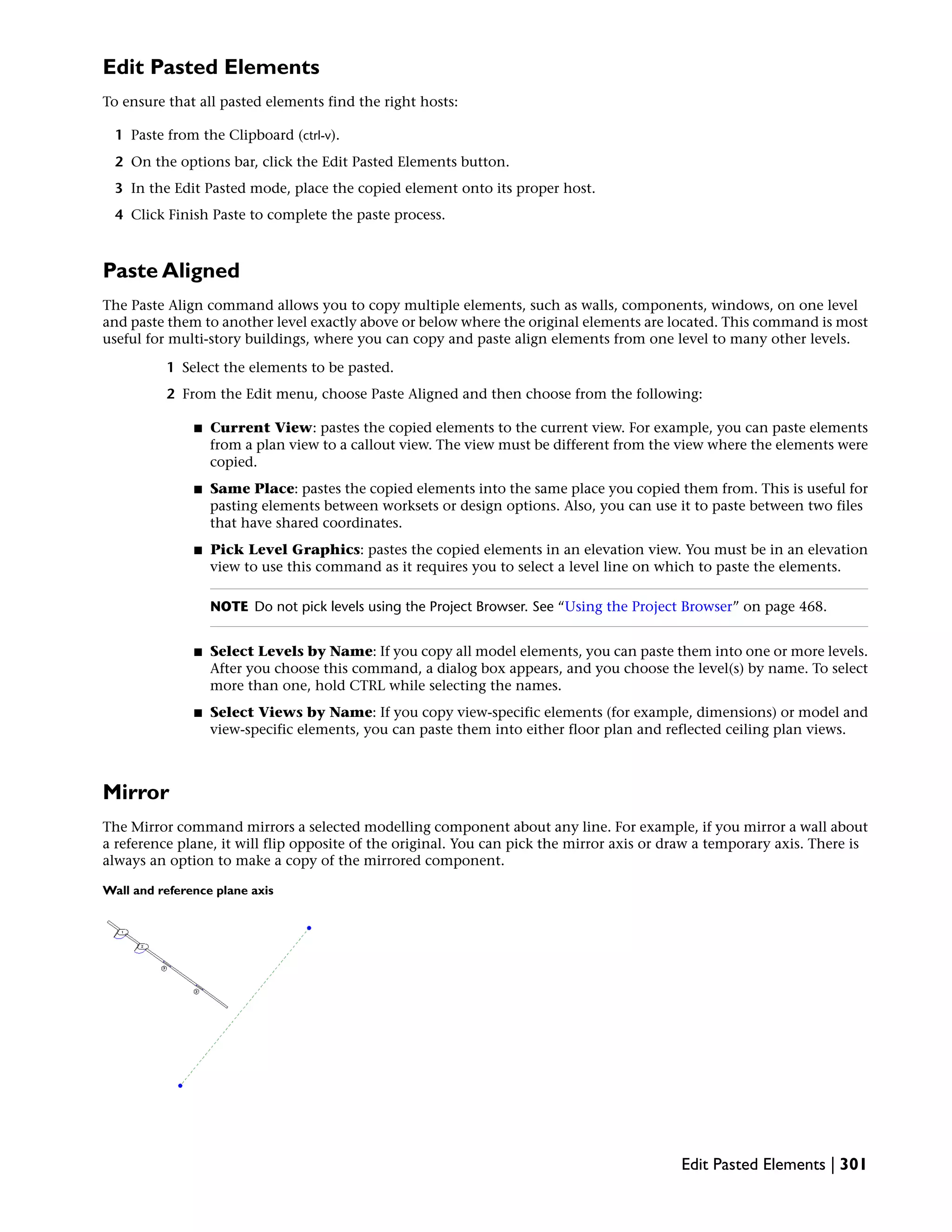 Edit Pasted Elements
To ensure that all pasted elements find the right hosts:
1 Paste from the Clipboard (ctrl-v).
2 On the options bar, click the Edit Pasted Elements button.
3 In the Edit Pasted mode, place the copied element onto its proper host.
4 Click Finish Paste to complete the paste process.
Paste Aligned
The Paste Align command allows you to copy multiple elements, such as walls, components, windows, on one level
and paste them to another level exactly above or below where the original elements are located. This command is most
useful for multi-story buildings, where you can copy and paste align elements from one level to many other levels.
1 Select the elements to be pasted.
2 From the Edit menu, choose Paste Aligned and then choose from the following:
■ Current View: pastes the copied elements to the current view. For example, you can paste elements
from a plan view to a callout view. The view must be different from the view where the elements were
copied.
■ Same Place: pastes the copied elements into the same place you copied them from. This is useful for
pasting elements between worksets or design options. Also, you can use it to paste between two files
that have shared coordinates.
■ Pick Level Graphics: pastes the copied elements in an elevation view. You must be in an elevation
view to use this command as it requires you to select a level line on which to paste the elements.
NOTE Do not pick levels using the Project Browser. See “Using the Project Browser” on page 468.
■ Select Levels by Name: If you copy all model elements, you can paste them into one or more levels.
After you choose this command, a dialog box appears, and you choose the level(s) by name. To select
more than one, hold CTRL while selecting the names.
■ Select Views by Name: If you copy view-specific elements (for example, dimensions) or model and
view-specific elements, you can paste them into either floor plan and reflected ceiling plan views.
Mirror
The Mirror command mirrors a selected modelling component about any line. For example, if you mirror a wall about
a reference plane, it will flip opposite of the original. You can pick the mirror axis or draw a temporary axis. There is
always an option to make a copy of the mirrored component.
Wall and reference plane axis
Edit Pasted Elements | 301
 