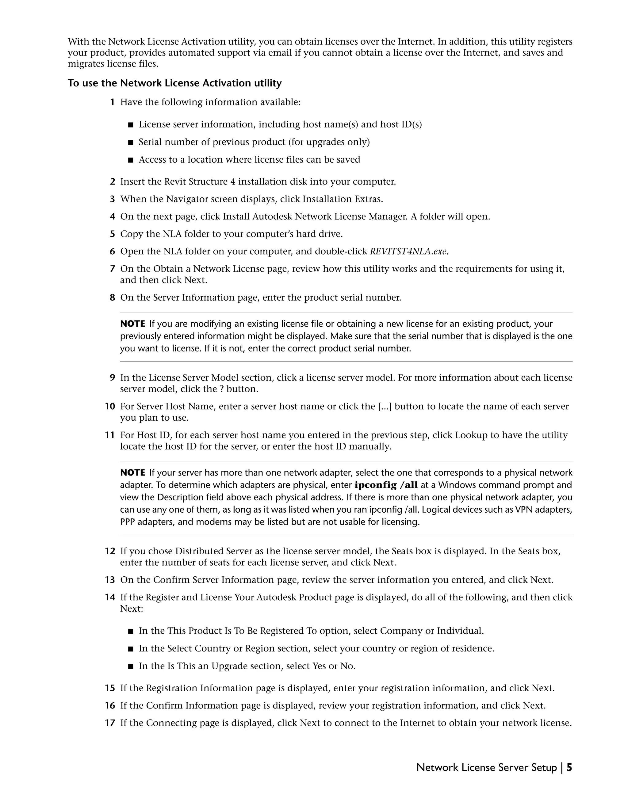 With the Network License Activation utility, you can obtain licenses over the Internet. In addition, this utility registers
your product, provides automated support via email if you cannot obtain a license over the Internet, and saves and
migrates license files.
To use the Network License Activation utility
1 Have the following information available:
■ License server information, including host name(s) and host ID(s)
■ Serial number of previous product (for upgrades only)
■ Access to a location where license files can be saved
2 Insert the Revit Structure 4 installation disk into your computer.
3 When the Navigator screen displays, click Installation Extras.
4 On the next page, click Install Autodesk Network License Manager. A folder will open.
5 Copy the NLA folder to your computer’s hard drive.
6 Open the NLA folder on your computer, and double-click REVITST4NLA.exe.
7 On the Obtain a Network License page, review how this utility works and the requirements for using it,
and then click Next.
8 On the Server Information page, enter the product serial number.
NOTE If you are modifying an existing license file or obtaining a new license for an existing product, your
previously entered information might be displayed. Make sure that the serial number that is displayed is the one
you want to license. If it is not, enter the correct product serial number.
9 In the License Server Model section, click a license server model. For more information about each license
server model, click the ? button.
10 For Server Host Name, enter a server host name or click the [...] button to locate the name of each server
you plan to use.
11 For Host ID, for each server host name you entered in the previous step, click Lookup to have the utility
locate the host ID for the server, or enter the host ID manually.
NOTE If your server has more than one network adapter, select the one that corresponds to a physical network
adapter. To determine which adapters are physical, enter ipconfig /all at a Windows command prompt and
view the Description field above each physical address. If there is more than one physical network adapter, you
can use any one of them, as long as it was listed when you ran ipconfig /all. Logical devices such as VPN adapters,
PPP adapters, and modems may be listed but are not usable for licensing.
12 If you chose Distributed Server as the license server model, the Seats box is displayed. In the Seats box,
enter the number of seats for each license server, and click Next.
13 On the Confirm Server Information page, review the server information you entered, and click Next.
14 If the Register and License Your Autodesk Product page is displayed, do all of the following, and then click
Next:
■ In the This Product Is To Be Registered To option, select Company or Individual.
■ In the Select Country or Region section, select your country or region of residence.
■ In the Is This an Upgrade section, select Yes or No.
15 If the Registration Information page is displayed, enter your registration information, and click Next.
16 If the Confirm Information page is displayed, review your registration information, and click Next.
17 If the Connecting page is displayed, click Next to connect to the Internet to obtain your network license.
Network License Server Setup | 5
 