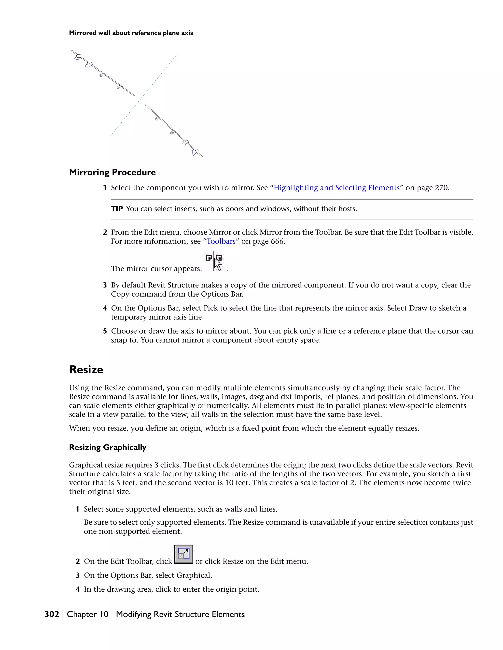 Mirrored wall about reference plane axis
Mirroring Procedure
1 Select the component you wish to mirror. See “Highlighting and Selecting Elements” on page 270.
TIP You can select inserts, such as doors and windows, without their hosts.
2 From the Edit menu, choose Mirror or click Mirror from the Toolbar. Be sure that the Edit Toolbar is visible.
For more information, see “Toolbars” on page 666.
The mirror cursor appears: .
3 By default Revit Structure makes a copy of the mirrored component. If you do not want a copy, clear the
Copy command from the Options Bar.
4 On the Options Bar, select Pick to select the line that represents the mirror axis. Select Draw to sketch a
temporary mirror axis line.
5 Choose or draw the axis to mirror about. You can pick only a line or a reference plane that the cursor can
snap to. You cannot mirror a component about empty space.
Resize
Using the Resize command, you can modify multiple elements simultaneously by changing their scale factor. The
Resize command is available for lines, walls, images, dwg and dxf imports, ref planes, and position of dimensions. You
can scale elements either graphically or numerically. All elements must lie in parallel planes; view-specific elements
scale in a view parallel to the view; all walls in the selection must have the same base level.
When you resize, you define an origin, which is a fixed point from which the element equally resizes.
Resizing Graphically
Graphical resize requires 3 clicks. The first click determines the origin; the next two clicks define the scale vectors. Revit
Structure calculates a scale factor by taking the ratio of the lengths of the two vectors. For example, you sketch a first
vector that is 5 feet, and the second vector is 10 feet. This creates a scale factor of 2. The elements now become twice
their original size.
1 Select some supported elements, such as walls and lines.
Be sure to select only supported elements. The Resize command is unavailable if your entire selection contains just
one non-supported element.
2 On the Edit Toolbar, click or click Resize on the Edit menu.
3 On the Options Bar, select Graphical.
4 In the drawing area, click to enter the origin point.
302 | Chapter 10 Modifying Revit Structure Elements
 