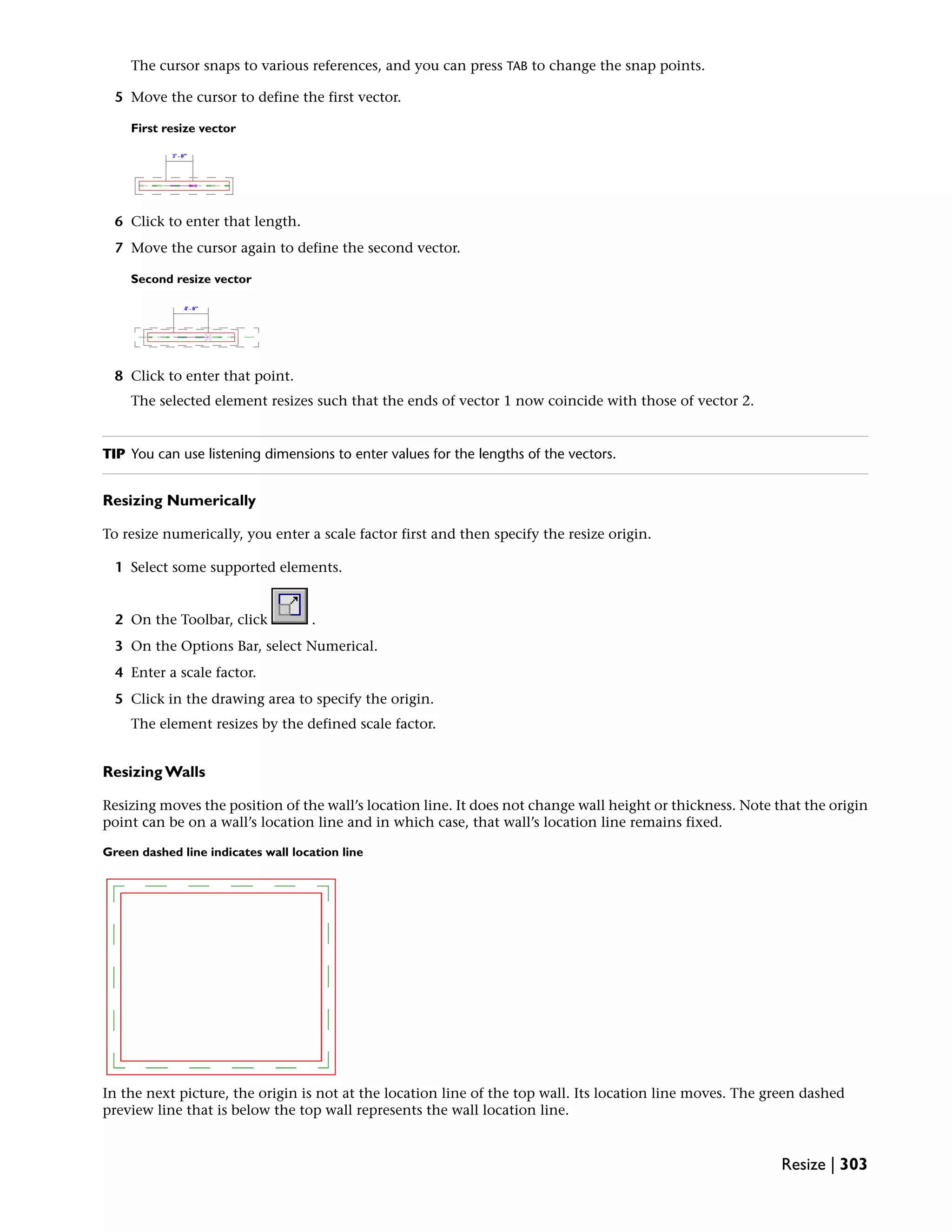 The cursor snaps to various references, and you can press TAB to change the snap points.
5 Move the cursor to define the first vector.
First resize vector
6 Click to enter that length.
7 Move the cursor again to define the second vector.
Second resize vector
8 Click to enter that point.
The selected element resizes such that the ends of vector 1 now coincide with those of vector 2.
TIP You can use listening dimensions to enter values for the lengths of the vectors.
Resizing Numerically
To resize numerically, you enter a scale factor first and then specify the resize origin.
1 Select some supported elements.
2 On the Toolbar, click .
3 On the Options Bar, select Numerical.
4 Enter a scale factor.
5 Click in the drawing area to specify the origin.
The element resizes by the defined scale factor.
Resizing Walls
Resizing moves the position of the wall’s location line. It does not change wall height or thickness. Note that the origin
point can be on a wall’s location line and in which case, that wall’s location line remains fixed.
Green dashed line indicates wall location line
In the next picture, the origin is not at the location line of the top wall. Its location line moves. The green dashed
preview line that is below the top wall represents the wall location line.
Resize | 303
 