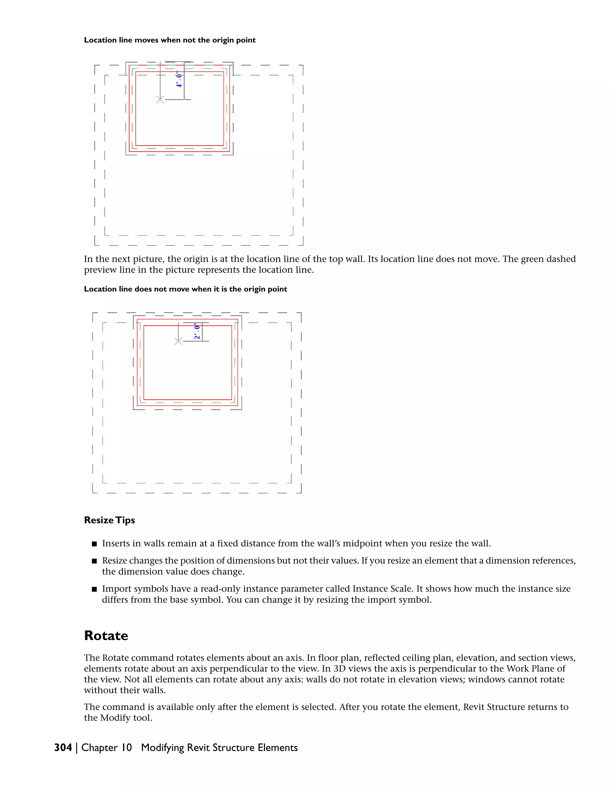 Location line moves when not the origin point
In the next picture, the origin is at the location line of the top wall. Its location line does not move. The green dashed
preview line in the picture represents the location line.
Location line does not move when it is the origin point
ResizeTips
■ Inserts in walls remain at a fixed distance from the wall’s midpoint when you resize the wall.
■ Resize changes the position of dimensions but not their values. If you resize an element that a dimension references,
the dimension value does change.
■ Import symbols have a read-only instance parameter called Instance Scale. It shows how much the instance size
differs from the base symbol. You can change it by resizing the import symbol.
Rotate
The Rotate command rotates elements about an axis. In floor plan, reflected ceiling plan, elevation, and section views,
elements rotate about an axis perpendicular to the view. In 3D views the axis is perpendicular to the Work Plane of
the view. Not all elements can rotate about any axis: walls do not rotate in elevation views; windows cannot rotate
without their walls.
The command is available only after the element is selected. After you rotate the element, Revit Structure returns to
the Modify tool.
304 | Chapter 10 Modifying Revit Structure Elements
 