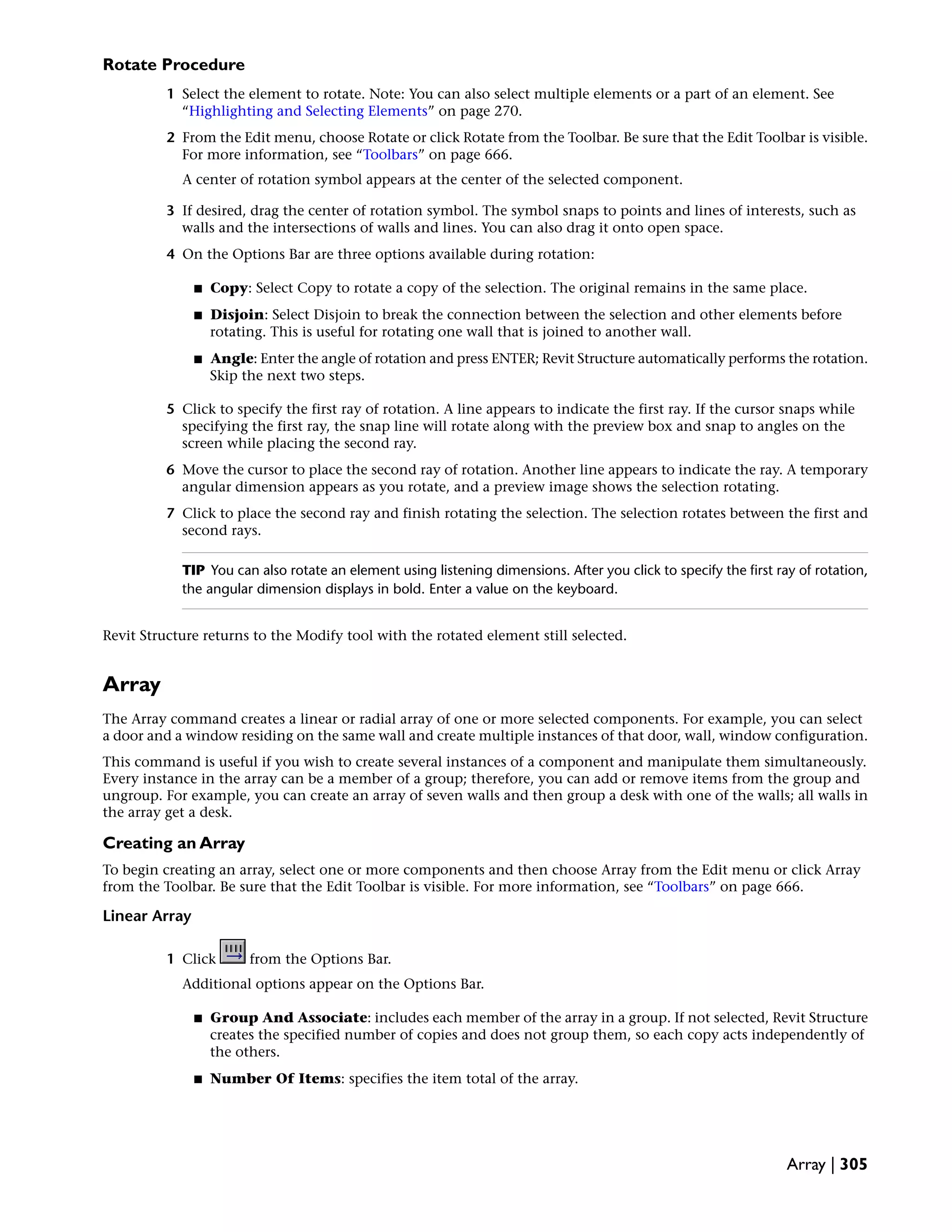 Rotate Procedure
1 Select the element to rotate. Note: You can also select multiple elements or a part of an element. See
“Highlighting and Selecting Elements” on page 270.
2 From the Edit menu, choose Rotate or click Rotate from the Toolbar. Be sure that the Edit Toolbar is visible.
For more information, see “Toolbars” on page 666.
A center of rotation symbol appears at the center of the selected component.
3 If desired, drag the center of rotation symbol. The symbol snaps to points and lines of interests, such as
walls and the intersections of walls and lines. You can also drag it onto open space.
4 On the Options Bar are three options available during rotation:
■ Copy: Select Copy to rotate a copy of the selection. The original remains in the same place.
■ Disjoin: Select Disjoin to break the connection between the selection and other elements before
rotating. This is useful for rotating one wall that is joined to another wall.
■ Angle: Enter the angle of rotation and press ENTER; Revit Structure automatically performs the rotation.
Skip the next two steps.
5 Click to specify the first ray of rotation. A line appears to indicate the first ray. If the cursor snaps while
specifying the first ray, the snap line will rotate along with the preview box and snap to angles on the
screen while placing the second ray.
6 Move the cursor to place the second ray of rotation. Another line appears to indicate the ray. A temporary
angular dimension appears as you rotate, and a preview image shows the selection rotating.
7 Click to place the second ray and finish rotating the selection. The selection rotates between the first and
second rays.
TIP You can also rotate an element using listening dimensions. After you click to specify the first ray of rotation,
the angular dimension displays in bold. Enter a value on the keyboard.
Revit Structure returns to the Modify tool with the rotated element still selected.
Array
The Array command creates a linear or radial array of one or more selected components. For example, you can select
a door and a window residing on the same wall and create multiple instances of that door, wall, window configuration.
This command is useful if you wish to create several instances of a component and manipulate them simultaneously.
Every instance in the array can be a member of a group; therefore, you can add or remove items from the group and
ungroup. For example, you can create an array of seven walls and then group a desk with one of the walls; all walls in
the array get a desk.
Creating an Array
To begin creating an array, select one or more components and then choose Array from the Edit menu or click Array
from the Toolbar. Be sure that the Edit Toolbar is visible. For more information, see “Toolbars” on page 666.
Linear Array
1 Click from the Options Bar.
Additional options appear on the Options Bar.
■ Group And Associate: includes each member of the array in a group. If not selected, Revit Structure
creates the specified number of copies and does not group them, so each copy acts independently of
the others.
■ Number Of Items: specifies the item total of the array.
Array | 305
 