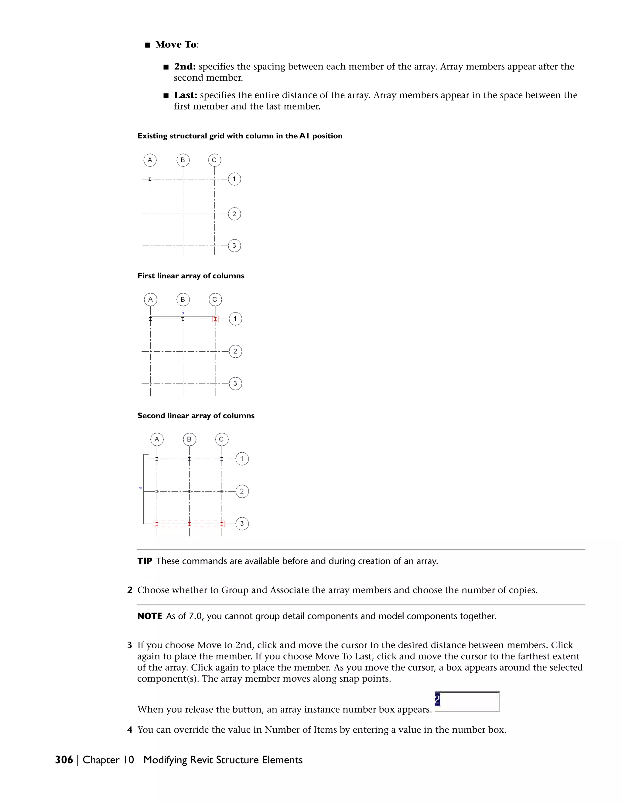 ■ Move To:
■ 2nd: specifies the spacing between each member of the array. Array members appear after the
second member.
■ Last: specifies the entire distance of the array. Array members appear in the space between the
first member and the last member.
Existing structural grid with column in the A1 position
First linear array of columns
Second linear array of columns
TIP These commands are available before and during creation of an array.
2 Choose whether to Group and Associate the array members and choose the number of copies.
NOTE As of 7.0, you cannot group detail components and model components together.
3 If you choose Move to 2nd, click and move the cursor to the desired distance between members. Click
again to place the member. If you choose Move To Last, click and move the cursor to the farthest extent
of the array. Click again to place the member. As you move the cursor, a box appears around the selected
component(s). The array member moves along snap points.
When you release the button, an array instance number box appears.
4 You can override the value in Number of Items by entering a value in the number box.
306 | Chapter 10 Modifying Revit Structure Elements
 