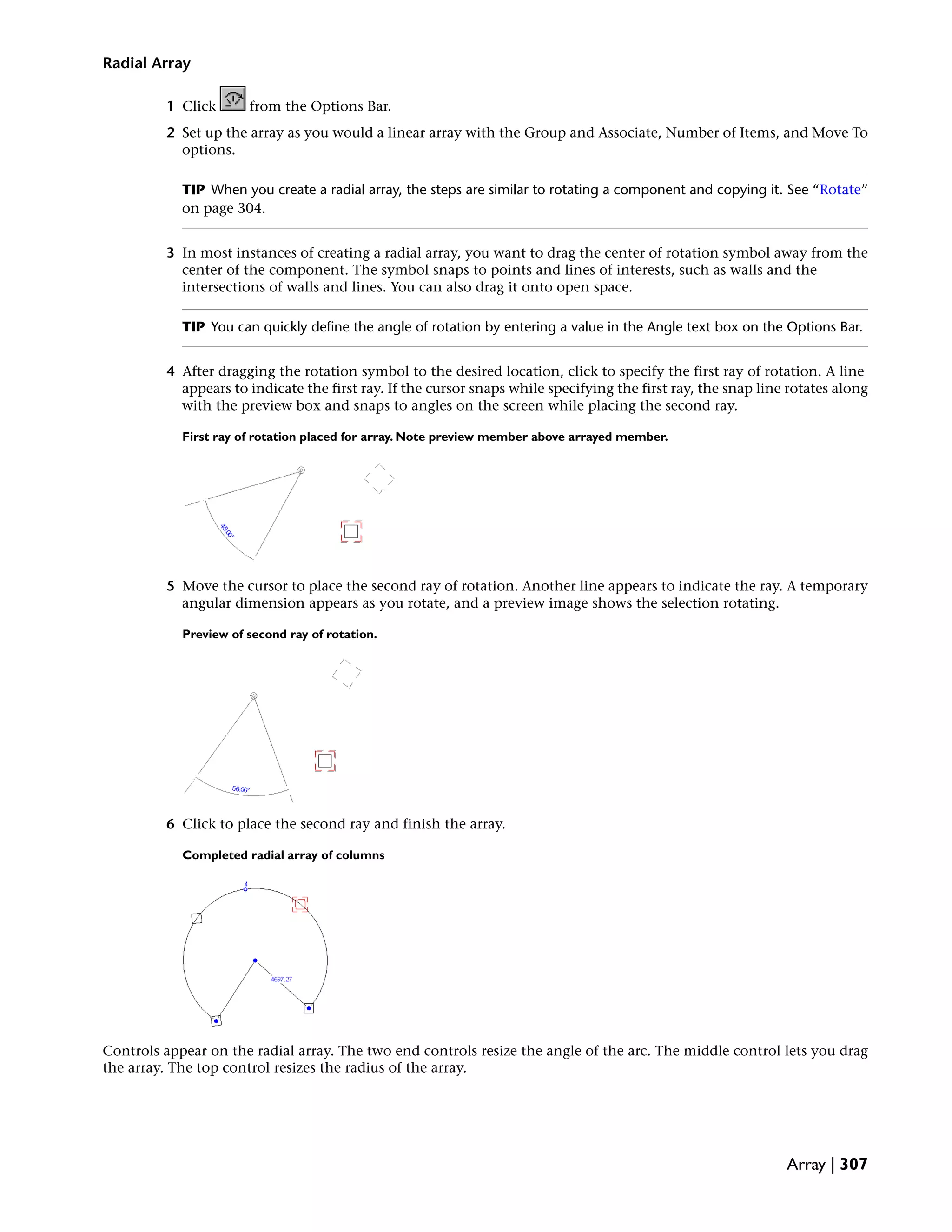 Radial Array
1 Click from the Options Bar.
2 Set up the array as you would a linear array with the Group and Associate, Number of Items, and Move To
options.
TIP When you create a radial array, the steps are similar to rotating a component and copying it. See “Rotate”
on page 304.
3 In most instances of creating a radial array, you want to drag the center of rotation symbol away from the
center of the component. The symbol snaps to points and lines of interests, such as walls and the
intersections of walls and lines. You can also drag it onto open space.
TIP You can quickly define the angle of rotation by entering a value in the Angle text box on the Options Bar.
4 After dragging the rotation symbol to the desired location, click to specify the first ray of rotation. A line
appears to indicate the first ray. If the cursor snaps while specifying the first ray, the snap line rotates along
with the preview box and snaps to angles on the screen while placing the second ray.
First ray of rotation placed for array. Note preview member above arrayed member.
5 Move the cursor to place the second ray of rotation. Another line appears to indicate the ray. A temporary
angular dimension appears as you rotate, and a preview image shows the selection rotating.
Preview of second ray of rotation.
6 Click to place the second ray and finish the array.
Completed radial array of columns
Controls appear on the radial array. The two end controls resize the angle of the arc. The middle control lets you drag
the array. The top control resizes the radius of the array.
Array | 307
 