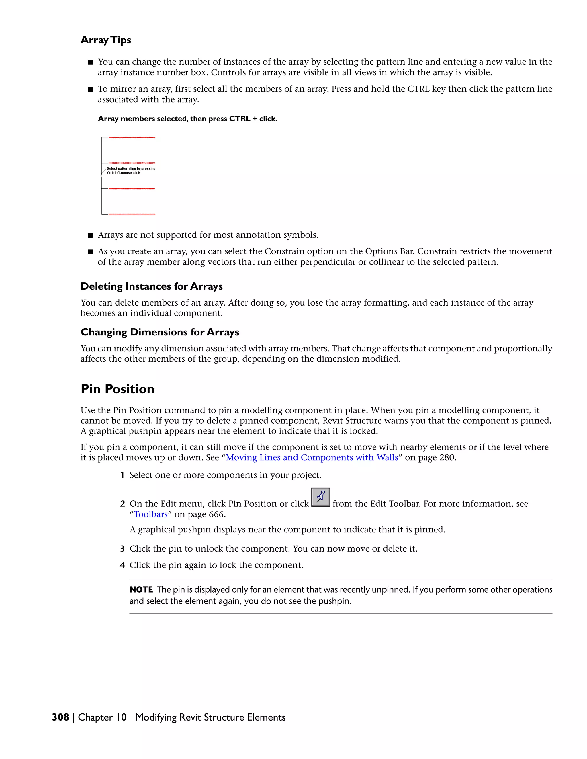 ArrayTips
■ You can change the number of instances of the array by selecting the pattern line and entering a new value in the
array instance number box. Controls for arrays are visible in all views in which the array is visible.
■ To mirror an array, first select all the members of an array. Press and hold the CTRL key then click the pattern line
associated with the array.
Array members selected, then press CTRL + click.
■ Arrays are not supported for most annotation symbols.
■ As you create an array, you can select the Constrain option on the Options Bar. Constrain restricts the movement
of the array member along vectors that run either perpendicular or collinear to the selected pattern.
Deleting Instances for Arrays
You can delete members of an array. After doing so, you lose the array formatting, and each instance of the array
becomes an individual component.
Changing Dimensions for Arrays
You can modify any dimension associated with array members. That change affects that component and proportionally
affects the other members of the group, depending on the dimension modified.
Pin Position
Use the Pin Position command to pin a modelling component in place. When you pin a modelling component, it
cannot be moved. If you try to delete a pinned component, Revit Structure warns you that the component is pinned.
A graphical pushpin appears near the element to indicate that it is locked.
If you pin a component, it can still move if the component is set to move with nearby elements or if the level where
it is placed moves up or down. See “Moving Lines and Components with Walls” on page 280.
1 Select one or more components in your project.
2 On the Edit menu, click Pin Position or click from the Edit Toolbar. For more information, see
“Toolbars” on page 666.
A graphical pushpin displays near the component to indicate that it is pinned.
3 Click the pin to unlock the component. You can now move or delete it.
4 Click the pin again to lock the component.
NOTE The pin is displayed only for an element that was recently unpinned. If you perform some other operations
and select the element again, you do not see the pushpin.
308 | Chapter 10 Modifying Revit Structure Elements
 