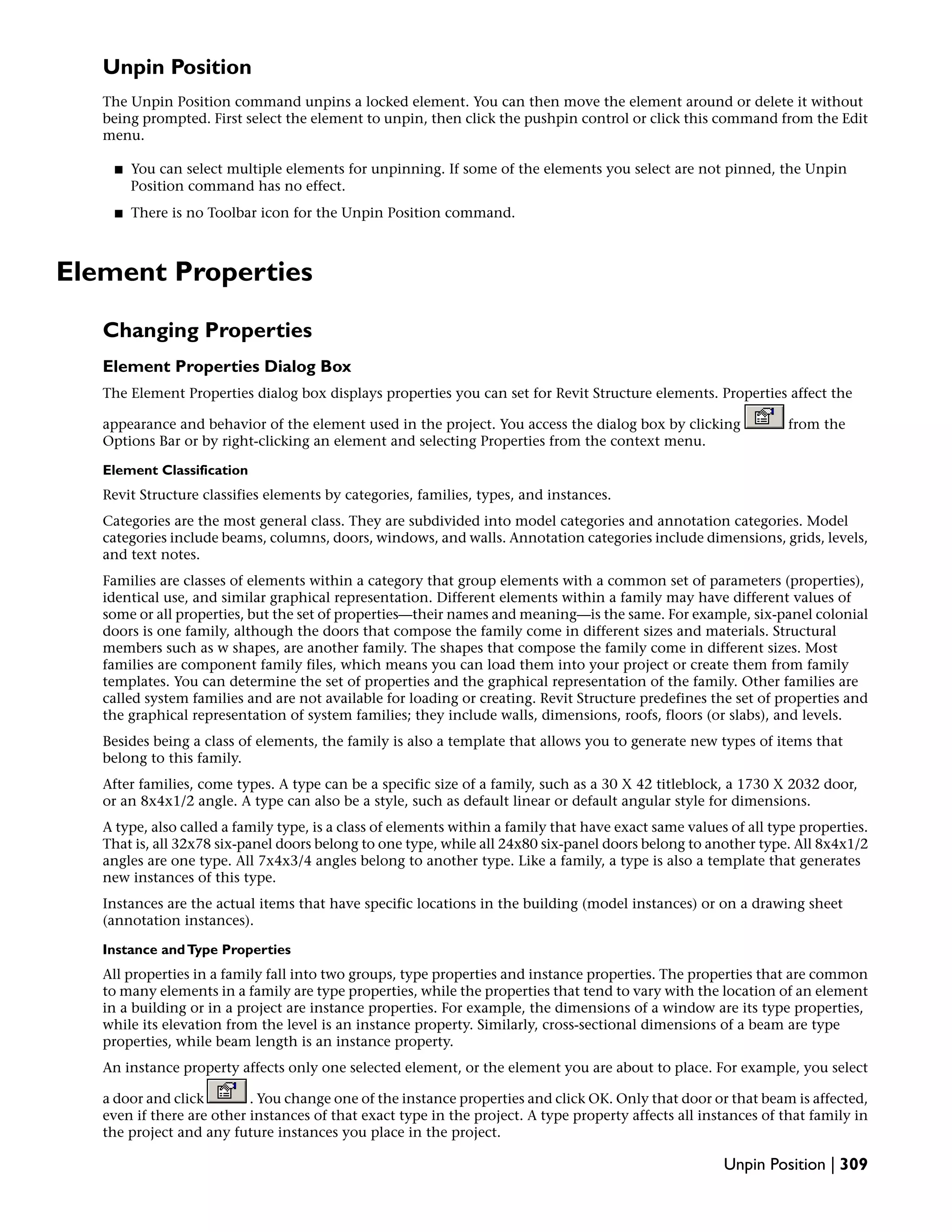 Unpin Position
The Unpin Position command unpins a locked element. You can then move the element around or delete it without
being prompted. First select the element to unpin, then click the pushpin control or click this command from the Edit
menu.
■ You can select multiple elements for unpinning. If some of the elements you select are not pinned, the Unpin
Position command has no effect.
■ There is no Toolbar icon for the Unpin Position command.
Element Properties
Changing Properties
Element Properties Dialog Box
The Element Properties dialog box displays properties you can set for Revit Structure elements. Properties affect the
appearance and behavior of the element used in the project. You access the dialog box by clicking from the
Options Bar or by right-clicking an element and selecting Properties from the context menu.
Element Classification
Revit Structure classifies elements by categories, families, types, and instances.
Categories are the most general class. They are subdivided into model categories and annotation categories. Model
categories include beams, columns, doors, windows, and walls. Annotation categories include dimensions, grids, levels,
and text notes.
Families are classes of elements within a category that group elements with a common set of parameters (properties),
identical use, and similar graphical representation. Different elements within a family may have different values of
some or all properties, but the set of properties—their names and meaning—is the same. For example, six-panel colonial
doors is one family, although the doors that compose the family come in different sizes and materials. Structural
members such as w shapes, are another family. The shapes that compose the family come in different sizes. Most
families are component family files, which means you can load them into your project or create them from family
templates. You can determine the set of properties and the graphical representation of the family. Other families are
called system families and are not available for loading or creating. Revit Structure predefines the set of properties and
the graphical representation of system families; they include walls, dimensions, roofs, floors (or slabs), and levels.
Besides being a class of elements, the family is also a template that allows you to generate new types of items that
belong to this family.
After families, come types. A type can be a specific size of a family, such as a 30 X 42 titleblock, a 1730 X 2032 door,
or an 8x4x1/2 angle. A type can also be a style, such as default linear or default angular style for dimensions.
A type, also called a family type, is a class of elements within a family that have exact same values of all type properties.
That is, all 32x78 six-panel doors belong to one type, while all 24x80 six-panel doors belong to another type. All 8x4x1/2
angles are one type. All 7x4x3/4 angles belong to another type. Like a family, a type is also a template that generates
new instances of this type.
Instances are the actual items that have specific locations in the building (model instances) or on a drawing sheet
(annotation instances).
Instance andType Properties
All properties in a family fall into two groups, type properties and instance properties. The properties that are common
to many elements in a family are type properties, while the properties that tend to vary with the location of an element
in a building or in a project are instance properties. For example, the dimensions of a window are its type properties,
while its elevation from the level is an instance property. Similarly, cross-sectional dimensions of a beam are type
properties, while beam length is an instance property.
An instance property affects only one selected element, or the element you are about to place. For example, you select
a door and click . You change one of the instance properties and click OK. Only that door or that beam is affected,
even if there are other instances of that exact type in the project. A type property affects all instances of that family in
the project and any future instances you place in the project.
Unpin Position | 309
 