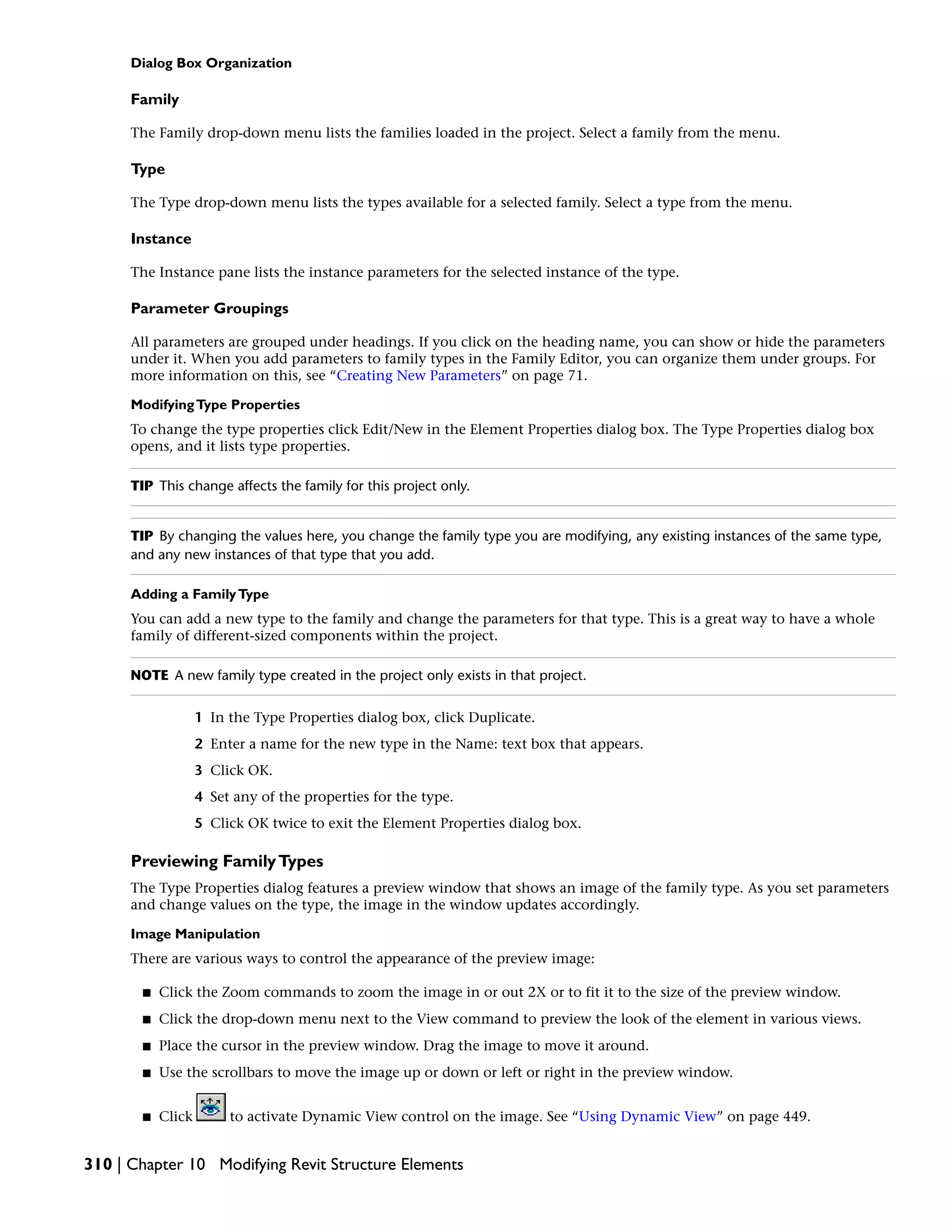 Dialog Box Organization
Family
The Family drop-down menu lists the families loaded in the project. Select a family from the menu.
Type
The Type drop-down menu lists the types available for a selected family. Select a type from the menu.
Instance
The Instance pane lists the instance parameters for the selected instance of the type.
Parameter Groupings
All parameters are grouped under headings. If you click on the heading name, you can show or hide the parameters
under it. When you add parameters to family types in the Family Editor, you can organize them under groups. For
more information on this, see “Creating New Parameters” on page 71.
ModifyingType Properties
To change the type properties click Edit/New in the Element Properties dialog box. The Type Properties dialog box
opens, and it lists type properties.
TIP This change affects the family for this project only.
TIP By changing the values here, you change the family type you are modifying, any existing instances of the same type,
and any new instances of that type that you add.
Adding a FamilyType
You can add a new type to the family and change the parameters for that type. This is a great way to have a whole
family of different-sized components within the project.
NOTE A new family type created in the project only exists in that project.
1 In the Type Properties dialog box, click Duplicate.
2 Enter a name for the new type in the Name: text box that appears.
3 Click OK.
4 Set any of the properties for the type.
5 Click OK twice to exit the Element Properties dialog box.
Previewing FamilyTypes
The Type Properties dialog features a preview window that shows an image of the family type. As you set parameters
and change values on the type, the image in the window updates accordingly.
Image Manipulation
There are various ways to control the appearance of the preview image:
■ Click the Zoom commands to zoom the image in or out 2X or to fit it to the size of the preview window.
■ Click the drop-down menu next to the View command to preview the look of the element in various views.
■ Place the cursor in the preview window. Drag the image to move it around.
■ Use the scrollbars to move the image up or down or left or right in the preview window.
■ Click to activate Dynamic View control on the image. See “Using Dynamic View” on page 449.
310 | Chapter 10 Modifying Revit Structure Elements
 