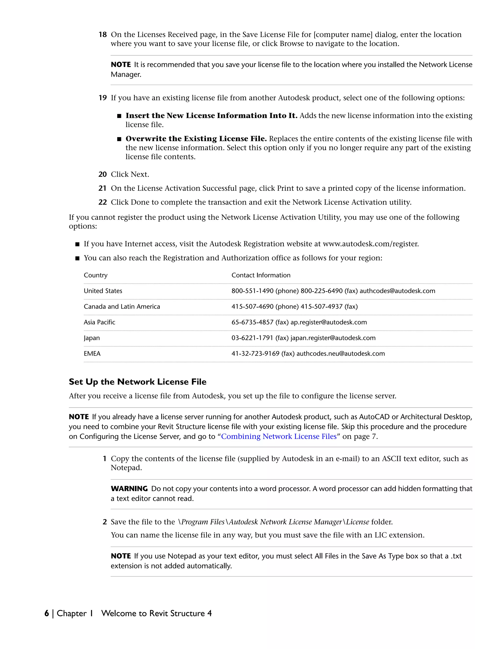 18 On the Licenses Received page, in the Save License File for [computer name] dialog, enter the location
where you want to save your license file, or click Browse to navigate to the location.
NOTE It is recommended that you save your license file to the location where you installed the Network License
Manager.
19 If you have an existing license file from another Autodesk product, select one of the following options:
■ Insert the New License Information Into It. Adds the new license information into the existing
license file.
■ Overwrite the Existing License File. Replaces the entire contents of the existing license file with
the new license information. Select this option only if you no longer require any part of the existing
license file contents.
20 Click Next.
21 On the License Activation Successful page, click Print to save a printed copy of the license information.
22 Click Done to complete the transaction and exit the Network License Activation utility.
If you cannot register the product using the Network License Activation Utility, you may use one of the following
options:
■ If you have Internet access, visit the Autodesk Registration website at www.autodesk.com/register.
■ You can also reach the Registration and Authorization office as follows for your region:
Contact InformationCountry
800-551-1490 (phone) 800-225-6490 (fax) authcodes@autodesk.comUnited States
415-507-4690 (phone) 415-507-4937 (fax)Canada and Latin America
65-6735-4857 (fax) ap.register@autodesk.comAsia Pacific
03-6221-1791 (fax) japan.register@autodesk.comJapan
41-32-723-9169 (fax) authcodes.neu@autodesk.comEMEA
Set Up the Network License File
After you receive a license file from Autodesk, you set up the file to configure the license server.
NOTE If you already have a license server running for another Autodesk product, such as AutoCAD or Architectural Desktop,
you need to combine your Revit Structure license file with your existing license file. Skip this procedure and the procedure
on Configuring the License Server, and go to “Combining Network License Files” on page 7.
1 Copy the contents of the license file (supplied by Autodesk in an e-mail) to an ASCII text editor, such as
Notepad.
WARNING Do not copy your contents into a word processor. A word processor can add hidden formatting that
a text editor cannot read.
2 Save the file to the Program FilesAutodesk Network License ManagerLicense folder.
You can name the license file in any way, but you must save the file with an LIC extension.
NOTE If you use Notepad as your text editor, you must select All Files in the Save As Type box so that a .txt
extension is not added automatically.
6 | Chapter 1 Welcome to Revit Structure 4
 