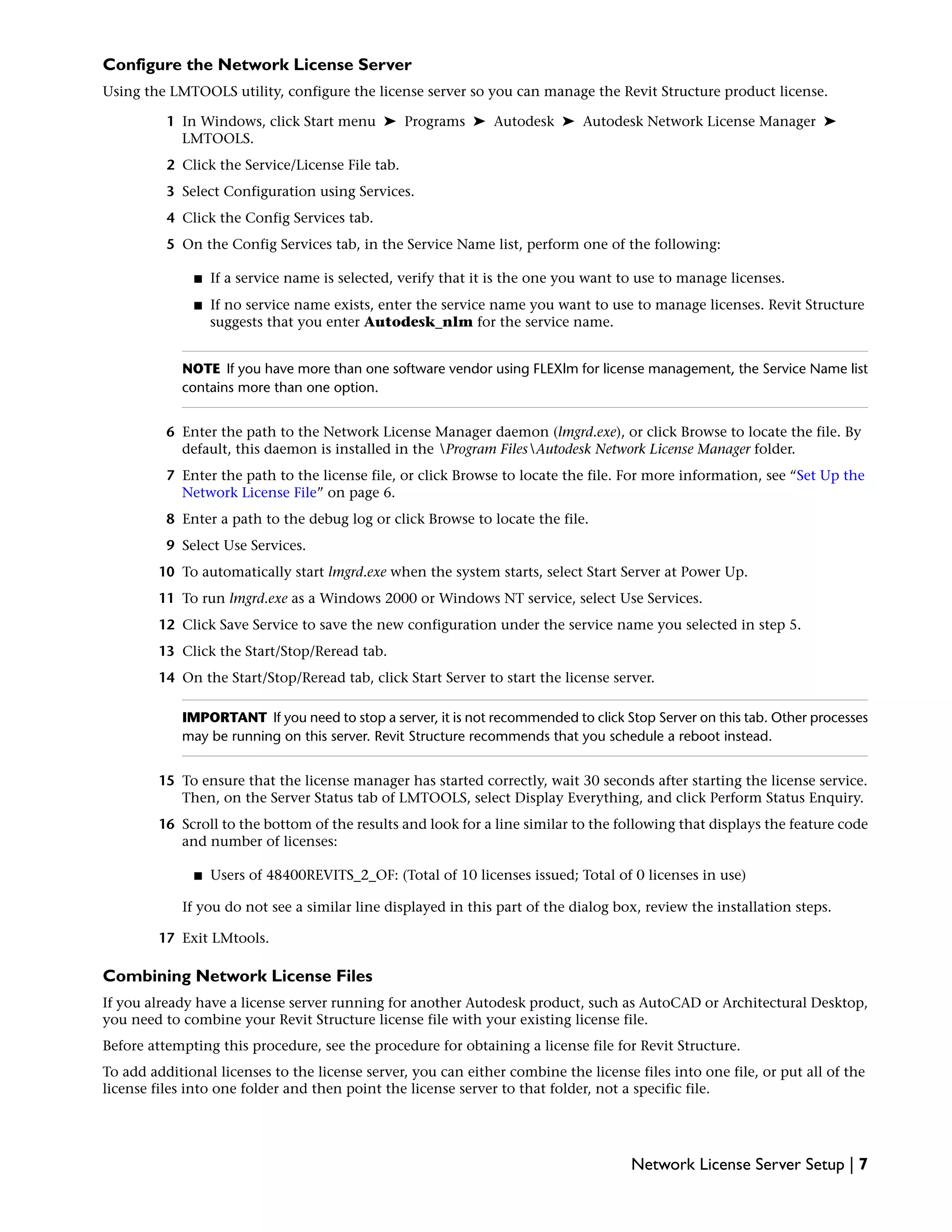 Configure the Network License Server
Using the LMTOOLS utility, configure the license server so you can manage the Revit Structure product license.
1 In Windows, click Start menu ➤ Programs ➤ Autodesk ➤ Autodesk Network License Manager ➤
LMTOOLS.
2 Click the Service/License File tab.
3 Select Configuration using Services.
4 Click the Config Services tab.
5 On the Config Services tab, in the Service Name list, perform one of the following:
■ If a service name is selected, verify that it is the one you want to use to manage licenses.
■ If no service name exists, enter the service name you want to use to manage licenses. Revit Structure
suggests that you enter Autodesk_nlm for the service name.
NOTE If you have more than one software vendor using FLEXlm for license management, the Service Name list
contains more than one option.
6 Enter the path to the Network License Manager daemon (lmgrd.exe), or click Browse to locate the file. By
default, this daemon is installed in the Program FilesAutodesk Network License Manager folder.
7 Enter the path to the license file, or click Browse to locate the file. For more information, see “Set Up the
Network License File” on page 6.
8 Enter a path to the debug log or click Browse to locate the file.
9 Select Use Services.
10 To automatically start lmgrd.exe when the system starts, select Start Server at Power Up.
11 To run lmgrd.exe as a Windows 2000 or Windows NT service, select Use Services.
12 Click Save Service to save the new configuration under the service name you selected in step 5.
13 Click the Start/Stop/Reread tab.
14 On the Start/Stop/Reread tab, click Start Server to start the license server.
IMPORTANT If you need to stop a server, it is not recommended to click Stop Server on this tab. Other processes
may be running on this server. Revit Structure recommends that you schedule a reboot instead.
15 To ensure that the license manager has started correctly, wait 30 seconds after starting the license service.
Then, on the Server Status tab of LMTOOLS, select Display Everything, and click Perform Status Enquiry.
16 Scroll to the bottom of the results and look for a line similar to the following that displays the feature code
and number of licenses:
■ Users of 48400REVITS_2_OF: (Total of 10 licenses issued; Total of 0 licenses in use)
If you do not see a similar line displayed in this part of the dialog box, review the installation steps.
17 Exit LMtools.
Combining Network License Files
If you already have a license server running for another Autodesk product, such as AutoCAD or Architectural Desktop,
you need to combine your Revit Structure license file with your existing license file.
Before attempting this procedure, see the procedure for obtaining a license file for Revit Structure.
To add additional licenses to the license server, you can either combine the license files into one file, or put all of the
license files into one folder and then point the license server to that folder, not a specific file.
Network License Server Setup | 7
 