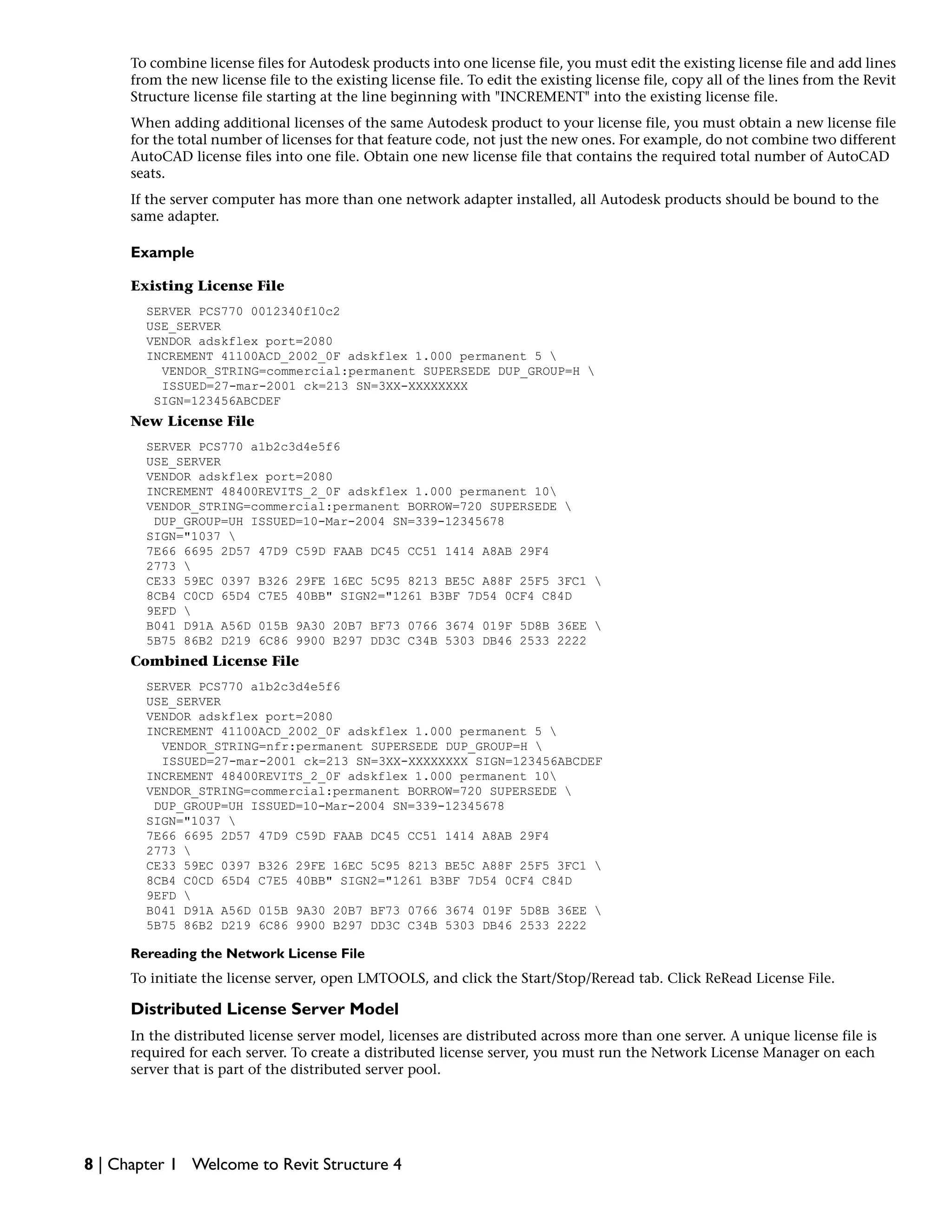To combine license files for Autodesk products into one license file, you must edit the existing license file and add lines
from the new license file to the existing license file. To edit the existing license file, copy all of the lines from the Revit
Structure license file starting at the line beginning with "INCREMENT" into the existing license file.
When adding additional licenses of the same Autodesk product to your license file, you must obtain a new license file
for the total number of licenses for that feature code, not just the new ones. For example, do not combine two different
AutoCAD license files into one file. Obtain one new license file that contains the required total number of AutoCAD
seats.
If the server computer has more than one network adapter installed, all Autodesk products should be bound to the
same adapter.
Example
Existing License File
SERVER PCS770 0012340f10c2
USE_SERVER
VENDOR adskflex port=2080
INCREMENT 41100ACD_2002_0F adskflex 1.000 permanent 5 
VENDOR_STRING=commercial:permanent SUPERSEDE DUP_GROUP=H 
ISSUED=27-mar-2001 ck=213 SN=3XX-XXXXXXXX
SIGN=123456ABCDEF
New License File
SERVER PCS770 a1b2c3d4e5f6
USE_SERVER
VENDOR adskflex port=2080
INCREMENT 48400REVITS_2_0F adskflex 1.000 permanent 10
VENDOR_STRING=commercial:permanent BORROW=720 SUPERSEDE 
DUP_GROUP=UH ISSUED=10-Mar-2004 SN=339-12345678
SIGN="1037 
7E66 6695 2D57 47D9 C59D FAAB DC45 CC51 1414 A8AB 29F4
2773 
CE33 59EC 0397 B326 29FE 16EC 5C95 8213 BE5C A88F 25F5 3FC1 
8CB4 C0CD 65D4 C7E5 40BB" SIGN2="1261 B3BF 7D54 0CF4 C84D
9EFD 
B041 D91A A56D 015B 9A30 20B7 BF73 0766 3674 019F 5D8B 36EE 
5B75 86B2 D219 6C86 9900 B297 DD3C C34B 5303 DB46 2533 2222
Combined License File
SERVER PCS770 a1b2c3d4e5f6
USE_SERVER
VENDOR adskflex port=2080
INCREMENT 41100ACD_2002_0F adskflex 1.000 permanent 5 
VENDOR_STRING=nfr:permanent SUPERSEDE DUP_GROUP=H 
ISSUED=27-mar-2001 ck=213 SN=3XX-XXXXXXXX SIGN=123456ABCDEF
INCREMENT 48400REVITS_2_0F adskflex 1.000 permanent 10
VENDOR_STRING=commercial:permanent BORROW=720 SUPERSEDE 
DUP_GROUP=UH ISSUED=10-Mar-2004 SN=339-12345678
SIGN="1037 
7E66 6695 2D57 47D9 C59D FAAB DC45 CC51 1414 A8AB 29F4
2773 
CE33 59EC 0397 B326 29FE 16EC 5C95 8213 BE5C A88F 25F5 3FC1 
8CB4 C0CD 65D4 C7E5 40BB" SIGN2="1261 B3BF 7D54 0CF4 C84D
9EFD 
B041 D91A A56D 015B 9A30 20B7 BF73 0766 3674 019F 5D8B 36EE 
5B75 86B2 D219 6C86 9900 B297 DD3C C34B 5303 DB46 2533 2222
Rereading the Network License File
To initiate the license server, open LMTOOLS, and click the Start/Stop/Reread tab. Click ReRead License File.
Distributed License Server Model
In the distributed license server model, licenses are distributed across more than one server. A unique license file is
required for each server. To create a distributed license server, you must run the Network License Manager on each
server that is part of the distributed server pool.
8 | Chapter 1 Welcome to Revit Structure 4
 