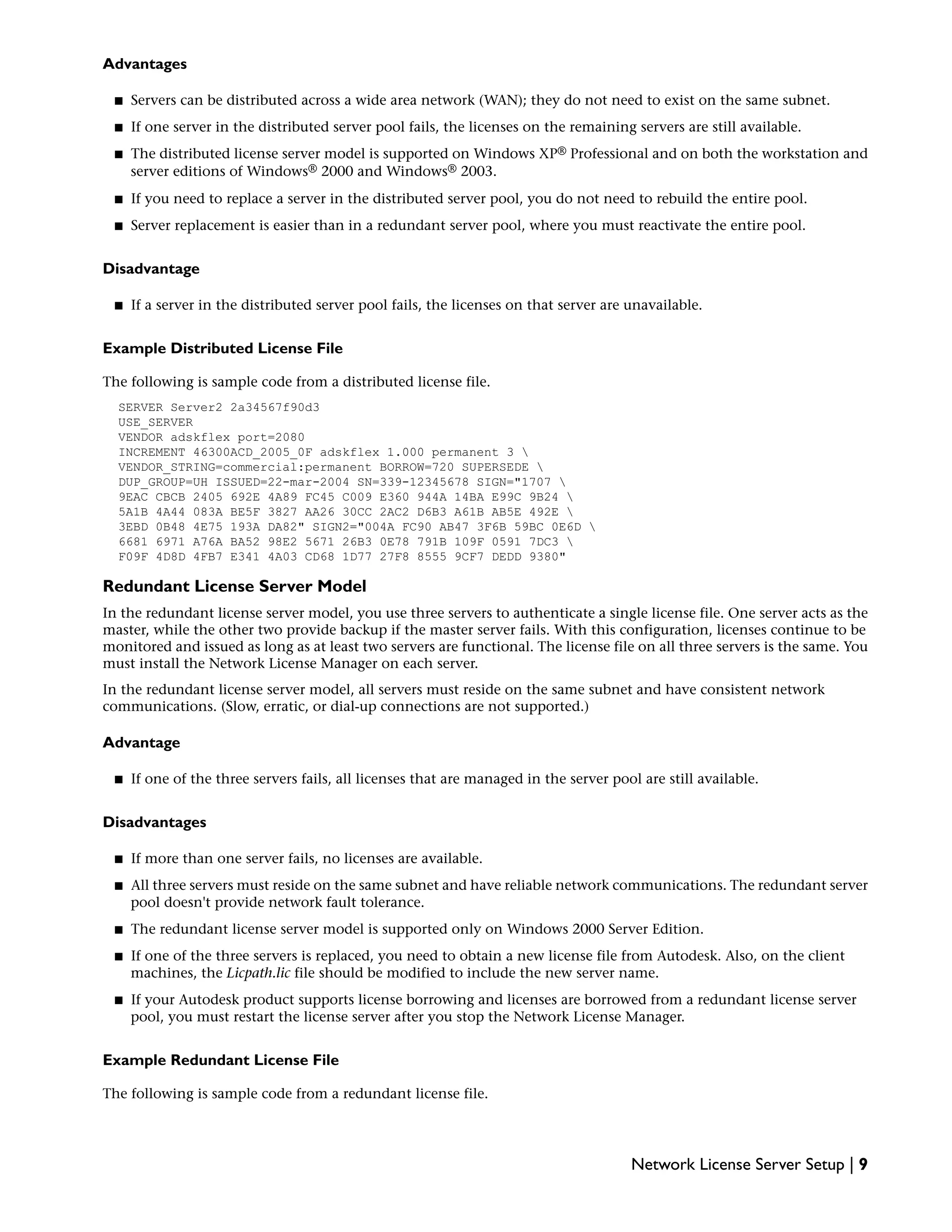 Advantages
■ Servers can be distributed across a wide area network (WAN); they do not need to exist on the same subnet.
■ If one server in the distributed server pool fails, the licenses on the remaining servers are still available.
■ The distributed license server model is supported on Windows XP® Professional and on both the workstation and
server editions of Windows® 2000 and Windows® 2003.
■ If you need to replace a server in the distributed server pool, you do not need to rebuild the entire pool.
■ Server replacement is easier than in a redundant server pool, where you must reactivate the entire pool.
Disadvantage
■ If a server in the distributed server pool fails, the licenses on that server are unavailable.
Example Distributed License File
The following is sample code from a distributed license file.
SERVER Server2 2a34567f90d3
USE_SERVER
VENDOR adskflex port=2080
INCREMENT 46300ACD_2005_0F adskflex 1.000 permanent 3 
VENDOR_STRING=commercial:permanent BORROW=720 SUPERSEDE 
DUP_GROUP=UH ISSUED=22-mar-2004 SN=339-12345678 SIGN="1707 
9EAC CBCB 2405 692E 4A89 FC45 C009 E360 944A 14BA E99C 9B24 
5A1B 4A44 083A BE5F 3827 AA26 30CC 2AC2 D6B3 A61B AB5E 492E 
3EBD 0B48 4E75 193A DA82" SIGN2="004A FC90 AB47 3F6B 59BC 0E6D 
6681 6971 A76A BA52 98E2 5671 26B3 0E78 791B 109F 0591 7DC3 
F09F 4D8D 4FB7 E341 4A03 CD68 1D77 27F8 8555 9CF7 DEDD 9380"
Redundant License Server Model
In the redundant license server model, you use three servers to authenticate a single license file. One server acts as the
master, while the other two provide backup if the master server fails. With this configuration, licenses continue to be
monitored and issued as long as at least two servers are functional. The license file on all three servers is the same. You
must install the Network License Manager on each server.
In the redundant license server model, all servers must reside on the same subnet and have consistent network
communications. (Slow, erratic, or dial-up connections are not supported.)
Advantage
■ If one of the three servers fails, all licenses that are managed in the server pool are still available.
Disadvantages
■ If more than one server fails, no licenses are available.
■ All three servers must reside on the same subnet and have reliable network communications. The redundant server
pool doesn't provide network fault tolerance.
■ The redundant license server model is supported only on Windows 2000 Server Edition.
■ If one of the three servers is replaced, you need to obtain a new license file from Autodesk. Also, on the client
machines, the Licpath.lic file should be modified to include the new server name.
■ If your Autodesk product supports license borrowing and licenses are borrowed from a redundant license server
pool, you must restart the license server after you stop the Network License Manager.
Example Redundant License File
The following is sample code from a redundant license file.
Network License Server Setup | 9
 