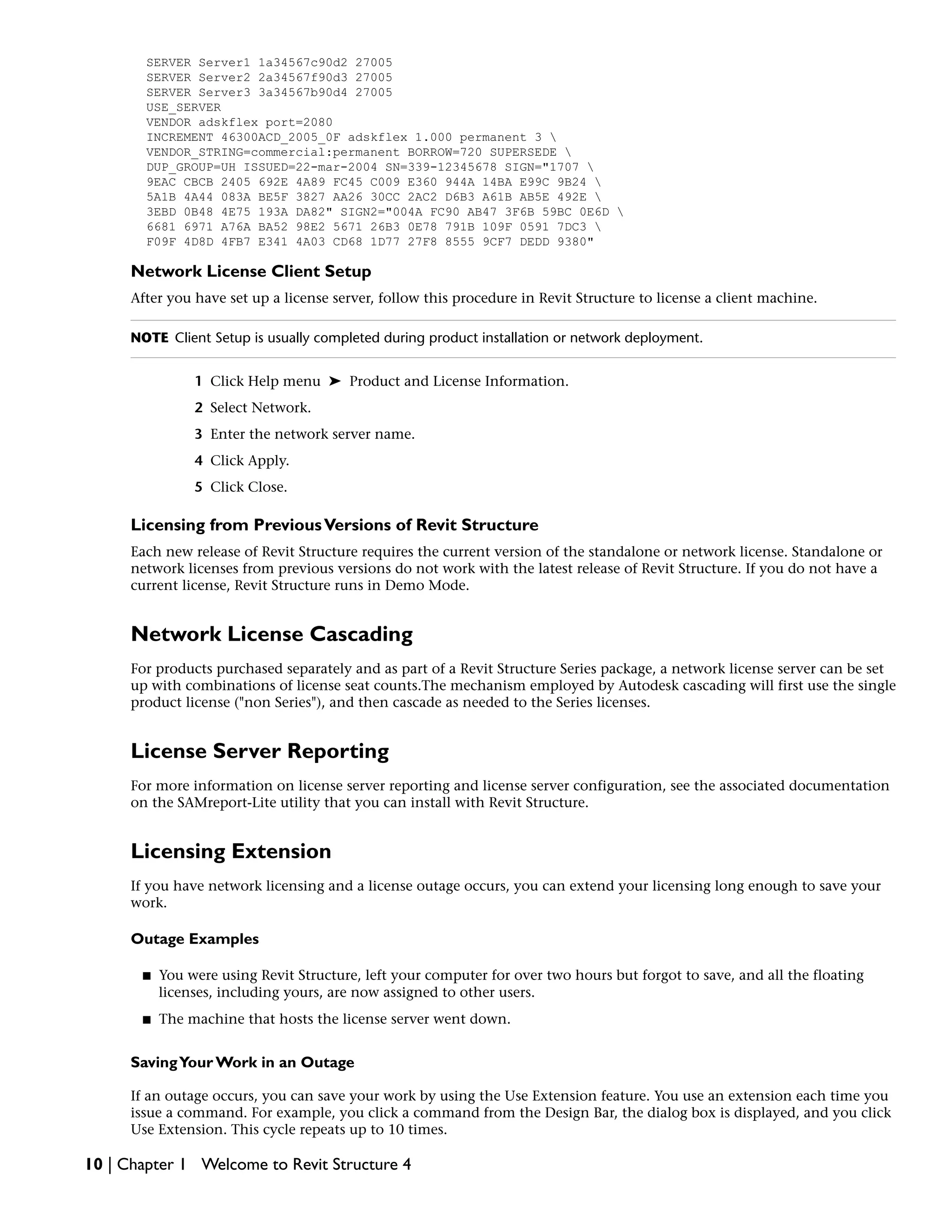 SERVER Server1 1a34567c90d2 27005
SERVER Server2 2a34567f90d3 27005
SERVER Server3 3a34567b90d4 27005
USE_SERVER
VENDOR adskflex port=2080
INCREMENT 46300ACD_2005_0F adskflex 1.000 permanent 3 
VENDOR_STRING=commercial:permanent BORROW=720 SUPERSEDE 
DUP_GROUP=UH ISSUED=22-mar-2004 SN=339-12345678 SIGN="1707 
9EAC CBCB 2405 692E 4A89 FC45 C009 E360 944A 14BA E99C 9B24 
5A1B 4A44 083A BE5F 3827 AA26 30CC 2AC2 D6B3 A61B AB5E 492E 
3EBD 0B48 4E75 193A DA82" SIGN2="004A FC90 AB47 3F6B 59BC 0E6D 
6681 6971 A76A BA52 98E2 5671 26B3 0E78 791B 109F 0591 7DC3 
F09F 4D8D 4FB7 E341 4A03 CD68 1D77 27F8 8555 9CF7 DEDD 9380"
Network License Client Setup
After you have set up a license server, follow this procedure in Revit Structure to license a client machine.
NOTE Client Setup is usually completed during product installation or network deployment.
1 Click Help menu ➤ Product and License Information.
2 Select Network.
3 Enter the network server name.
4 Click Apply.
5 Click Close.
Licensing from PreviousVersions of Revit Structure
Each new release of Revit Structure requires the current version of the standalone or network license. Standalone or
network licenses from previous versions do not work with the latest release of Revit Structure. If you do not have a
current license, Revit Structure runs in Demo Mode.
Network License Cascading
For products purchased separately and as part of a Revit Structure Series package, a network license server can be set
up with combinations of license seat counts.The mechanism employed by Autodesk cascading will first use the single
product license ("non Series"), and then cascade as needed to the Series licenses.
License Server Reporting
For more information on license server reporting and license server configuration, see the associated documentation
on the SAMreport-Lite utility that you can install with Revit Structure.
Licensing Extension
If you have network licensing and a license outage occurs, you can extend your licensing long enough to save your
work.
Outage Examples
■ You were using Revit Structure, left your computer for over two hours but forgot to save, and all the floating
licenses, including yours, are now assigned to other users.
■ The machine that hosts the license server went down.
SavingYour Work in an Outage
If an outage occurs, you can save your work by using the Use Extension feature. You use an extension each time you
issue a command. For example, you click a command from the Design Bar, the dialog box is displayed, and you click
Use Extension. This cycle repeats up to 10 times.
10 | Chapter 1 Welcome to Revit Structure 4
 