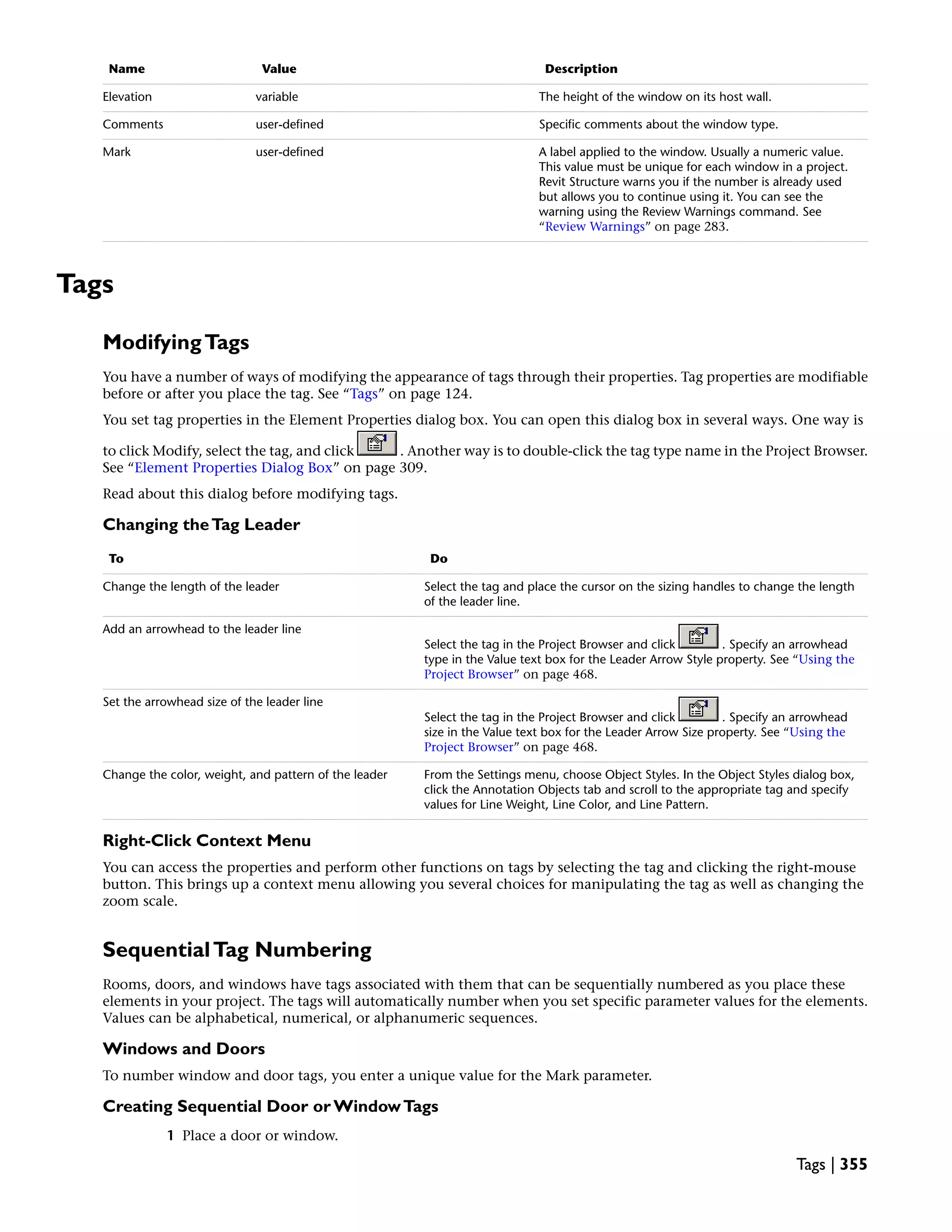 DescriptionValueName
The height of the window on its host wall.variableElevation
Specific comments about the window type.user-definedComments
A label applied to the window. Usually a numeric value.
This value must be unique for each window in a project.
Revit Structure warns you if the number is already used
but allows you to continue using it. You can see the
warning using the Review Warnings command. See
“Review Warnings” on page 283.
user-definedMark
Tags
ModifyingTags
You have a number of ways of modifying the appearance of tags through their properties. Tag properties are modifiable
before or after you place the tag. See “Tags” on page 124.
You set tag properties in the Element Properties dialog box. You can open this dialog box in several ways. One way is
to click Modify, select the tag, and click . Another way is to double-click the tag type name in the Project Browser.
See “Element Properties Dialog Box” on page 309.
Read about this dialog before modifying tags.
Changing theTag Leader
DoTo
Select the tag and place the cursor on the sizing handles to change the length
of the leader line.
Change the length of the leader
Select the tag in the Project Browser and click . Specify an arrowhead
type in the Value text box for the Leader Arrow Style property. See “Using the
Project Browser” on page 468.
Add an arrowhead to the leader line
Select the tag in the Project Browser and click . Specify an arrowhead
size in the Value text box for the Leader Arrow Size property. See “Using the
Project Browser” on page 468.
Set the arrowhead size of the leader line
From the Settings menu, choose Object Styles. In the Object Styles dialog box,
click the Annotation Objects tab and scroll to the appropriate tag and specify
values for Line Weight, Line Color, and Line Pattern.
Change the color, weight, and pattern of the leader
Right-Click Context Menu
You can access the properties and perform other functions on tags by selecting the tag and clicking the right-mouse
button. This brings up a context menu allowing you several choices for manipulating the tag as well as changing the
zoom scale.
SequentialTag Numbering
Rooms, doors, and windows have tags associated with them that can be sequentially numbered as you place these
elements in your project. The tags will automatically number when you set specific parameter values for the elements.
Values can be alphabetical, numerical, or alphanumeric sequences.
Windows and Doors
To number window and door tags, you enter a unique value for the Mark parameter.
Creating Sequential Door or WindowTags
1 Place a door or window.
Tags | 355
 