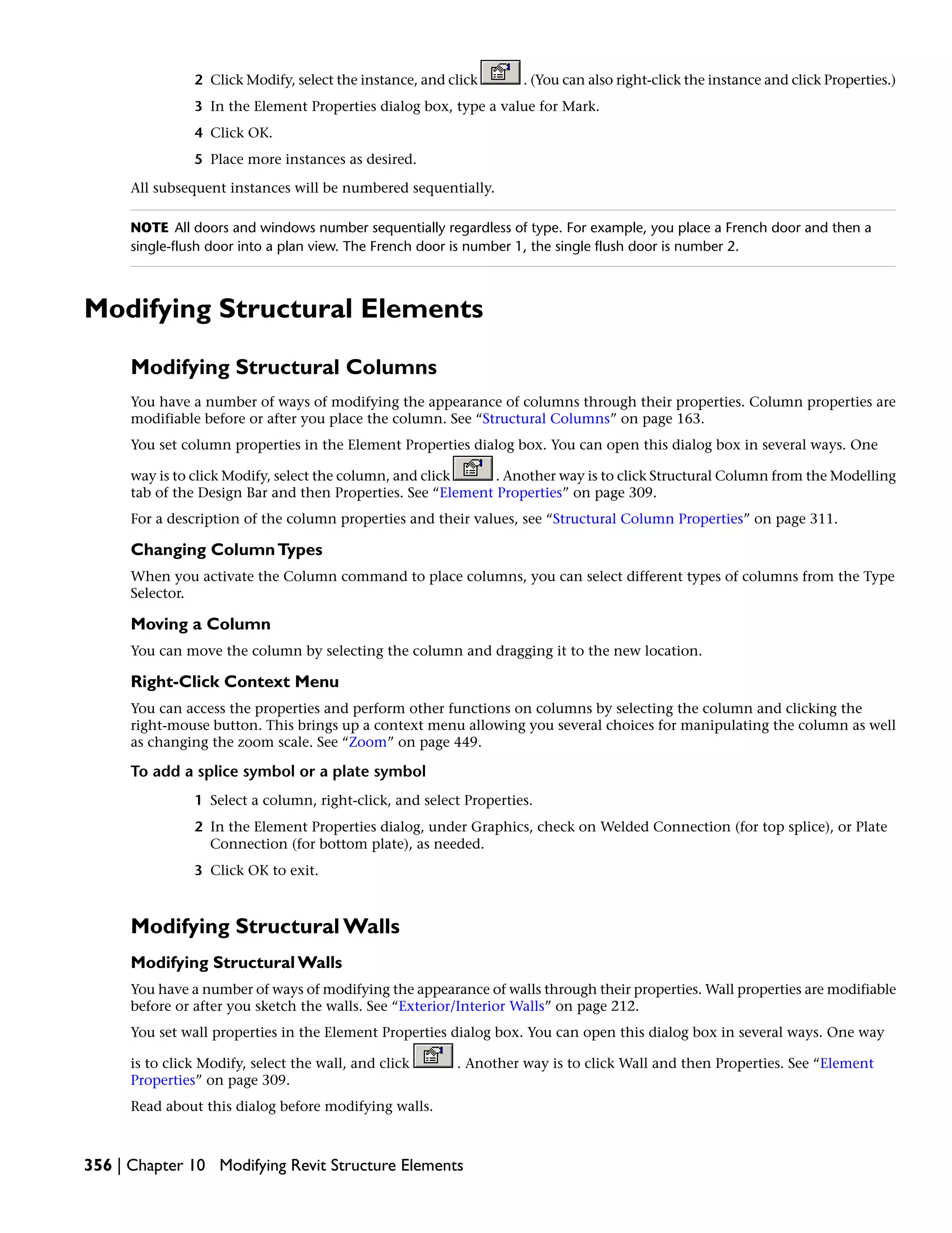 2 Click Modify, select the instance, and click . (You can also right-click the instance and click Properties.)
3 In the Element Properties dialog box, type a value for Mark.
4 Click OK.
5 Place more instances as desired.
All subsequent instances will be numbered sequentially.
NOTE All doors and windows number sequentially regardless of type. For example, you place a French door and then a
single-flush door into a plan view. The French door is number 1, the single flush door is number 2.
Modifying Structural Elements
Modifying Structural Columns
You have a number of ways of modifying the appearance of columns through their properties. Column properties are
modifiable before or after you place the column. See “Structural Columns” on page 163.
You set column properties in the Element Properties dialog box. You can open this dialog box in several ways. One
way is to click Modify, select the column, and click . Another way is to click Structural Column from the Modelling
tab of the Design Bar and then Properties. See “Element Properties” on page 309.
For a description of the column properties and their values, see “Structural Column Properties” on page 311.
Changing ColumnTypes
When you activate the Column command to place columns, you can select different types of columns from the Type
Selector.
Moving a Column
You can move the column by selecting the column and dragging it to the new location.
Right-Click Context Menu
You can access the properties and perform other functions on columns by selecting the column and clicking the
right-mouse button. This brings up a context menu allowing you several choices for manipulating the column as well
as changing the zoom scale. See “Zoom” on page 449.
To add a splice symbol or a plate symbol
1 Select a column, right-click, and select Properties.
2 In the Element Properties dialog, under Graphics, check on Welded Connection (for top splice), or Plate
Connection (for bottom plate), as needed.
3 Click OK to exit.
Modifying Structural Walls
Modifying Structural Walls
You have a number of ways of modifying the appearance of walls through their properties. Wall properties are modifiable
before or after you sketch the walls. See “Exterior/Interior Walls” on page 212.
You set wall properties in the Element Properties dialog box. You can open this dialog box in several ways. One way
is to click Modify, select the wall, and click . Another way is to click Wall and then Properties. See “Element
Properties” on page 309.
Read about this dialog before modifying walls.
356 | Chapter 10 Modifying Revit Structure Elements
 
