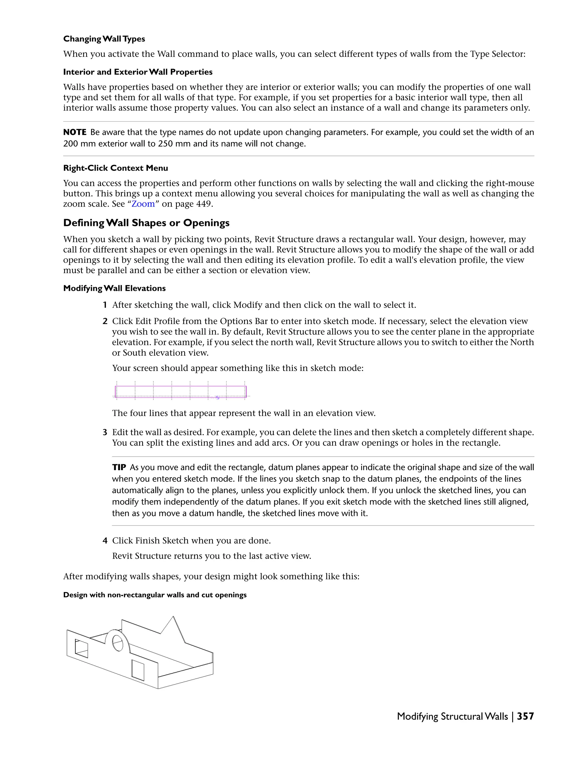 Changing WallTypes
When you activate the Wall command to place walls, you can select different types of walls from the Type Selector:
Interior and Exterior Wall Properties
Walls have properties based on whether they are interior or exterior walls; you can modify the properties of one wall
type and set them for all walls of that type. For example, if you set properties for a basic interior wall type, then all
interior walls assume those property values. You can also select an instance of a wall and change its parameters only.
NOTE Be aware that the type names do not update upon changing parameters. For example, you could set the width of an
200 mm exterior wall to 250 mm and its name will not change.
Right-Click Context Menu
You can access the properties and perform other functions on walls by selecting the wall and clicking the right-mouse
button. This brings up a context menu allowing you several choices for manipulating the wall as well as changing the
zoom scale. See “Zoom” on page 449.
Defining Wall Shapes or Openings
When you sketch a wall by picking two points, Revit Structure draws a rectangular wall. Your design, however, may
call for different shapes or even openings in the wall. Revit Structure allows you to modify the shape of the wall or add
openings to it by selecting the wall and then editing its elevation profile. To edit a wall's elevation profile, the view
must be parallel and can be either a section or elevation view.
Modifying Wall Elevations
1 After sketching the wall, click Modify and then click on the wall to select it.
2 Click Edit Profile from the Options Bar to enter into sketch mode. If necessary, select the elevation view
you wish to see the wall in. By default, Revit Structure allows you to see the center plane in the appropriate
elevation. For example, if you select the north wall, Revit Structure allows you to switch to either the North
or South elevation view.
Your screen should appear something like this in sketch mode:
The four lines that appear represent the wall in an elevation view.
3 Edit the wall as desired. For example, you can delete the lines and then sketch a completely different shape.
You can split the existing lines and add arcs. Or you can draw openings or holes in the rectangle.
TIP As you move and edit the rectangle, datum planes appear to indicate the original shape and size of the wall
when you entered sketch mode. If the lines you sketch snap to the datum planes, the endpoints of the lines
automatically align to the planes, unless you explicitly unlock them. If you unlock the sketched lines, you can
modify them independently of the datum planes. If you exit sketch mode with the sketched lines still aligned,
then as you move a datum handle, the sketched lines move with it.
4 Click Finish Sketch when you are done.
Revit Structure returns you to the last active view.
After modifying walls shapes, your design might look something like this:
Design with non-rectangular walls and cut openings
Modifying Structural Walls | 357
 