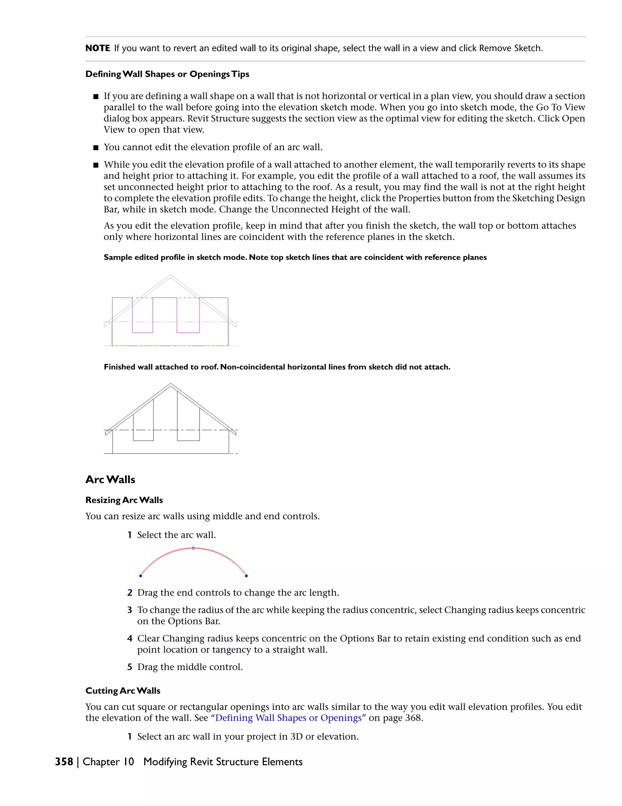 NOTE If you want to revert an edited wall to its original shape, select the wall in a view and click Remove Sketch.
Defining Wall Shapes or OpeningsTips
■ If you are defining a wall shape on a wall that is not horizontal or vertical in a plan view, you should draw a section
parallel to the wall before going into the elevation sketch mode. When you go into sketch mode, the Go To View
dialog box appears. Revit Structure suggests the section view as the optimal view for editing the sketch. Click Open
View to open that view.
■ You cannot edit the elevation profile of an arc wall.
■ While you edit the elevation profile of a wall attached to another element, the wall temporarily reverts to its shape
and height prior to attaching it. For example, you edit the profile of a wall attached to a roof, the wall assumes its
set unconnected height prior to attaching to the roof. As a result, you may find the wall is not at the right height
to complete the elevation profile edits. To change the height, click the Properties button from the Sketching Design
Bar, while in sketch mode. Change the Unconnected Height of the wall.
As you edit the elevation profile, keep in mind that after you finish the sketch, the wall top or bottom attaches
only where horizontal lines are coincident with the reference planes in the sketch.
Sample edited profile in sketch mode. Note top sketch lines that are coincident with reference planes
Finished wall attached to roof. Non-coincidental horizontal lines from sketch did not attach.
Arc Walls
Resizing Arc Walls
You can resize arc walls using middle and end controls.
1 Select the arc wall.
2 Drag the end controls to change the arc length.
3 To change the radius of the arc while keeping the radius concentric, select Changing radius keeps concentric
on the Options Bar.
4 Clear Changing radius keeps concentric on the Options Bar to retain existing end condition such as end
point location or tangency to a straight wall.
5 Drag the middle control.
Cutting Arc Walls
You can cut square or rectangular openings into arc walls similar to the way you edit wall elevation profiles. You edit
the elevation of the wall. See “Defining Wall Shapes or Openings” on page 368.
1 Select an arc wall in your project in 3D or elevation.
358 | Chapter 10 Modifying Revit Structure Elements
 
