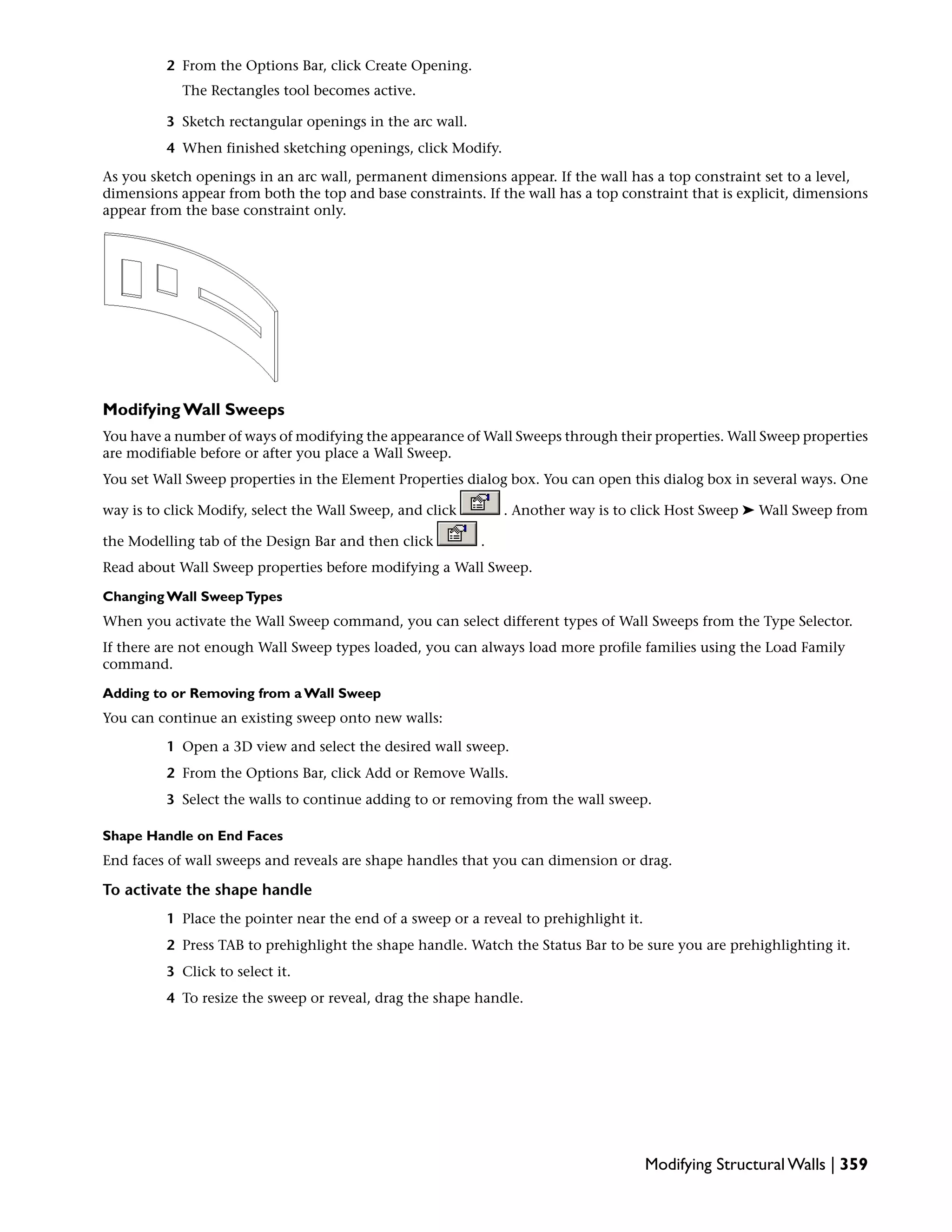 2 From the Options Bar, click Create Opening.
The Rectangles tool becomes active.
3 Sketch rectangular openings in the arc wall.
4 When finished sketching openings, click Modify.
As you sketch openings in an arc wall, permanent dimensions appear. If the wall has a top constraint set to a level,
dimensions appear from both the top and base constraints. If the wall has a top constraint that is explicit, dimensions
appear from the base constraint only.
Modifying Wall Sweeps
You have a number of ways of modifying the appearance of Wall Sweeps through their properties. Wall Sweep properties
are modifiable before or after you place a Wall Sweep.
You set Wall Sweep properties in the Element Properties dialog box. You can open this dialog box in several ways. One
way is to click Modify, select the Wall Sweep, and click . Another way is to click Host Sweep ➤ Wall Sweep from
the Modelling tab of the Design Bar and then click .
Read about Wall Sweep properties before modifying a Wall Sweep.
Changing Wall SweepTypes
When you activate the Wall Sweep command, you can select different types of Wall Sweeps from the Type Selector.
If there are not enough Wall Sweep types loaded, you can always load more profile families using the Load Family
command.
Adding to or Removing from a Wall Sweep
You can continue an existing sweep onto new walls:
1 Open a 3D view and select the desired wall sweep.
2 From the Options Bar, click Add or Remove Walls.
3 Select the walls to continue adding to or removing from the wall sweep.
Shape Handle on End Faces
End faces of wall sweeps and reveals are shape handles that you can dimension or drag.
To activate the shape handle
1 Place the pointer near the end of a sweep or a reveal to prehighlight it.
2 Press TAB to prehighlight the shape handle. Watch the Status Bar to be sure you are prehighlighting it.
3 Click to select it.
4 To resize the sweep or reveal, drag the shape handle.
Modifying Structural Walls | 359
 
