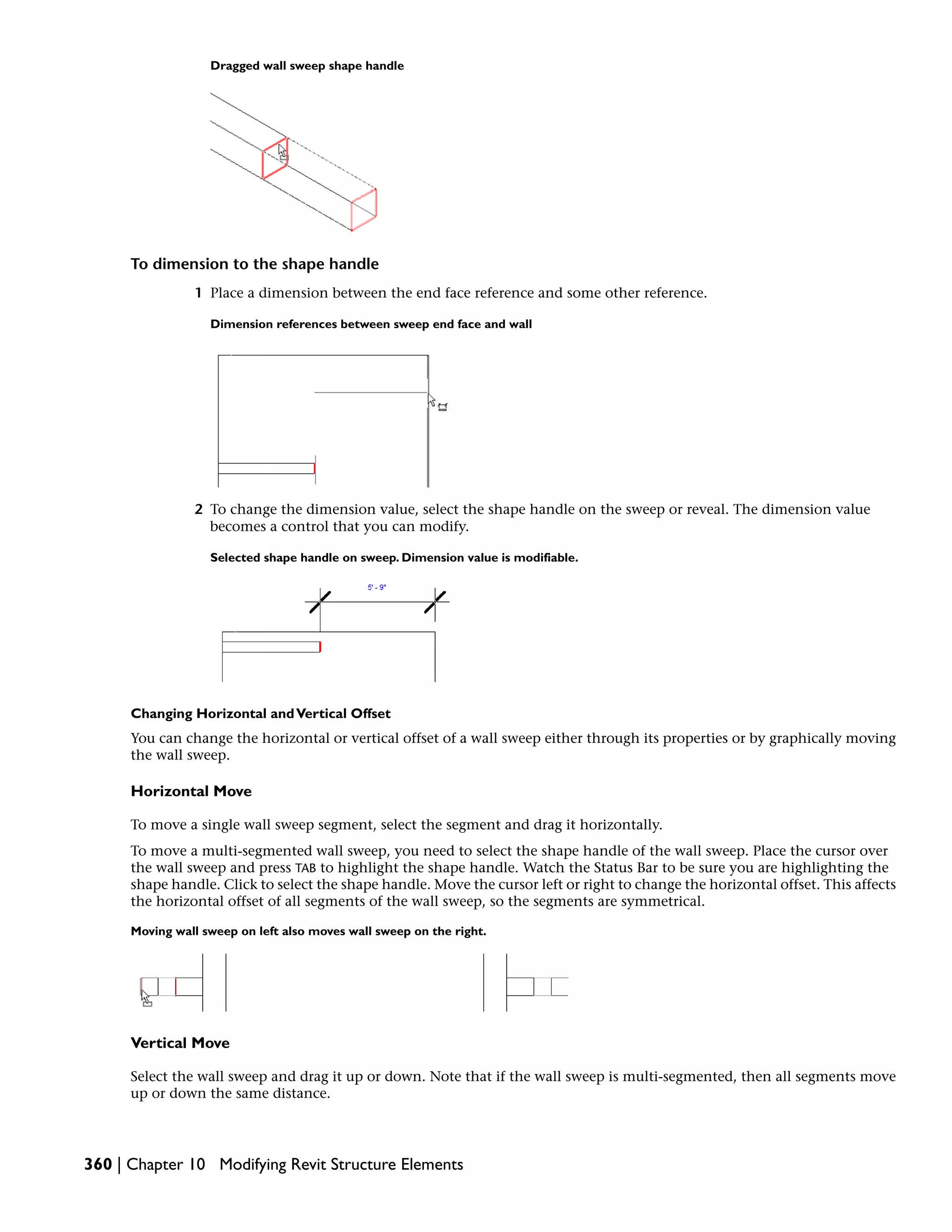 Dragged wall sweep shape handle
To dimension to the shape handle
1 Place a dimension between the end face reference and some other reference.
Dimension references between sweep end face and wall
2 To change the dimension value, select the shape handle on the sweep or reveal. The dimension value
becomes a control that you can modify.
Selected shape handle on sweep. Dimension value is modifiable.
Changing Horizontal andVertical Offset
You can change the horizontal or vertical offset of a wall sweep either through its properties or by graphically moving
the wall sweep.
Horizontal Move
To move a single wall sweep segment, select the segment and drag it horizontally.
To move a multi-segmented wall sweep, you need to select the shape handle of the wall sweep. Place the cursor over
the wall sweep and press TAB to highlight the shape handle. Watch the Status Bar to be sure you are highlighting the
shape handle. Click to select the shape handle. Move the cursor left or right to change the horizontal offset. This affects
the horizontal offset of all segments of the wall sweep, so the segments are symmetrical.
Moving wall sweep on left also moves wall sweep on the right.
Vertical Move
Select the wall sweep and drag it up or down. Note that if the wall sweep is multi-segmented, then all segments move
up or down the same distance.
360 | Chapter 10 Modifying Revit Structure Elements
 
