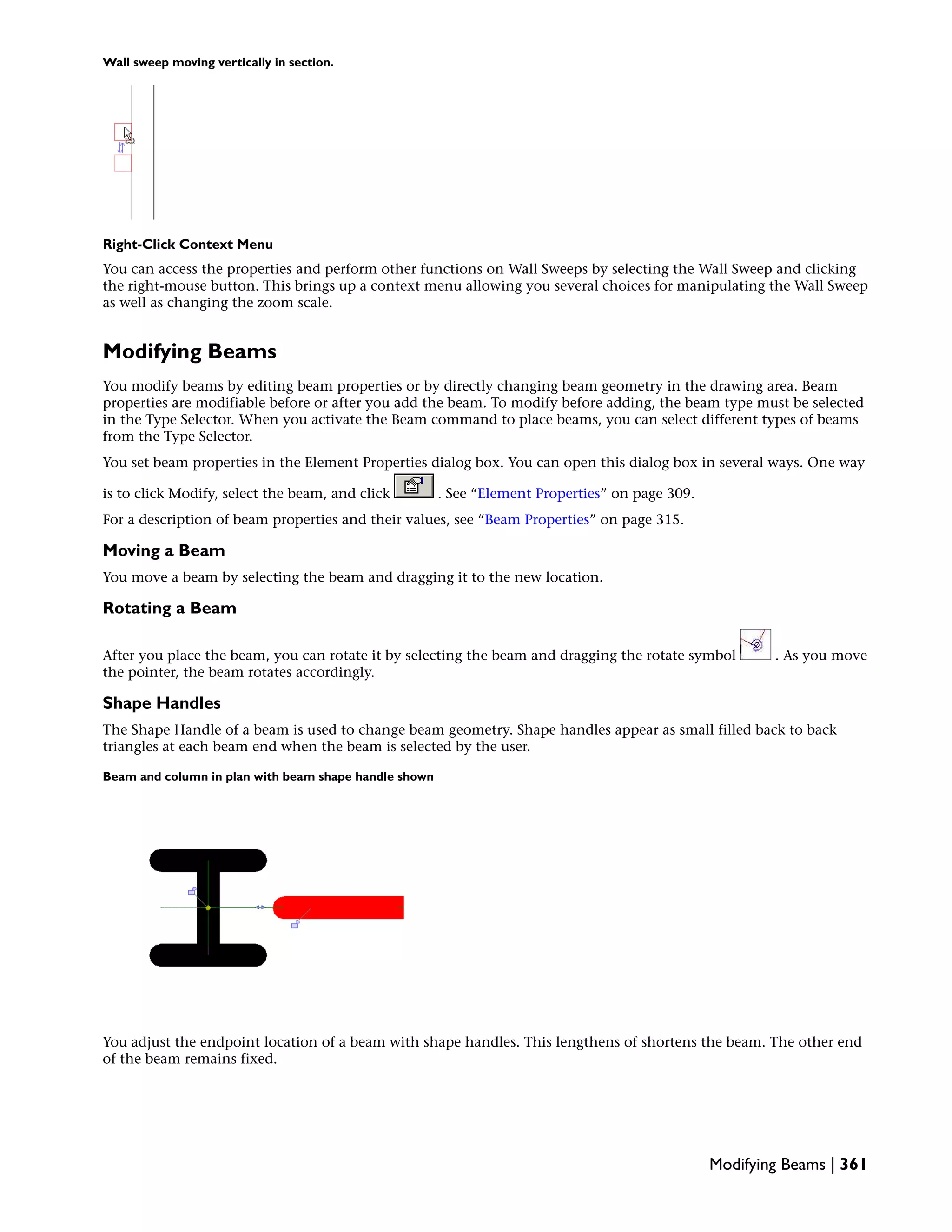 Wall sweep moving vertically in section.
Right-Click Context Menu
You can access the properties and perform other functions on Wall Sweeps by selecting the Wall Sweep and clicking
the right-mouse button. This brings up a context menu allowing you several choices for manipulating the Wall Sweep
as well as changing the zoom scale.
Modifying Beams
You modify beams by editing beam properties or by directly changing beam geometry in the drawing area. Beam
properties are modifiable before or after you add the beam. To modify before adding, the beam type must be selected
in the Type Selector. When you activate the Beam command to place beams, you can select different types of beams
from the Type Selector.
You set beam properties in the Element Properties dialog box. You can open this dialog box in several ways. One way
is to click Modify, select the beam, and click . See “Element Properties” on page 309.
For a description of beam properties and their values, see “Beam Properties” on page 315.
Moving a Beam
You move a beam by selecting the beam and dragging it to the new location.
Rotating a Beam
After you place the beam, you can rotate it by selecting the beam and dragging the rotate symbol . As you move
the pointer, the beam rotates accordingly.
Shape Handles
The Shape Handle of a beam is used to change beam geometry. Shape handles appear as small filled back to back
triangles at each beam end when the beam is selected by the user.
Beam and column in plan with beam shape handle shown
You adjust the endpoint location of a beam with shape handles. This lengthens of shortens the beam. The other end
of the beam remains fixed.
Modifying Beams | 361
 
