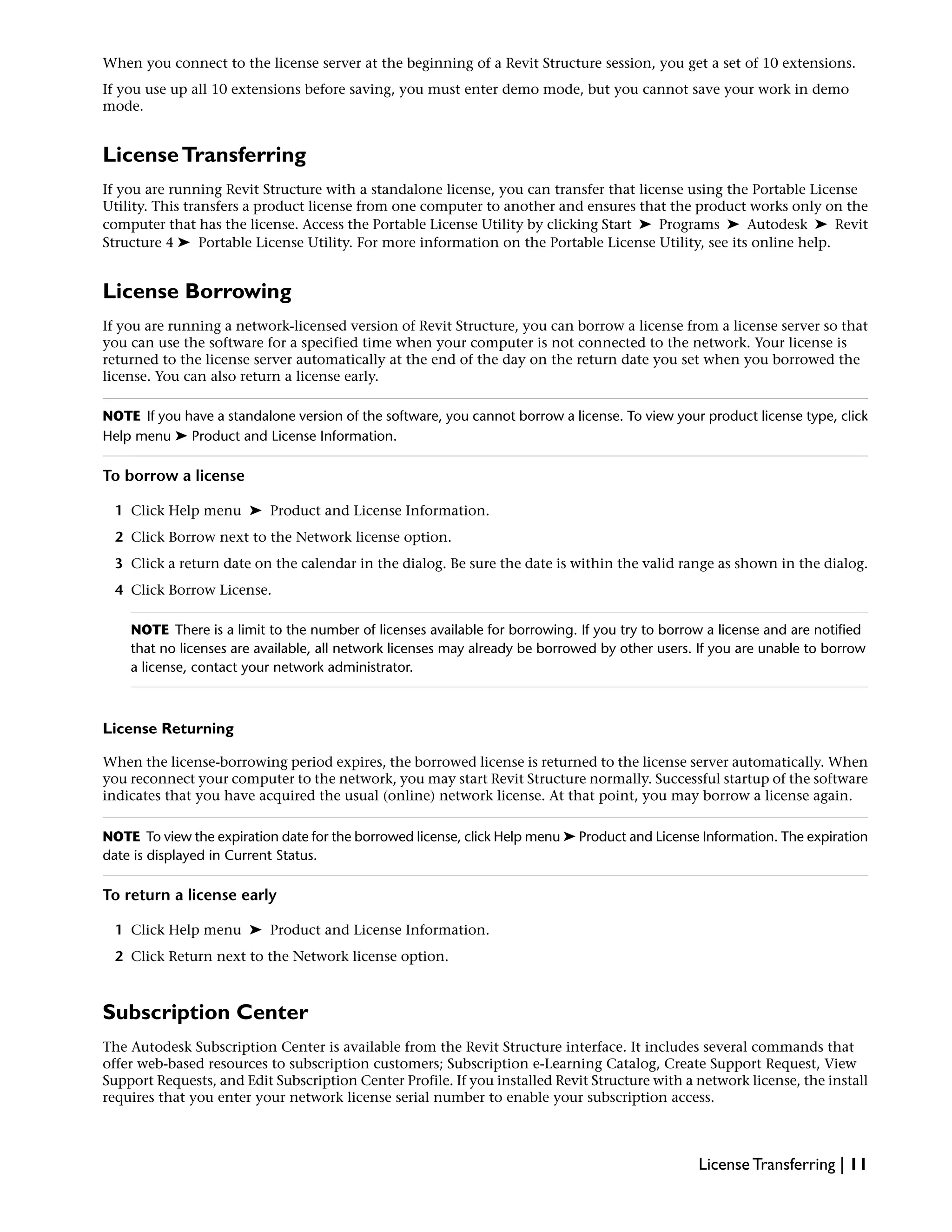 When you connect to the license server at the beginning of a Revit Structure session, you get a set of 10 extensions.
If you use up all 10 extensions before saving, you must enter demo mode, but you cannot save your work in demo
mode.
LicenseTransferring
If you are running Revit Structure with a standalone license, you can transfer that license using the Portable License
Utility. This transfers a product license from one computer to another and ensures that the product works only on the
computer that has the license. Access the Portable License Utility by clicking Start ➤ Programs ➤ Autodesk ➤ Revit
Structure 4 ➤ Portable License Utility. For more information on the Portable License Utility, see its online help.
License Borrowing
If you are running a network-licensed version of Revit Structure, you can borrow a license from a license server so that
you can use the software for a specified time when your computer is not connected to the network. Your license is
returned to the license server automatically at the end of the day on the return date you set when you borrowed the
license. You can also return a license early.
NOTE If you have a standalone version of the software, you cannot borrow a license. To view your product license type, click
Help menu ➤ Product and License Information.
To borrow a license
1 Click Help menu ➤ Product and License Information.
2 Click Borrow next to the Network license option.
3 Click a return date on the calendar in the dialog. Be sure the date is within the valid range as shown in the dialog.
4 Click Borrow License.
NOTE There is a limit to the number of licenses available for borrowing. If you try to borrow a license and are notified
that no licenses are available, all network licenses may already be borrowed by other users. If you are unable to borrow
a license, contact your network administrator.
License Returning
When the license-borrowing period expires, the borrowed license is returned to the license server automatically. When
you reconnect your computer to the network, you may start Revit Structure normally. Successful startup of the software
indicates that you have acquired the usual (online) network license. At that point, you may borrow a license again.
NOTE To view the expiration date for the borrowed license, click Help menu ➤ Product and License Information. The expiration
date is displayed in Current Status.
To return a license early
1 Click Help menu ➤ Product and License Information.
2 Click Return next to the Network license option.
Subscription Center
The Autodesk Subscription Center is available from the Revit Structure interface. It includes several commands that
offer web-based resources to subscription customers; Subscription e-Learning Catalog, Create Support Request, View
Support Requests, and Edit Subscription Center Profile. If you installed Revit Structure with a network license, the install
requires that you enter your network license serial number to enable your subscription access.
License Transferring | 11
 