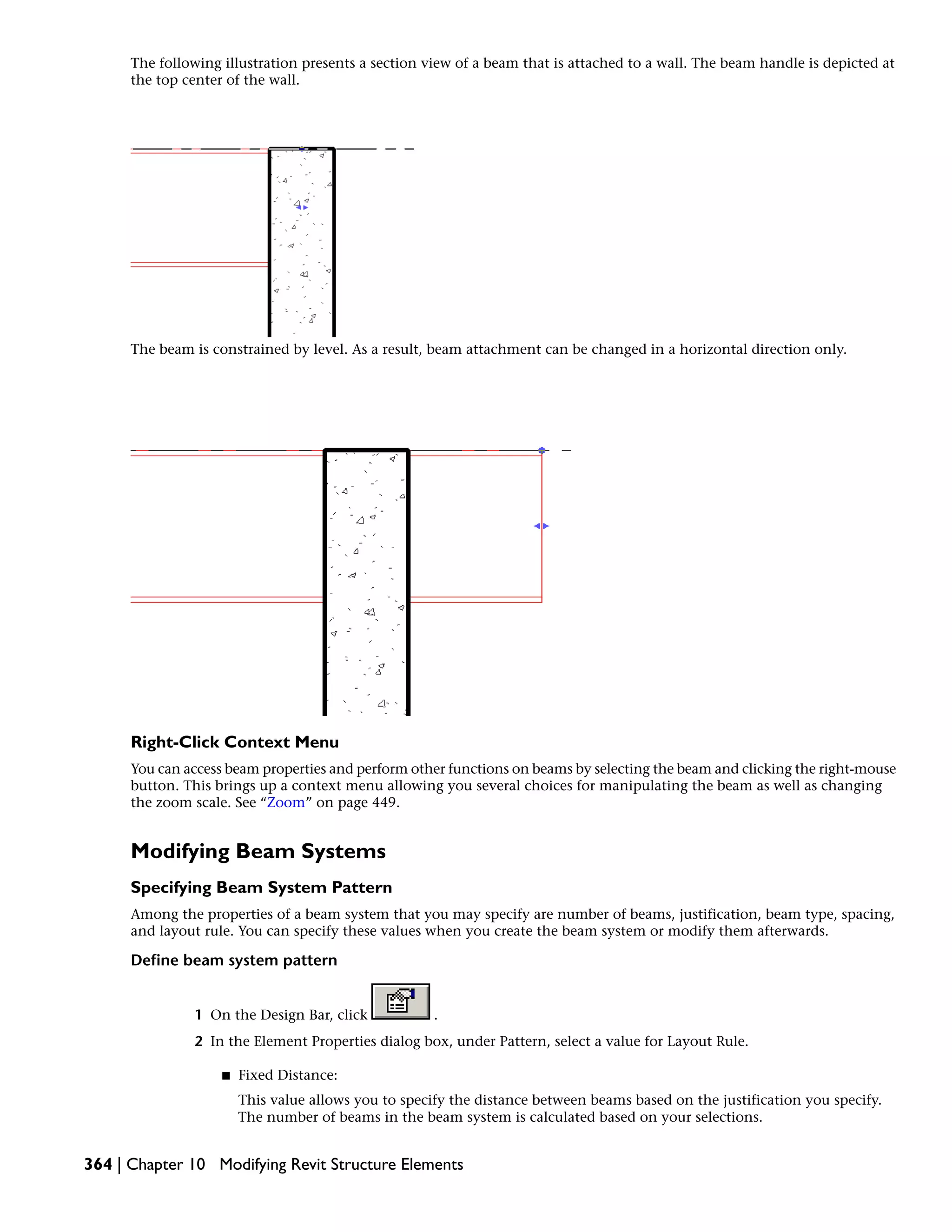 The following illustration presents a section view of a beam that is attached to a wall. The beam handle is depicted at
the top center of the wall.
The beam is constrained by level. As a result, beam attachment can be changed in a horizontal direction only.
Right-Click Context Menu
You can access beam properties and perform other functions on beams by selecting the beam and clicking the right-mouse
button. This brings up a context menu allowing you several choices for manipulating the beam as well as changing
the zoom scale. See “Zoom” on page 449.
Modifying Beam Systems
Specifying Beam System Pattern
Among the properties of a beam system that you may specify are number of beams, justification, beam type, spacing,
and layout rule. You can specify these values when you create the beam system or modify them afterwards.
Define beam system pattern
1 On the Design Bar, click .
2 In the Element Properties dialog box, under Pattern, select a value for Layout Rule.
■ Fixed Distance:
This value allows you to specify the distance between beams based on the justification you specify.
The number of beams in the beam system is calculated based on your selections.
364 | Chapter 10 Modifying Revit Structure Elements
 