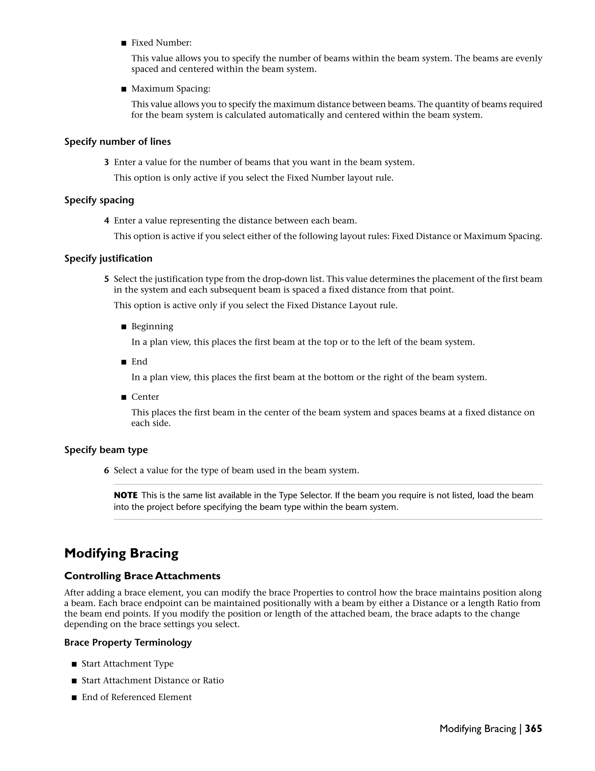 ■ Fixed Number:
This value allows you to specify the number of beams within the beam system. The beams are evenly
spaced and centered within the beam system.
■ Maximum Spacing:
This value allows you to specify the maximum distance between beams. The quantity of beams required
for the beam system is calculated automatically and centered within the beam system.
Specify number of lines
3 Enter a value for the number of beams that you want in the beam system.
This option is only active if you select the Fixed Number layout rule.
Specify spacing
4 Enter a value representing the distance between each beam.
This option is active if you select either of the following layout rules: Fixed Distance or Maximum Spacing.
Specify justification
5 Select the justification type from the drop-down list. This value determines the placement of the first beam
in the system and each subsequent beam is spaced a fixed distance from that point.
This option is active only if you select the Fixed Distance Layout rule.
■ Beginning
In a plan view, this places the first beam at the top or to the left of the beam system.
■ End
In a plan view, this places the first beam at the bottom or the right of the beam system.
■ Center
This places the first beam in the center of the beam system and spaces beams at a fixed distance on
each side.
Specify beam type
6 Select a value for the type of beam used in the beam system.
NOTE This is the same list available in the Type Selector. If the beam you require is not listed, load the beam
into the project before specifying the beam type within the beam system.
Modifying Bracing
Controlling Brace Attachments
After adding a brace element, you can modify the brace Properties to control how the brace maintains position along
a beam. Each brace endpoint can be maintained positionally with a beam by either a Distance or a length Ratio from
the beam end points. If you modify the position or length of the attached beam, the brace adapts to the change
depending on the brace settings you select.
Brace Property Terminology
■ Start Attachment Type
■ Start Attachment Distance or Ratio
■ End of Referenced Element
Modifying Bracing | 365
 