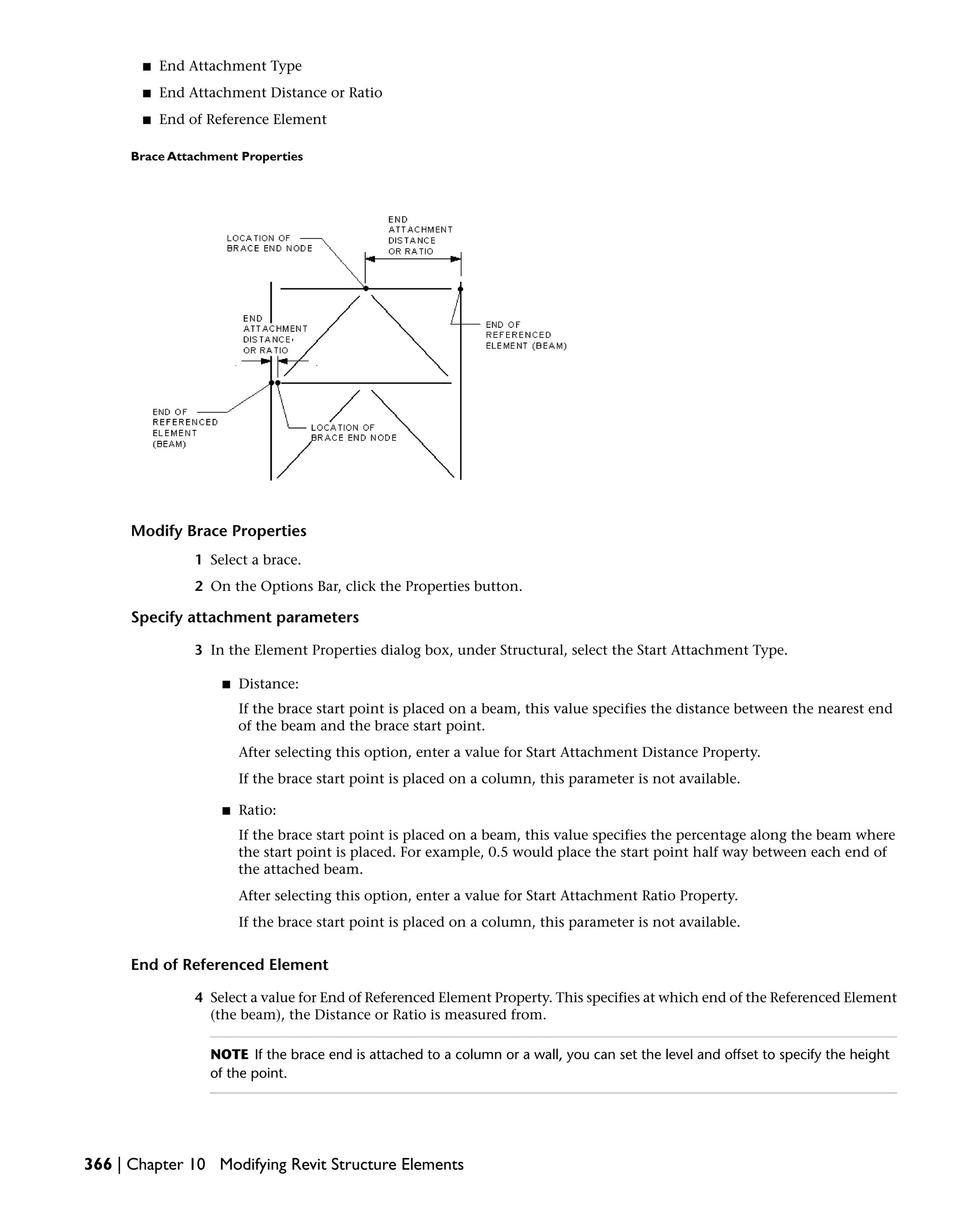■ End Attachment Type
■ End Attachment Distance or Ratio
■ End of Reference Element
Brace Attachment Properties
Modify Brace Properties
1 Select a brace.
2 On the Options Bar, click the Properties button.
Specify attachment parameters
3 In the Element Properties dialog box, under Structural, select the Start Attachment Type.
■ Distance:
If the brace start point is placed on a beam, this value specifies the distance between the nearest end
of the beam and the brace start point.
After selecting this option, enter a value for Start Attachment Distance Property.
If the brace start point is placed on a column, this parameter is not available.
■ Ratio:
If the brace start point is placed on a beam, this value specifies the percentage along the beam where
the start point is placed. For example, 0.5 would place the start point half way between each end of
the attached beam.
After selecting this option, enter a value for Start Attachment Ratio Property.
If the brace start point is placed on a column, this parameter is not available.
End of Referenced Element
4 Select a value for End of Referenced Element Property. This specifies at which end of the Referenced Element
(the beam), the Distance or Ratio is measured from.
NOTE If the brace end is attached to a column or a wall, you can set the level and offset to specify the height
of the point.
366 | Chapter 10 Modifying Revit Structure Elements
 