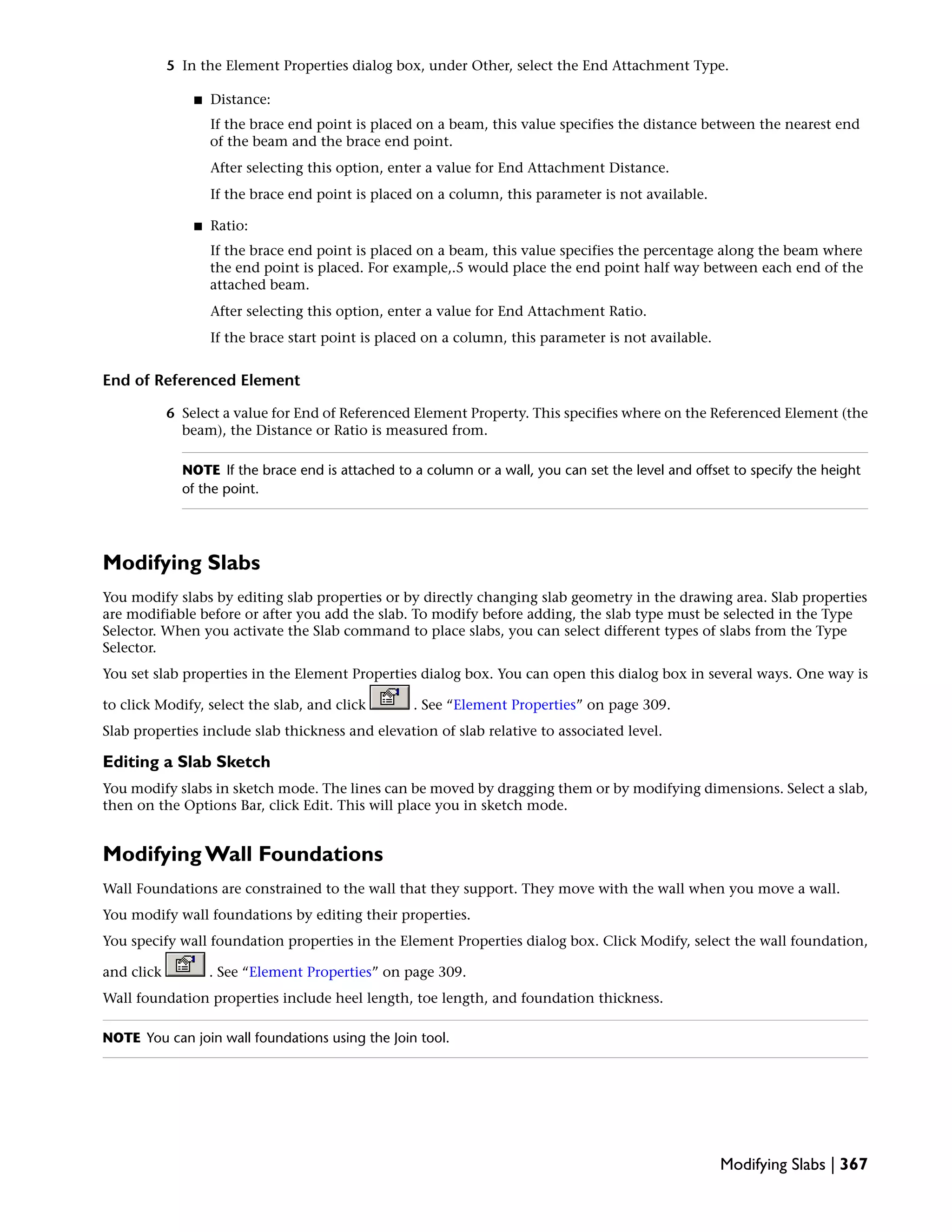 5 In the Element Properties dialog box, under Other, select the End Attachment Type.
■ Distance:
If the brace end point is placed on a beam, this value specifies the distance between the nearest end
of the beam and the brace end point.
After selecting this option, enter a value for End Attachment Distance.
If the brace end point is placed on a column, this parameter is not available.
■ Ratio:
If the brace end point is placed on a beam, this value specifies the percentage along the beam where
the end point is placed. For example,.5 would place the end point half way between each end of the
attached beam.
After selecting this option, enter a value for End Attachment Ratio.
If the brace start point is placed on a column, this parameter is not available.
End of Referenced Element
6 Select a value for End of Referenced Element Property. This specifies where on the Referenced Element (the
beam), the Distance or Ratio is measured from.
NOTE If the brace end is attached to a column or a wall, you can set the level and offset to specify the height
of the point.
Modifying Slabs
You modify slabs by editing slab properties or by directly changing slab geometry in the drawing area. Slab properties
are modifiable before or after you add the slab. To modify before adding, the slab type must be selected in the Type
Selector. When you activate the Slab command to place slabs, you can select different types of slabs from the Type
Selector.
You set slab properties in the Element Properties dialog box. You can open this dialog box in several ways. One way is
to click Modify, select the slab, and click . See “Element Properties” on page 309.
Slab properties include slab thickness and elevation of slab relative to associated level.
Editing a Slab Sketch
You modify slabs in sketch mode. The lines can be moved by dragging them or by modifying dimensions. Select a slab,
then on the Options Bar, click Edit. This will place you in sketch mode.
Modifying Wall Foundations
Wall Foundations are constrained to the wall that they support. They move with the wall when you move a wall.
You modify wall foundations by editing their properties.
You specify wall foundation properties in the Element Properties dialog box. Click Modify, select the wall foundation,
and click . See “Element Properties” on page 309.
Wall foundation properties include heel length, toe length, and foundation thickness.
NOTE You can join wall foundations using the Join tool.
Modifying Slabs | 367
 