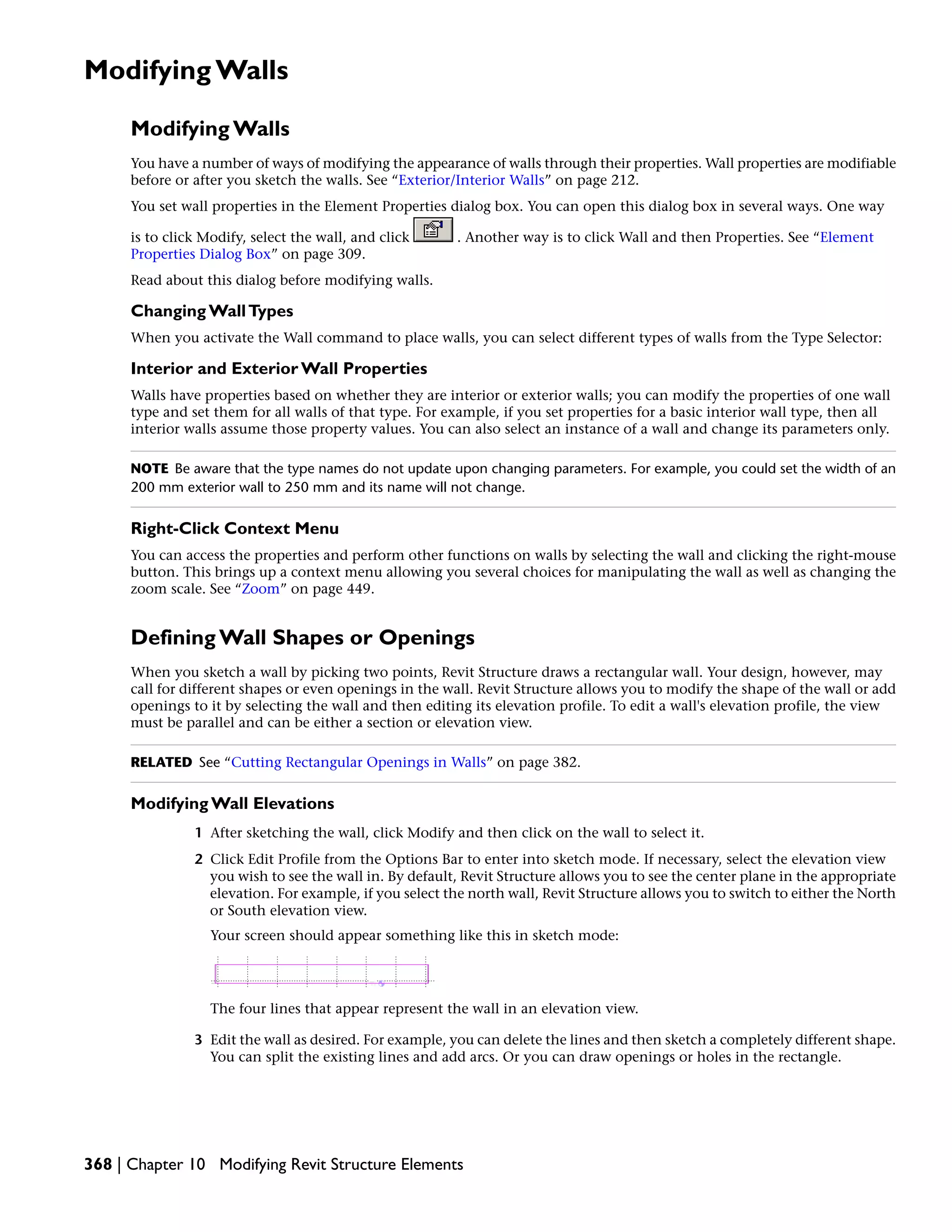 Modifying Walls
Modifying Walls
You have a number of ways of modifying the appearance of walls through their properties. Wall properties are modifiable
before or after you sketch the walls. See “Exterior/Interior Walls” on page 212.
You set wall properties in the Element Properties dialog box. You can open this dialog box in several ways. One way
is to click Modify, select the wall, and click . Another way is to click Wall and then Properties. See “Element
Properties Dialog Box” on page 309.
Read about this dialog before modifying walls.
Changing WallTypes
When you activate the Wall command to place walls, you can select different types of walls from the Type Selector:
Interior and Exterior Wall Properties
Walls have properties based on whether they are interior or exterior walls; you can modify the properties of one wall
type and set them for all walls of that type. For example, if you set properties for a basic interior wall type, then all
interior walls assume those property values. You can also select an instance of a wall and change its parameters only.
NOTE Be aware that the type names do not update upon changing parameters. For example, you could set the width of an
200 mm exterior wall to 250 mm and its name will not change.
Right-Click Context Menu
You can access the properties and perform other functions on walls by selecting the wall and clicking the right-mouse
button. This brings up a context menu allowing you several choices for manipulating the wall as well as changing the
zoom scale. See “Zoom” on page 449.
Defining Wall Shapes or Openings
When you sketch a wall by picking two points, Revit Structure draws a rectangular wall. Your design, however, may
call for different shapes or even openings in the wall. Revit Structure allows you to modify the shape of the wall or add
openings to it by selecting the wall and then editing its elevation profile. To edit a wall's elevation profile, the view
must be parallel and can be either a section or elevation view.
RELATED See “Cutting Rectangular Openings in Walls” on page 382.
Modifying Wall Elevations
1 After sketching the wall, click Modify and then click on the wall to select it.
2 Click Edit Profile from the Options Bar to enter into sketch mode. If necessary, select the elevation view
you wish to see the wall in. By default, Revit Structure allows you to see the center plane in the appropriate
elevation. For example, if you select the north wall, Revit Structure allows you to switch to either the North
or South elevation view.
Your screen should appear something like this in sketch mode:
The four lines that appear represent the wall in an elevation view.
3 Edit the wall as desired. For example, you can delete the lines and then sketch a completely different shape.
You can split the existing lines and add arcs. Or you can draw openings or holes in the rectangle.
368 | Chapter 10 Modifying Revit Structure Elements
 