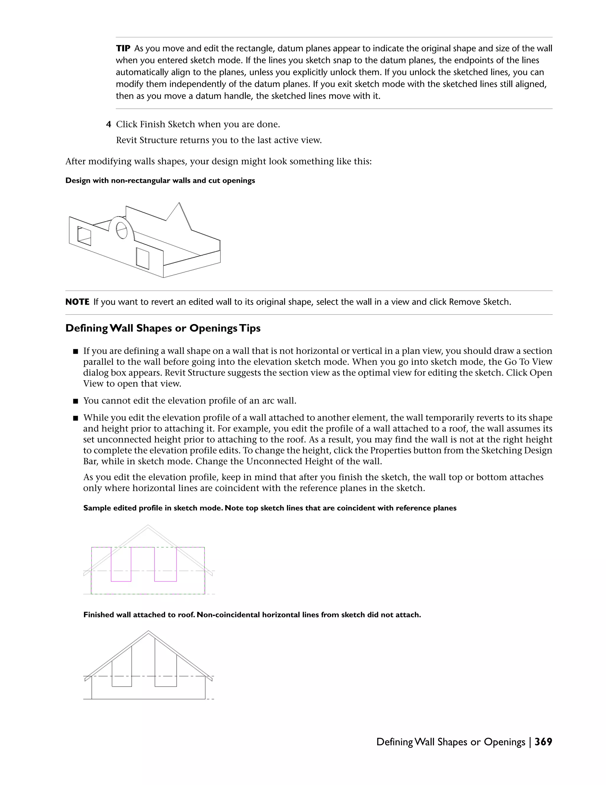TIP As you move and edit the rectangle, datum planes appear to indicate the original shape and size of the wall
when you entered sketch mode. If the lines you sketch snap to the datum planes, the endpoints of the lines
automatically align to the planes, unless you explicitly unlock them. If you unlock the sketched lines, you can
modify them independently of the datum planes. If you exit sketch mode with the sketched lines still aligned,
then as you move a datum handle, the sketched lines move with it.
4 Click Finish Sketch when you are done.
Revit Structure returns you to the last active view.
After modifying walls shapes, your design might look something like this:
Design with non-rectangular walls and cut openings
NOTE If you want to revert an edited wall to its original shape, select the wall in a view and click Remove Sketch.
Defining Wall Shapes or OpeningsTips
■ If you are defining a wall shape on a wall that is not horizontal or vertical in a plan view, you should draw a section
parallel to the wall before going into the elevation sketch mode. When you go into sketch mode, the Go To View
dialog box appears. Revit Structure suggests the section view as the optimal view for editing the sketch. Click Open
View to open that view.
■ You cannot edit the elevation profile of an arc wall.
■ While you edit the elevation profile of a wall attached to another element, the wall temporarily reverts to its shape
and height prior to attaching it. For example, you edit the profile of a wall attached to a roof, the wall assumes its
set unconnected height prior to attaching to the roof. As a result, you may find the wall is not at the right height
to complete the elevation profile edits. To change the height, click the Properties button from the Sketching Design
Bar, while in sketch mode. Change the Unconnected Height of the wall.
As you edit the elevation profile, keep in mind that after you finish the sketch, the wall top or bottom attaches
only where horizontal lines are coincident with the reference planes in the sketch.
Sample edited profile in sketch mode. Note top sketch lines that are coincident with reference planes
Finished wall attached to roof. Non-coincidental horizontal lines from sketch did not attach.
Defining Wall Shapes or Openings | 369
 