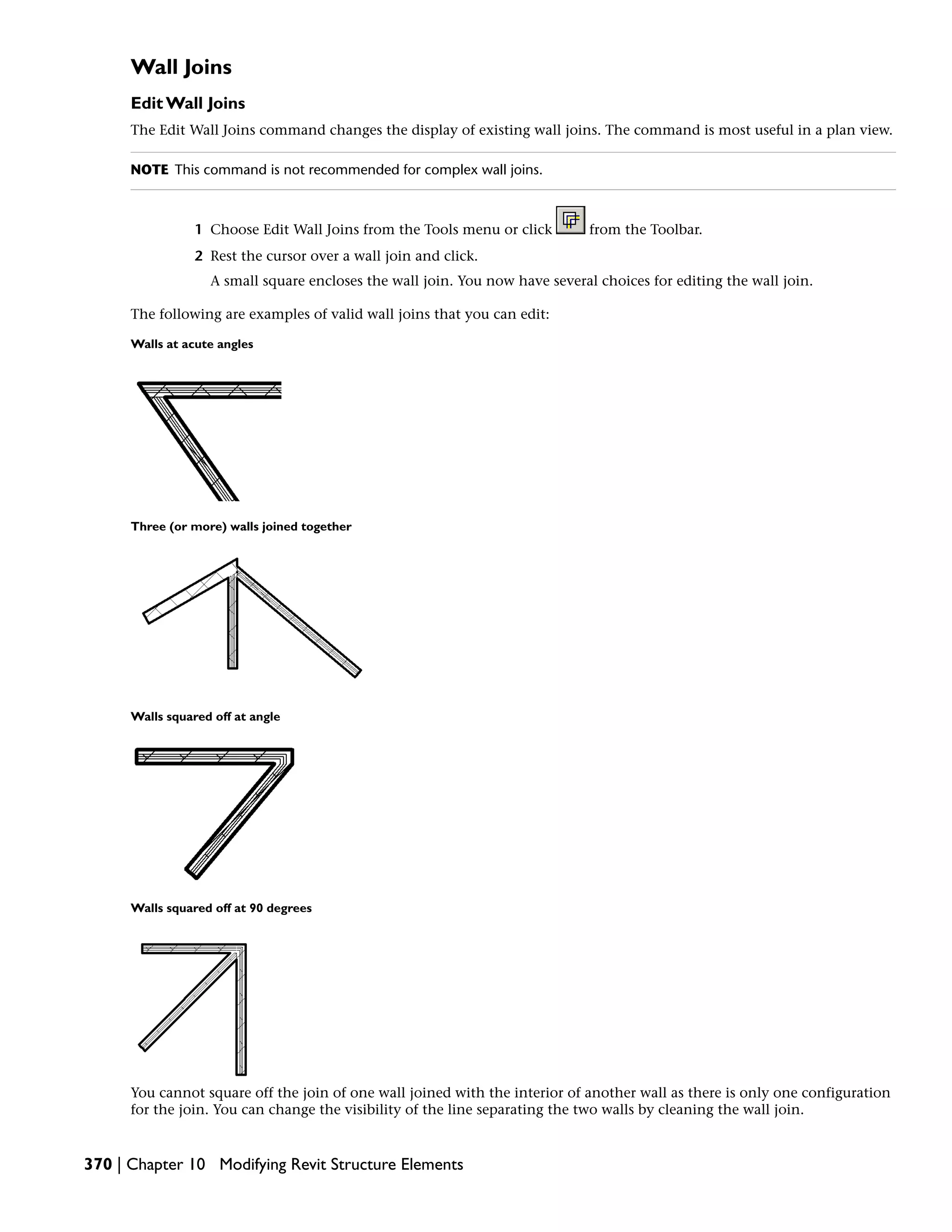 Wall Joins
Edit Wall Joins
The Edit Wall Joins command changes the display of existing wall joins. The command is most useful in a plan view.
NOTE This command is not recommended for complex wall joins.
1 Choose Edit Wall Joins from the Tools menu or click from the Toolbar.
2 Rest the cursor over a wall join and click.
A small square encloses the wall join. You now have several choices for editing the wall join.
The following are examples of valid wall joins that you can edit:
Walls at acute angles
Three (or more) walls joined together
Walls squared off at angle
Walls squared off at 90 degrees
You cannot square off the join of one wall joined with the interior of another wall as there is only one configuration
for the join. You can change the visibility of the line separating the two walls by cleaning the wall join.
370 | Chapter 10 Modifying Revit Structure Elements
 