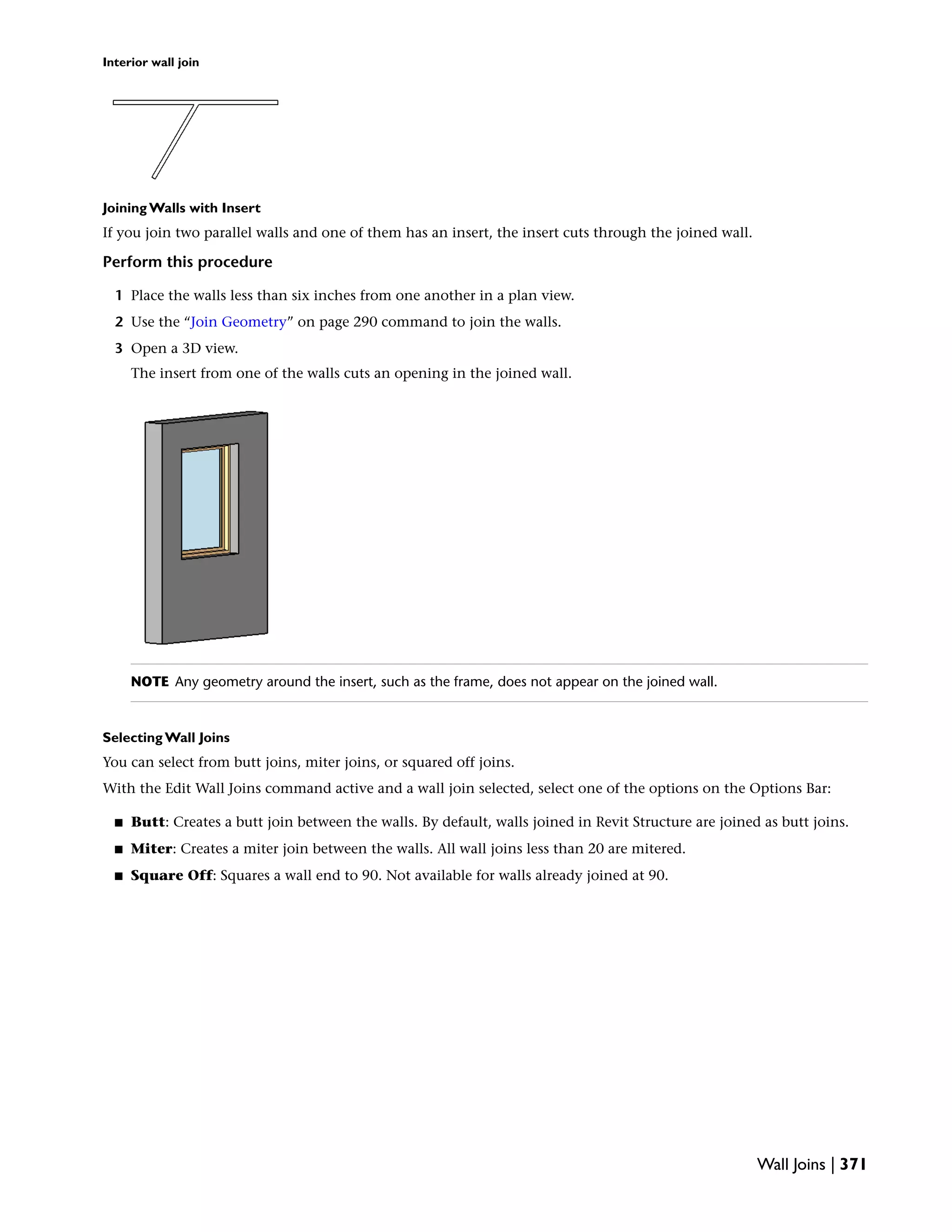 Interior wall join
Joining Walls with Insert
If you join two parallel walls and one of them has an insert, the insert cuts through the joined wall.
Perform this procedure
1 Place the walls less than six inches from one another in a plan view.
2 Use the “Join Geometry” on page 290 command to join the walls.
3 Open a 3D view.
The insert from one of the walls cuts an opening in the joined wall.
NOTE Any geometry around the insert, such as the frame, does not appear on the joined wall.
Selecting Wall Joins
You can select from butt joins, miter joins, or squared off joins.
With the Edit Wall Joins command active and a wall join selected, select one of the options on the Options Bar:
■ Butt: Creates a butt join between the walls. By default, walls joined in Revit Structure are joined as butt joins.
■ Miter: Creates a miter join between the walls. All wall joins less than 20 are mitered.
■ Square Off: Squares a wall end to 90. Not available for walls already joined at 90.
Wall Joins | 371
 