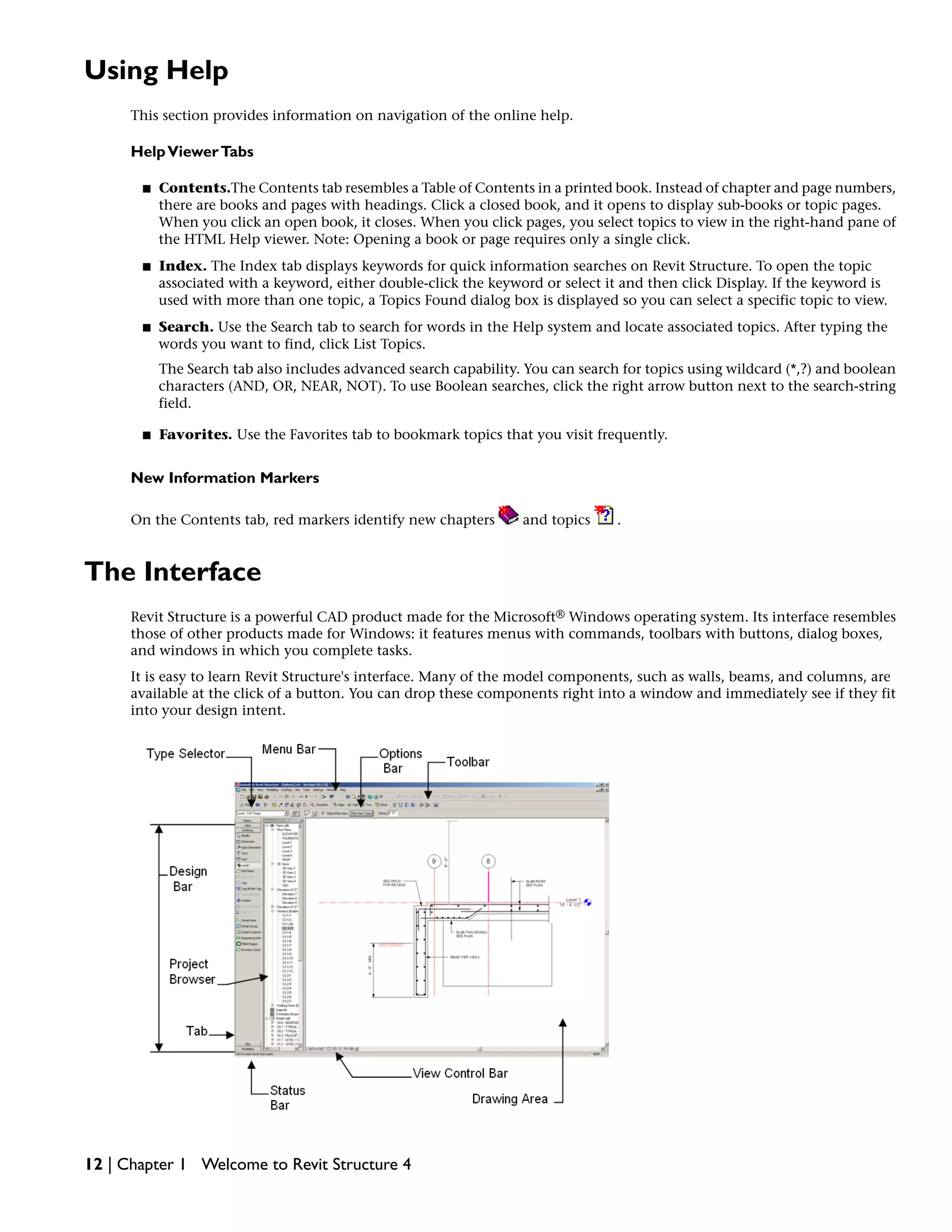 Using Help
This section provides information on navigation of the online help.
HelpViewerTabs
■ Contents.The Contents tab resembles a Table of Contents in a printed book. Instead of chapter and page numbers,
there are books and pages with headings. Click a closed book, and it opens to display sub-books or topic pages.
When you click an open book, it closes. When you click pages, you select topics to view in the right-hand pane of
the HTML Help viewer. Note: Opening a book or page requires only a single click.
■ Index. The Index tab displays keywords for quick information searches on Revit Structure. To open the topic
associated with a keyword, either double-click the keyword or select it and then click Display. If the keyword is
used with more than one topic, a Topics Found dialog box is displayed so you can select a specific topic to view.
■ Search. Use the Search tab to search for words in the Help system and locate associated topics. After typing the
words you want to find, click List Topics.
The Search tab also includes advanced search capability. You can search for topics using wildcard (*,?) and boolean
characters (AND, OR, NEAR, NOT). To use Boolean searches, click the right arrow button next to the search-string
field.
■ Favorites. Use the Favorites tab to bookmark topics that you visit frequently.
New Information Markers
On the Contents tab, red markers identify new chapters and topics .
The Interface
Revit Structure is a powerful CAD product made for the Microsoft® Windows operating system. Its interface resembles
those of other products made for Windows: it features menus with commands, toolbars with buttons, dialog boxes,
and windows in which you complete tasks.
It is easy to learn Revit Structure's interface. Many of the model components, such as walls, beams, and columns, are
available at the click of a button. You can drop these components right into a window and immediately see if they fit
into your design intent.
12 | Chapter 1 Welcome to Revit Structure 4
 