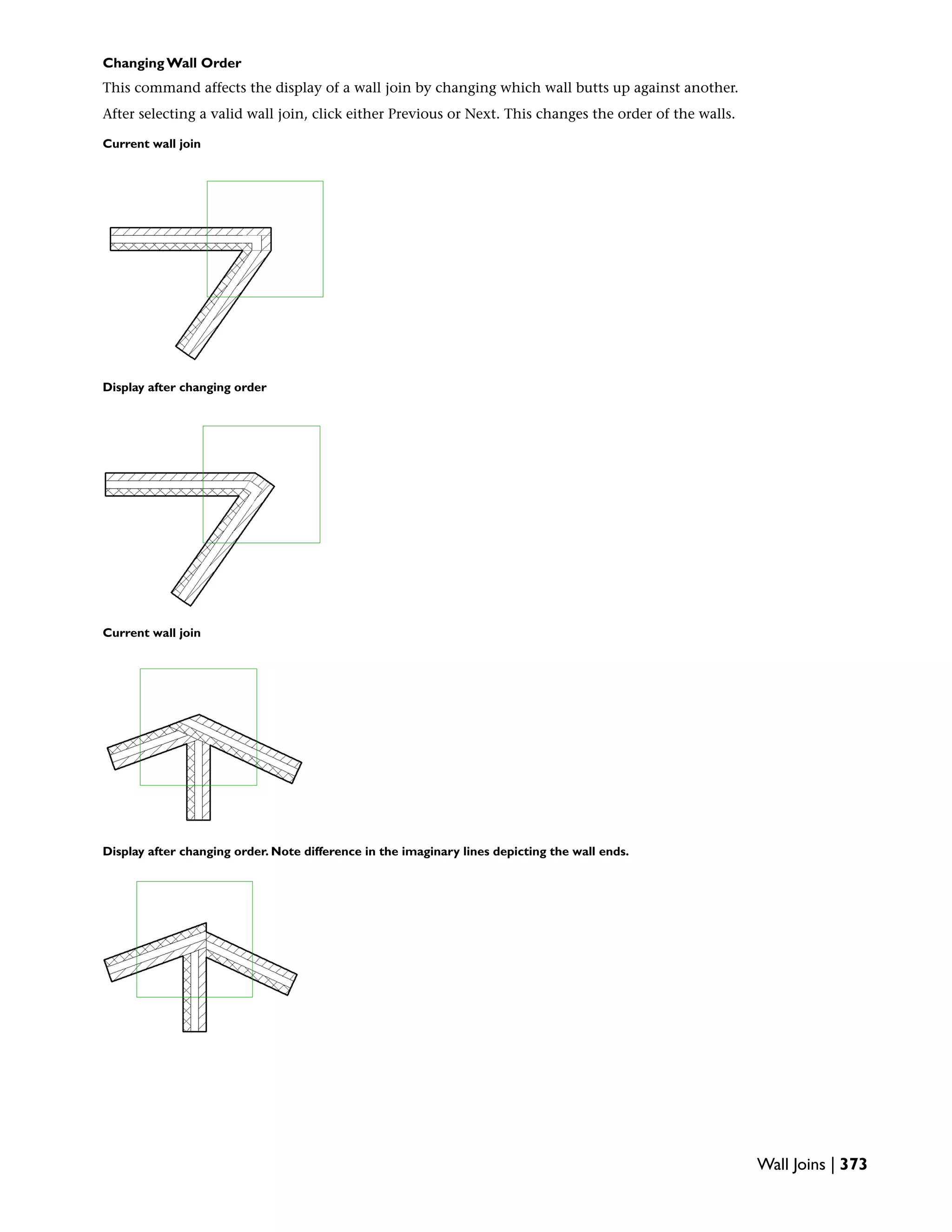 Changing Wall Order
This command affects the display of a wall join by changing which wall butts up against another.
After selecting a valid wall join, click either Previous or Next. This changes the order of the walls.
Current wall join
Display after changing order
Current wall join
Display after changing order. Note difference in the imaginary lines depicting the wall ends.
Wall Joins | 373
 