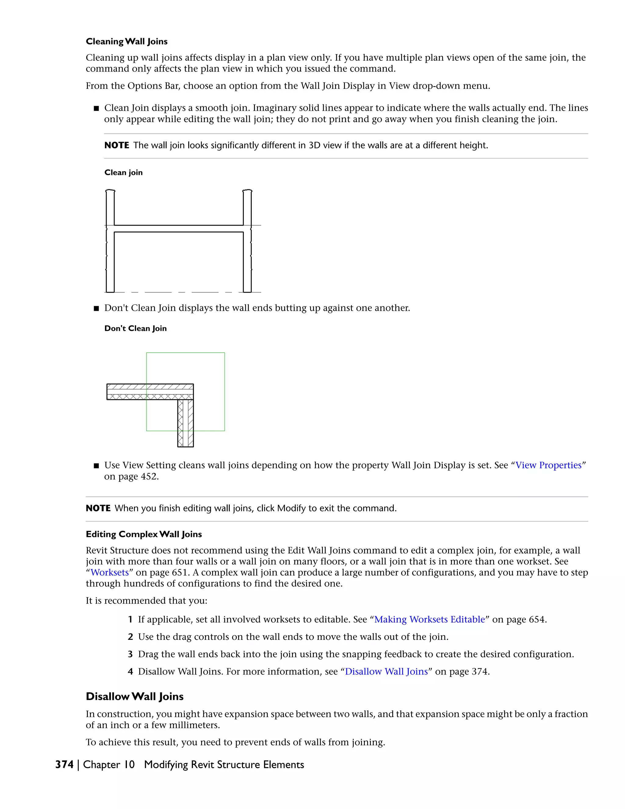 Cleaning Wall Joins
Cleaning up wall joins affects display in a plan view only. If you have multiple plan views open of the same join, the
command only affects the plan view in which you issued the command.
From the Options Bar, choose an option from the Wall Join Display in View drop-down menu.
■ Clean Join displays a smooth join. Imaginary solid lines appear to indicate where the walls actually end. The lines
only appear while editing the wall join; they do not print and go away when you finish cleaning the join.
NOTE The wall join looks significantly different in 3D view if the walls are at a different height.
Clean join
■ Don't Clean Join displays the wall ends butting up against one another.
Don't Clean Join
■ Use View Setting cleans wall joins depending on how the property Wall Join Display is set. See “View Properties”
on page 452.
NOTE When you finish editing wall joins, click Modify to exit the command.
Editing Complex Wall Joins
Revit Structure does not recommend using the Edit Wall Joins command to edit a complex join, for example, a wall
join with more than four walls or a wall join on many floors, or a wall join that is in more than one workset. See
“Worksets” on page 651. A complex wall join can produce a large number of configurations, and you may have to step
through hundreds of configurations to find the desired one.
It is recommended that you:
1 If applicable, set all involved worksets to editable. See “Making Worksets Editable” on page 654.
2 Use the drag controls on the wall ends to move the walls out of the join.
3 Drag the wall ends back into the join using the snapping feedback to create the desired configuration.
4 Disallow Wall Joins. For more information, see “Disallow Wall Joins” on page 374.
Disallow Wall Joins
In construction, you might have expansion space between two walls, and that expansion space might be only a fraction
of an inch or a few millimeters.
To achieve this result, you need to prevent ends of walls from joining.
374 | Chapter 10 Modifying Revit Structure Elements
 