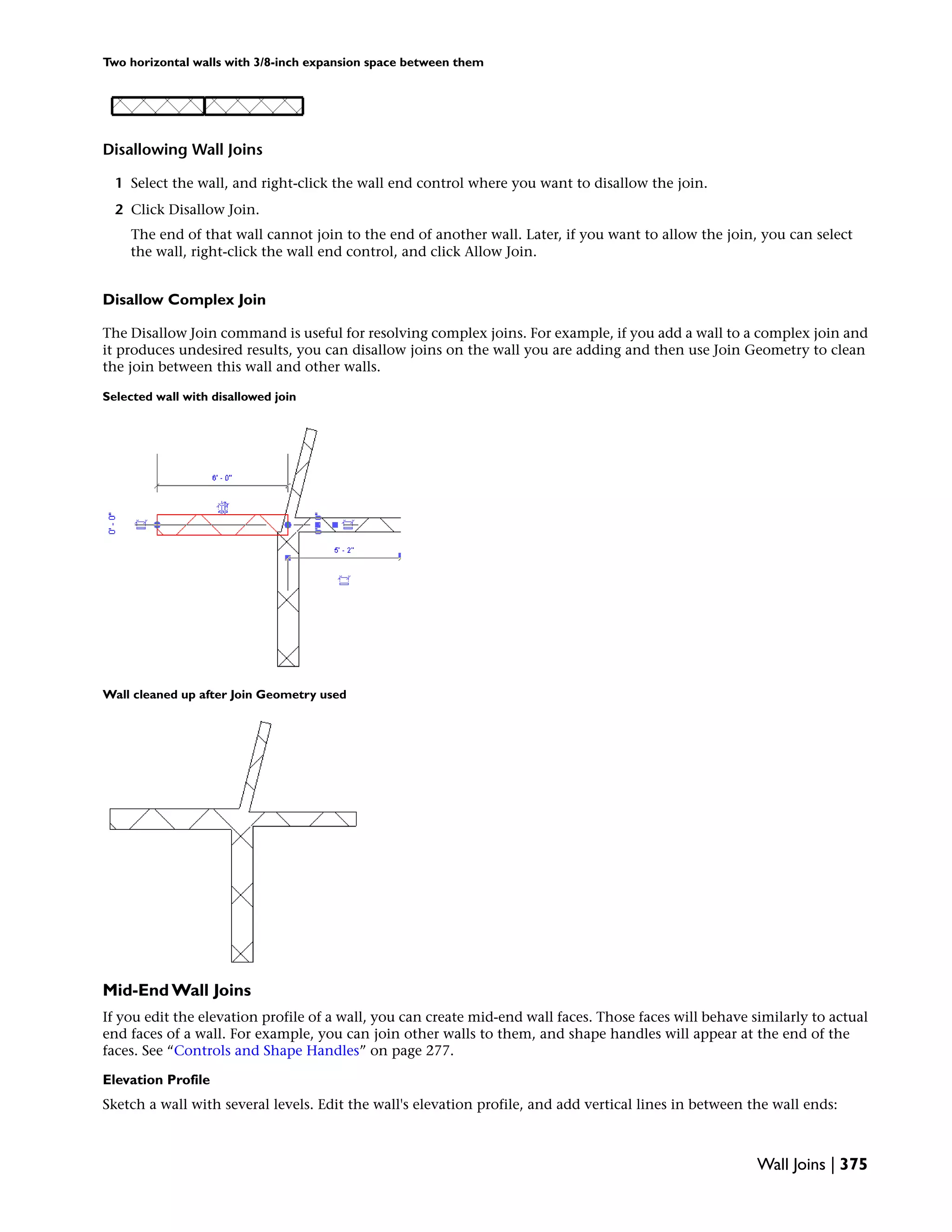 Two horizontal walls with 3/8-inch expansion space between them
Disallowing Wall Joins
1 Select the wall, and right-click the wall end control where you want to disallow the join.
2 Click Disallow Join.
The end of that wall cannot join to the end of another wall. Later, if you want to allow the join, you can select
the wall, right-click the wall end control, and click Allow Join.
Disallow Complex Join
The Disallow Join command is useful for resolving complex joins. For example, if you add a wall to a complex join and
it produces undesired results, you can disallow joins on the wall you are adding and then use Join Geometry to clean
the join between this wall and other walls.
Selected wall with disallowed join
Wall cleaned up after Join Geometry used
Mid-End Wall Joins
If you edit the elevation profile of a wall, you can create mid-end wall faces. Those faces will behave similarly to actual
end faces of a wall. For example, you can join other walls to them, and shape handles will appear at the end of the
faces. See “Controls and Shape Handles” on page 277.
Elevation Profile
Sketch a wall with several levels. Edit the wall's elevation profile, and add vertical lines in between the wall ends:
Wall Joins | 375
 