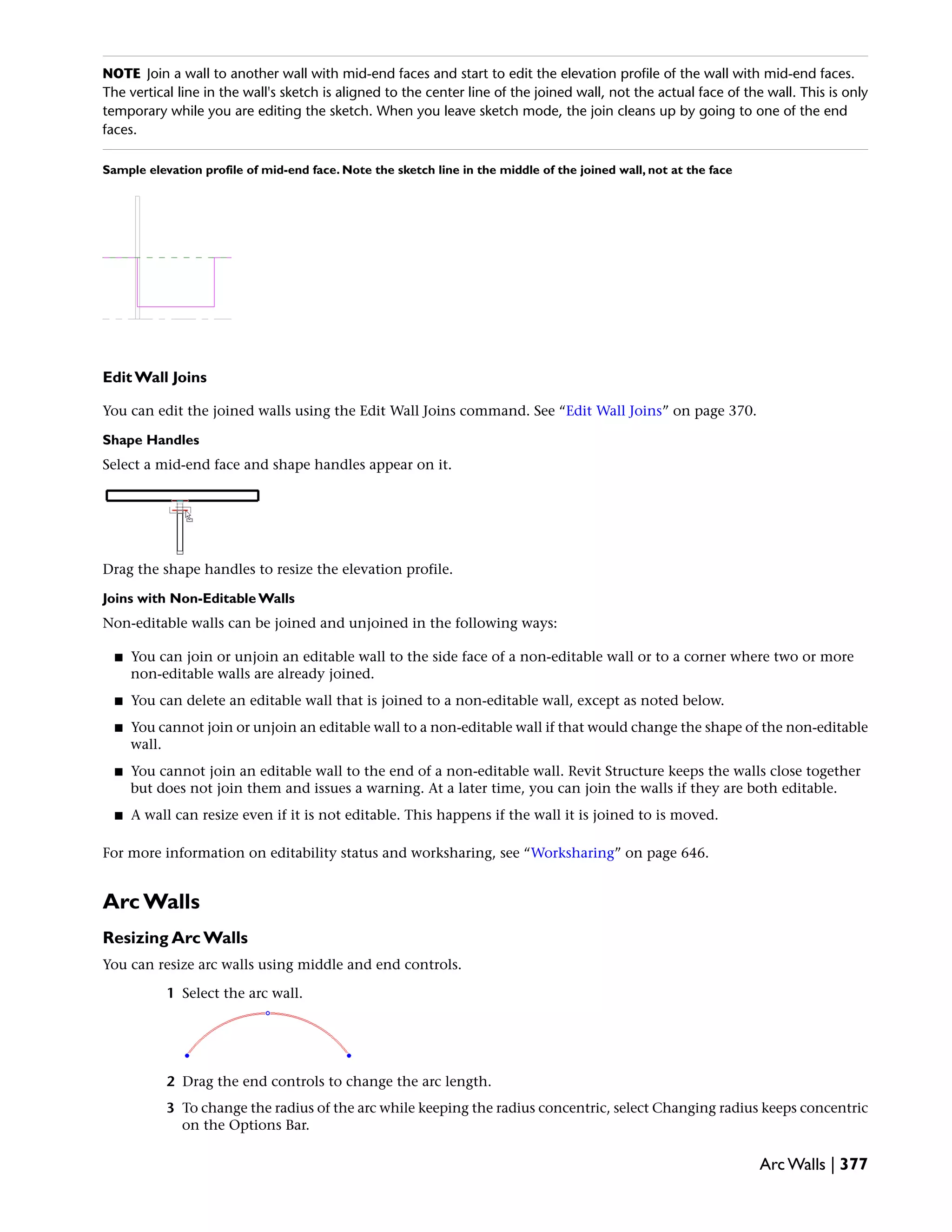 NOTE Join a wall to another wall with mid-end faces and start to edit the elevation profile of the wall with mid-end faces.
The vertical line in the wall's sketch is aligned to the center line of the joined wall, not the actual face of the wall. This is only
temporary while you are editing the sketch. When you leave sketch mode, the join cleans up by going to one of the end
faces.
Sample elevation profile of mid-end face. Note the sketch line in the middle of the joined wall, not at the face
Edit Wall Joins
You can edit the joined walls using the Edit Wall Joins command. See “Edit Wall Joins” on page 370.
Shape Handles
Select a mid-end face and shape handles appear on it.
Drag the shape handles to resize the elevation profile.
Joins with Non-Editable Walls
Non-editable walls can be joined and unjoined in the following ways:
■ You can join or unjoin an editable wall to the side face of a non-editable wall or to a corner where two or more
non-editable walls are already joined.
■ You can delete an editable wall that is joined to a non-editable wall, except as noted below.
■ You cannot join or unjoin an editable wall to a non-editable wall if that would change the shape of the non-editable
wall.
■ You cannot join an editable wall to the end of a non-editable wall. Revit Structure keeps the walls close together
but does not join them and issues a warning. At a later time, you can join the walls if they are both editable.
■ A wall can resize even if it is not editable. This happens if the wall it is joined to is moved.
For more information on editability status and worksharing, see “Worksharing” on page 646.
Arc Walls
Resizing Arc Walls
You can resize arc walls using middle and end controls.
1 Select the arc wall.
2 Drag the end controls to change the arc length.
3 To change the radius of the arc while keeping the radius concentric, select Changing radius keeps concentric
on the Options Bar.
Arc Walls | 377
 
