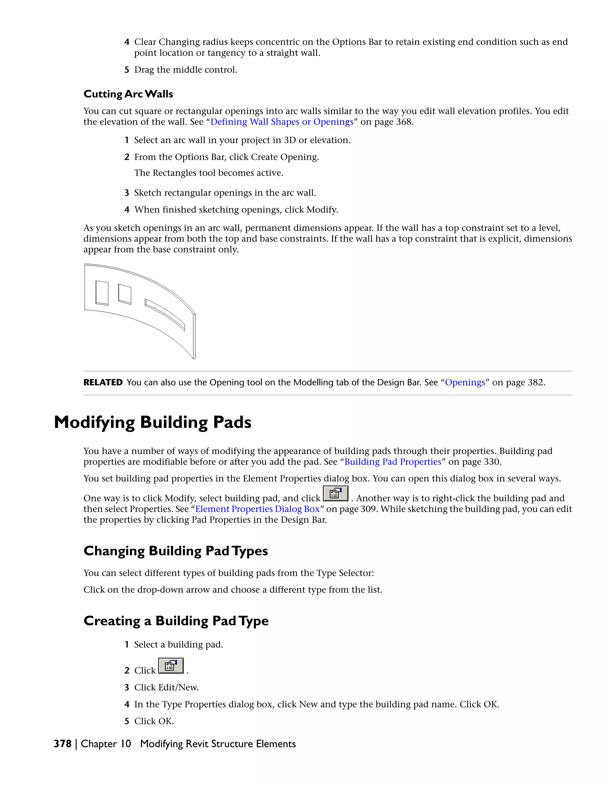 4 Clear Changing radius keeps concentric on the Options Bar to retain existing end condition such as end
point location or tangency to a straight wall.
5 Drag the middle control.
Cutting Arc Walls
You can cut square or rectangular openings into arc walls similar to the way you edit wall elevation profiles. You edit
the elevation of the wall. See “Defining Wall Shapes or Openings” on page 368.
1 Select an arc wall in your project in 3D or elevation.
2 From the Options Bar, click Create Opening.
The Rectangles tool becomes active.
3 Sketch rectangular openings in the arc wall.
4 When finished sketching openings, click Modify.
As you sketch openings in an arc wall, permanent dimensions appear. If the wall has a top constraint set to a level,
dimensions appear from both the top and base constraints. If the wall has a top constraint that is explicit, dimensions
appear from the base constraint only.
RELATED You can also use the Opening tool on the Modelling tab of the Design Bar. See “Openings” on page 382.
Modifying Building Pads
You have a number of ways of modifying the appearance of building pads through their properties. Building pad
properties are modifiable before or after you add the pad. See “Building Pad Properties” on page 330.
You set building pad properties in the Element Properties dialog box. You can open this dialog box in several ways.
One way is to click Modify, select building pad, and click . Another way is to right-click the building pad and
then select Properties. See “Element Properties Dialog Box” on page 309. While sketching the building pad, you can edit
the properties by clicking Pad Properties in the Design Bar.
Changing Building PadTypes
You can select different types of building pads from the Type Selector:
Click on the drop-down arrow and choose a different type from the list.
Creating a Building PadType
1 Select a building pad.
2 Click .
3 Click Edit/New.
4 In the Type Properties dialog box, click New and type the building pad name. Click OK.
5 Click OK.
378 | Chapter 10 Modifying Revit Structure Elements
 